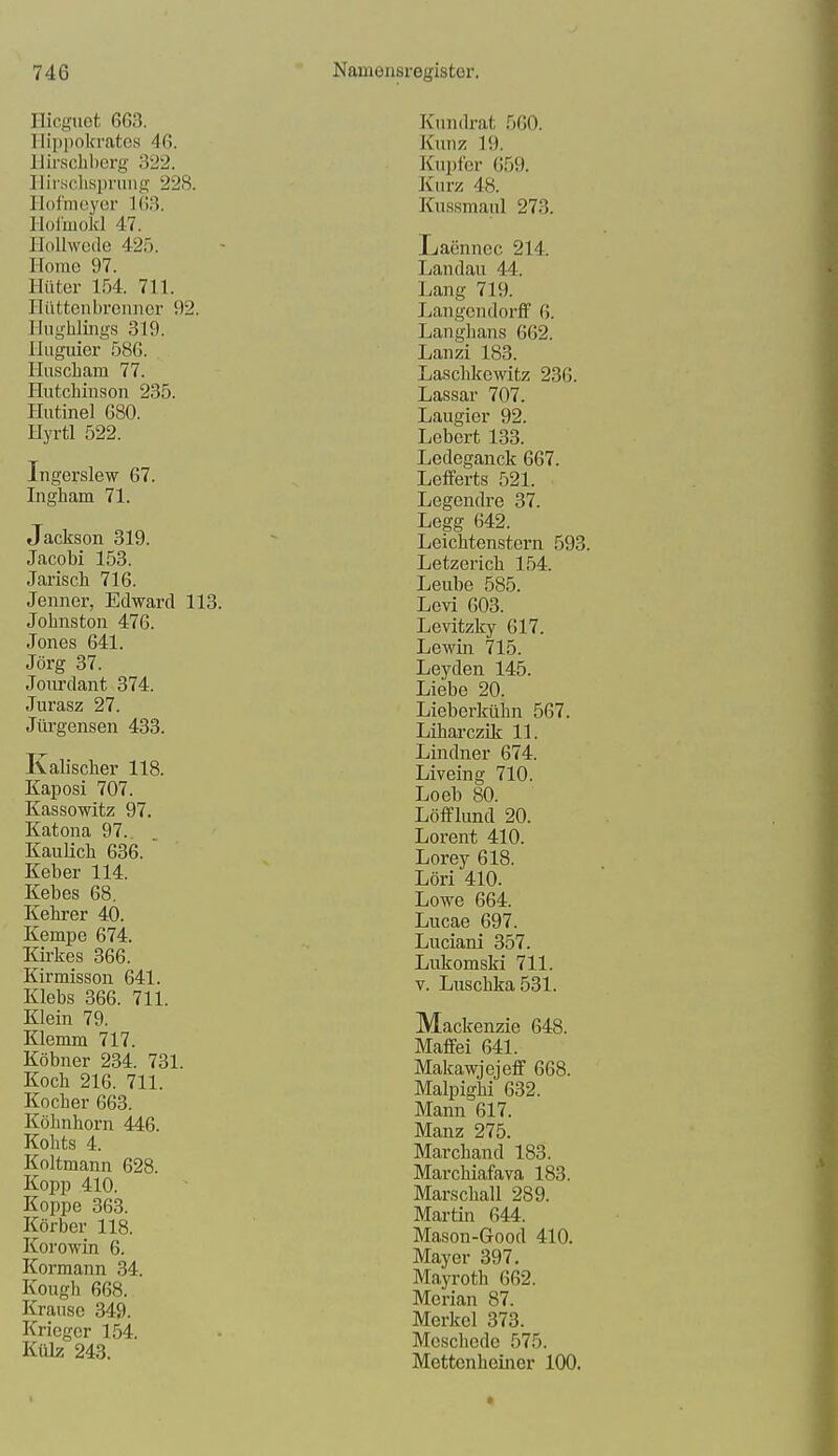 Ilicguct 663. llippokratcs 46. llirscliherg 322. Ilir.sclisprnng 228. Ilofmcyer 163. Holmokl 47. Hollwede 425. Horae 97. Hüter 154. 711. Hiittenbrcimcr 92. Hnghlings 319. Iliiguier 586. Huscliam 77. Hutchinson 235. Hutinel 680. Hyrtl 522. Ingerslew 67. Ingham 71. Jackson 319. Jacobi 153. Jarisch 716. Jenner, Edward 113. Johnston 476. Jones 641. Jörg 37. Joiu'dant 374. Jurasz 27. Jürgensen 433. Kalischer 118. Kaposi 707. Kassowitz 97, Katona 97. KauHch 636. Keber 114. Kebes 68. Kehrer 40. Kempe 674. Kirkes 366. Kirmisson 641. Klebs 366. 711. Klein 79. Klemm 717. Köbner 234. 731. Koch 216. 711. Kocher 663. Köhnhorn 446. Kohts 4. Koltmann 628. Kopp 410. Koppe 363. Körber 118. Korowin 6. Kormann 34. Kough 668. Krause 349. Krieger 154. Külz 243. Kundrat 560. Kunz 19. Kupfer 659. Kurz 48. Kussmaul 273. Laennec 214. Landau 44. Lang 719. Langendorff 6. Langhans 662. Lanzi 183. Laschkewitz 236. Lassar 707. Laugier 92. Lebert 133. Ledeganck 667. Lefferts 521. Legendre 37. Legg 642. Leichtenstern 593. Letzerich 154. Leube 585. Levi 603. Levitzky 617. Lewin 715. Leyden 145. Liebe 20. Lieberkühn 567. Liharczik 11. Lindner 674. Liveing 710. Loeb 80. Löfflimd 20. Lorent 410. Lorey 618. Löri 410. Lowe 664. Lucae 697. Luciani 357. Lukomski 711. V. Luschka 531. Mackenzie 648. Maffei 641. Makawjejeff 668. Malpigiii 632. Mann 617. Manz 275. Marchand 183. Marchiafava 183. Marschall 289. Martin 644. Mason-Good 410. Mayer 397. Mayroth 662. Merian 87. Merkel 373. Meschede 575. Mettenheiner 100.