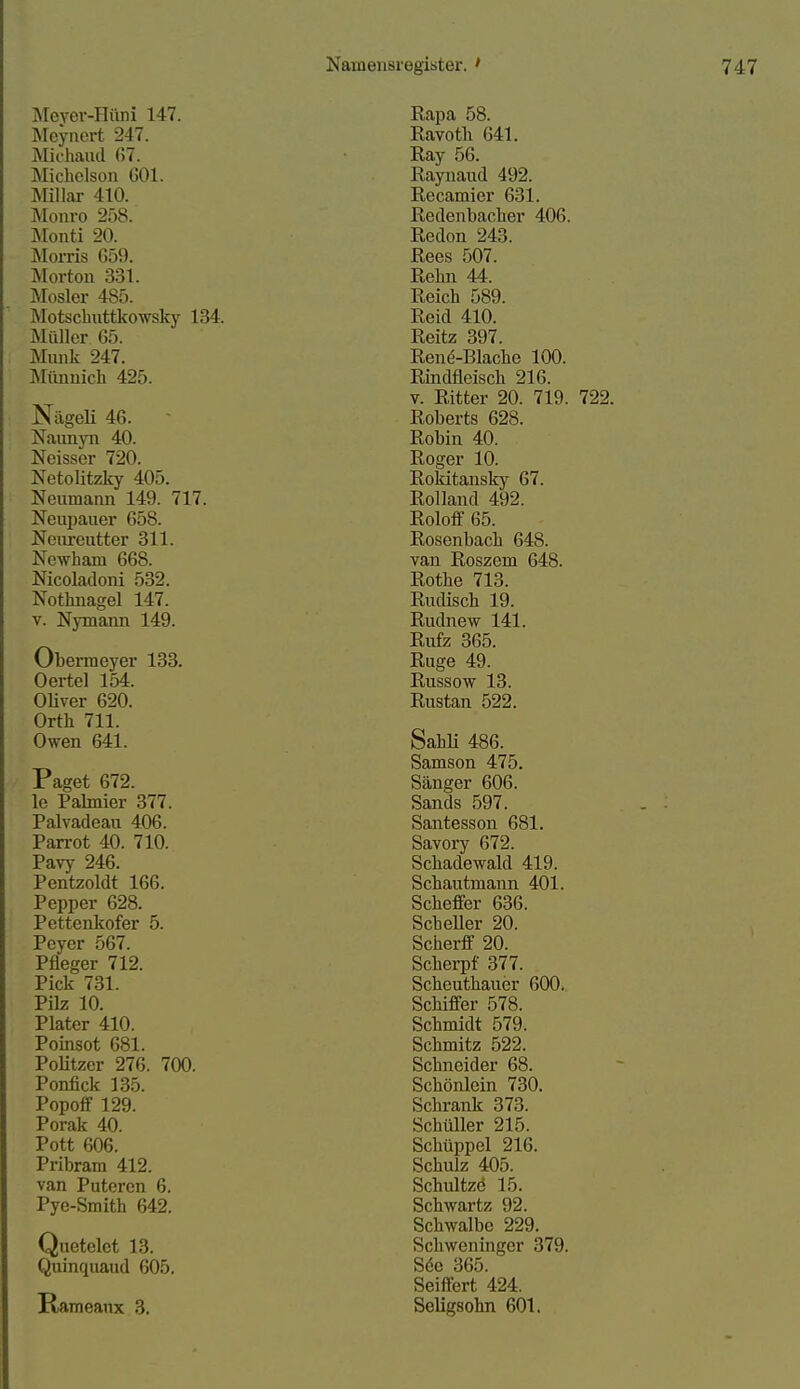 Meyei'-Hüni 147. Mcynert 247. Älichaud 67. Michclson 601. Miliar 410. Monro 258. Monti 20. Morris 659. Morton 331. Mosler 485. Motschuttkowsky 134. Müller 65. Münk 247. Münnich 425. NägeU 46. - Naunyn 40. Neisser 720. Netolitzky 405. Nenmann 149. 717. Neupauer 658. Neiireutter 311. Newham 668. Nicoladoni 532. Nothnagel 147. V. Nymann 149. Obermeyer 133. Oertel 154. OUver 620. Orth 711. Owen 641. Paget 672. le Palmier 377. Palvadeau 406. Parrot 40. 710. Pavy 246. Pentzoldt 166. Pepper 628. Pettenkofer 5. Pcyer 567. Pfleger 712. Pick 731. Pilz 10. Plater 410. Pomsot 681. PoUtzer 276. 700. Ponfick 135. Popoff 129. Porak 40. Pott 606. Pribram 412. van Puteren 6. Pye-Smith 642. Qnetelet 13. Qiiinqnaud 605. Rameanx 3. Eapa 58. Ravoth 641. Ray 56. Raynaud 492. Recamier 631. Redenbacher 406. Redon 243. Rees 507. Rehn 44. Reich 589. Reid 410. Reitz 397. Rend-Blache 100. Rindfleisch 216. V. Ritter 20. 719. 722. Roberts 628. Robin 40. Roger 10. Rokitansky 67. Rolland 492. Roloff 65. Rosenbach 648. van Roszem 648. Rothe 713. Rudisch 19. Rudnew 141. Rufz 365. Rüge 49. Russow 13. Rustan 522. Sahli 486. Samson 475. Sänger 606. Sands 597. Santesson 681. Savory 672. Schadewald 419. Schautmann 401. Scheffer 636. ScheUer 20. Scherff 20. Scherpf 377. Scheuthauer 600. Schiffer 578. Schmidt 579. Schmitz 522. Schneider 68. Schönlein 730. Schrank 373. Schüller 215. Schüppel 216. Schulz 405. Schultzd 15. Schwartz 92. Schwalbe 229. Schweninger 379. Söc 365. Seiffert 424. SeHgsohn 601.