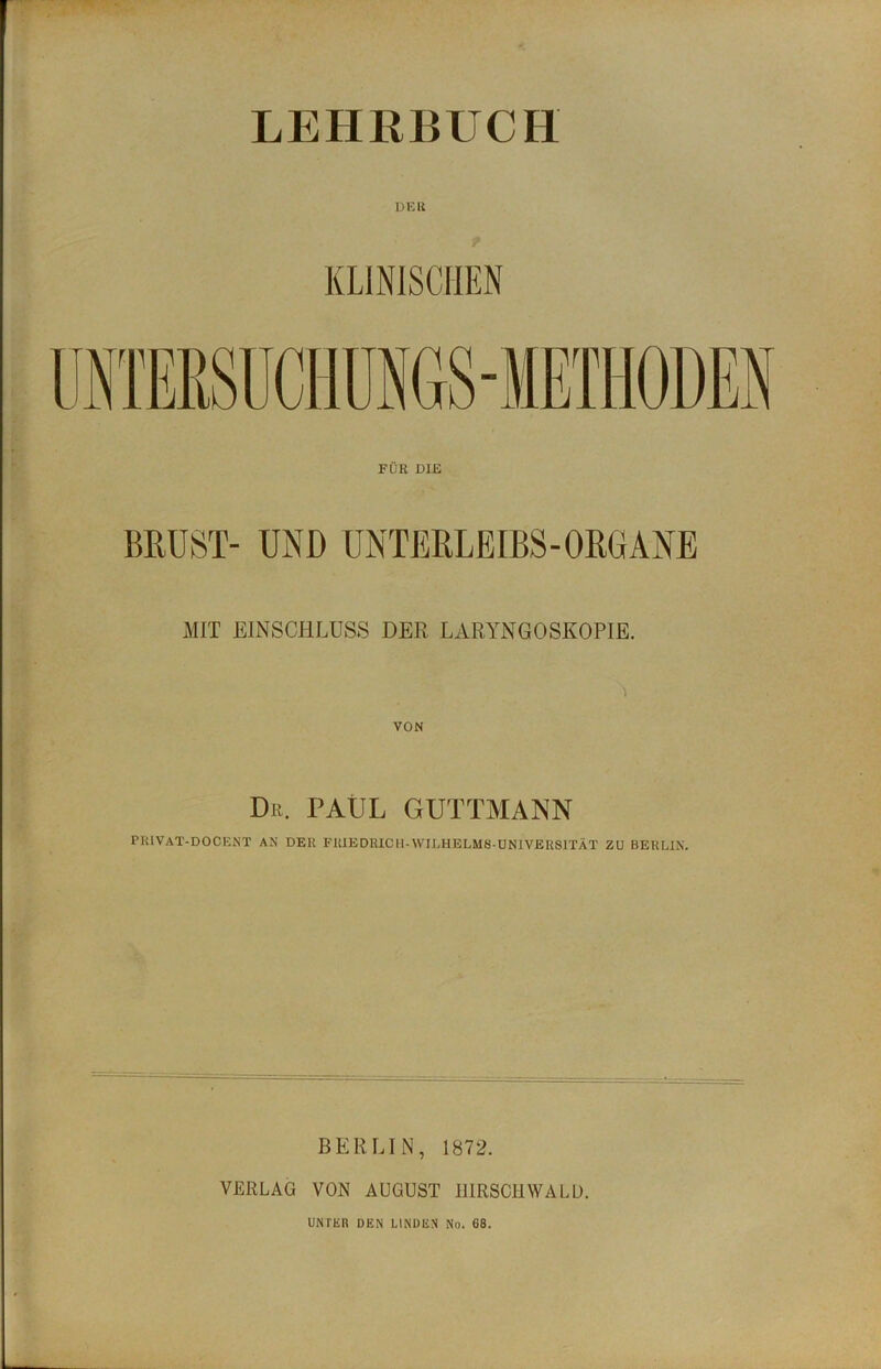 LEHRBUCH DEU FÜR DIE BRUST- UND UNTERLEIBS-ORGANE MIT EINSCHLUSS DER LARYNGOSKOPIE. VON Dr. PAUL GUTTMANN PRIVAT-DOCENT AN DER FU1EDR1CH-WILHELM8-UN1VERSITÄT ZU BERLIN. BERLIN, 1872. VERLAG VON AUGUST HIRSCH WALD. UNTER DEN LINDEN No. 68.