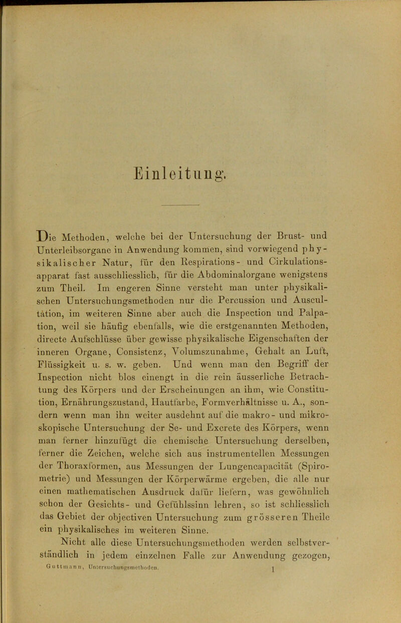 Einleituug. Die Methoden, welche bei der Untersuchung der Brust- und Unterleibsorgane in Anwendung kommen, sind vorwiegend phy- sikalischer Natur, für den Respirations- und Cirkulations- apparat fast ausschliesslich, für die Abdominalorgane wenigstens zum Theil. Im engeren Sinne versteht man unter physikali- schen Untersuchungsmethoden nur die Percussion und Auscul- tätion, im weiteren Sinne aber auch die Inspection und Palpa- tion, weil sie häufig ebenfalls, wie die erstgenannten Methoden, directe Aufschlüsse über gewisse physikalische Eigenschaften der inneren Organe, Consistenz, Volumszunahme, Gehalt an Luft, Flüssigkeit u. s. w. geben. Und wenn man den Begriißf der Inspection nicht blos einengt in die rein äusserliche Betrach- tung des Körpers und der Erscheinungen an ihm, wie Constitu- tion, Ernährungszustand, Hautfarbe, Formverhältnisse u. A., son- dern wenn man ihn weiter ausdehnt auf die makro - und mikro- skopische Untersuchung der Se- und Excrete des Körpers, wenn man ferner hinzufügt die chemische Untersuchung derselben, ferner die Zeichen, welche sich aus instrumenteilen Messungen der ThoraxCormen, aus Messungen der Lungencapacität (Spiro- metrie) und Messungen der Körperwärme ergeben, die alle nur einen mathematischen Ausdruck dafür liel'ern, was gewöhnlich schon der Gesichts- und Gefühlssinn lehren, so ist schliesslich das Gebiet der objectiven Untersuchung zum grösseren Theile ein physikalisches im weiteren Sinne. Nicht alle diese Untersucluingsmethoden werden selbstver- ständlich in jedem einzelnen Falle zur Anwendung gezogen,