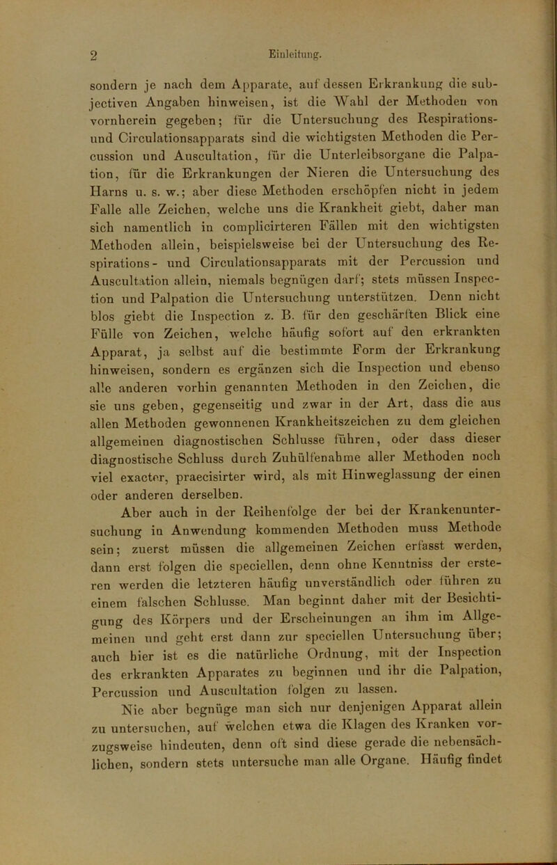 sondern je nach dem Apparate, auf dessen Erkrankun«; die sub- jectiven Angaben hinweisen, ist die Wahl der Methoden von vornherein gegeben; tur die Untersuchung des Respirations- und Circulationsapparats sind die wichtigsten Methoden die Per- cussion und Auscultation, für die Unterleibsorgane die Palpa- tion, für die Erkrankungen der Nieren die Untersuchung des Harns u. s. w.; aber diese Methoden erschöpfen nicht in jedem Falle alle Zeichen, welche uns die Krankheit giebt, daher man sich namentlich in complicirteren Fällen mit den wichtigsten Methoden allein, beispielsweise bei der Untersuchung des Re- spirations- und Circulationsapparats mit der Percussion und Auscultation allein, niemals begnügen darf; stets müssen Inspcc- tion und Palpation die Untersuchung unterstützen. Denn nicht blos giebt die Inspection z. B. für den geschärften Blick eine Fülle von Zeichen, welche häufig sofort auf den erkrankten Apparat, ja selbst auf die bestimmte Form der Erkrankung hinweisen, sondern es ergänzen sich die Inspection und ebenso alle anderen vorhin genannten Methoden in den Zeichen, die sie uns geben, gegenseitig und zwar in der Art, dass die aus allen Methoden gewonnenen Krankheitszeichen zu dem gleichen allgemeinen diagnostischen Schlüsse führen, oder dass dieser diagnostische Schluss durch Zuhülfenahme aller Methoden noch viel exacter, praecisirter wird, als mit Hinweglassung der einen oder anderen derselben. Aber auch in der Reihenfolge der bei der Krankenunter- suchung in Anwendung kommenden Methoden muss Methode sein; zuerst müssen die allgemeinen Zeichen erfasst werden, dann erst folgen die speciellen, denn ohne Kenntniss der erste- ren werden die letzteren häufig unverständlich oder führen zu einem fälschen Schlüsse. Man beginnt daher mit der Besichti- gung des Körpers und der Erscheinungen an ihm im Allge- meinen und geht erst dann zur speciellen Untersuchung über; auch hier ist es die natürliche Ordnung, mit der Inspection des erkrankten Apparates zu beginnen und ihr die Palpation, Percussion und Auscultation folgen zu lassen. Nie aber begnüge man sich nur denjenigen Apparat allein zu untersuchen, auf welchen etwa die Klagen des Kranken vor- zugsweise hindeuten, denn oft sind diese gerade die nebensäch- lichen, sondern stets untersuche man alle Organe. Häufig findet