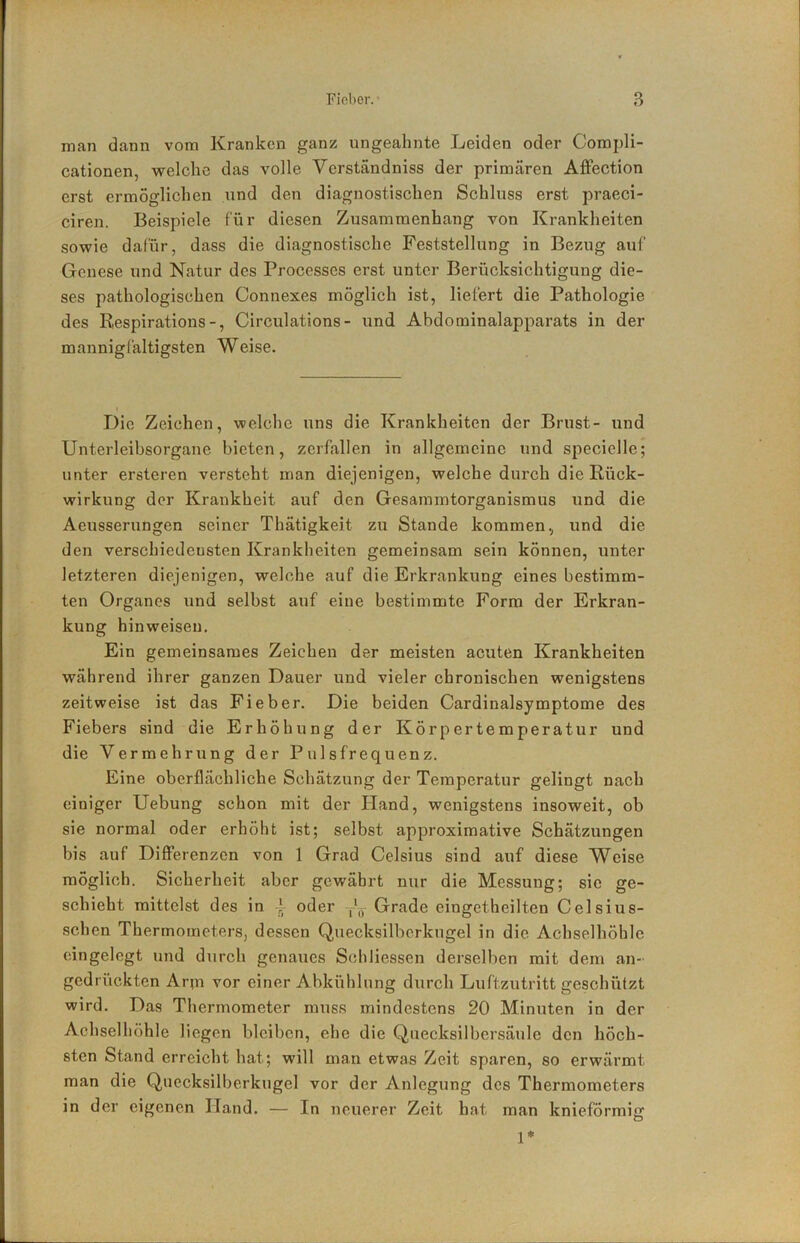man dann vom Kranken ganz ungeahnte Leiden oder Compli- cationen, welche das volle Verständniss der primären Affection erst ermöglichen und den diagnostischen Schluss erst praeci- ciren. Beispiele für diesen Zusammenhang von Krankheiten sowie dafür, dass die diagnostische Feststellung in Bezug auf Genese und Natur des Processes erst unter Berücksichtigung die- ses pathologischen Connexes möglich ist, liefert die Pathologie des Respirations -, Circulations- und Abdominalapparats in der mannigfaltigsten Weise. Die Zeichen, welche uns die Krankheiten der Brust- und Unterleibsorgane bieten, zerfallen in allgemeine und specielle; unter ersteren versteht man diejenigen, welche durch die Rück- wirkung der Krankheit auf den Gesammtorganismus und die Aeusserungen seiner Thätigkeit zu Stande kommen., und die den verschiedcusten Krankheiten gemeinsam sein können, unter letzteren diejenigen, welche auf die Erkrankung eines bestimm- ten Organes und selbst auf eine bestimmte Form der Erkran- kung hinweisen. Ein gemeinsames Zeichen der meisten acuten Krankheiten während ihrer ganzen Dauer und vieler chronischen wenigstens zeitweise ist das Fieber. Die beiden Cardinalsymptome des Fiebers sind die Erhöhung der Körpertemperatur und die Vermehrung der Pulsfrequenz. Eine oberflächliche Schätzung der Temperatur gelingt nach einiger Uebung schon mit der Hand, wenigstens insoweit, ob sie normal oder erhöht ist; selbst approximative Schätzungen bis auf DifiPerenzen von 1 Grad Celsius sind auf diese Weise möglich. Sicherheit aber gewährt nur die Messung; sie ge- schieht mittelst des in ' oder ,'0 Grade eingetheilten Celsius- schen Thermometers, dessen Quecksilberkugel in die Achselhöhle eingelegt und durch genaues Stfliliessen derselben mit dem an- gedrückten Arm vor einer Abkühlung durch Luftzutritt geschützt wird. Das Thermometer muss mindestens 20 Minuten in der Achselhöhle liegen bleiben, ehe die Quecksilbersäule den höch- sten Stand erreicht hat; will man etwas Zeit sparen, so erwärmt man die Queeksilberkugel vor der Anlegung des Thermometers in der eigenen Hand. — In neuerer Zeit hat man knieförmig 1*