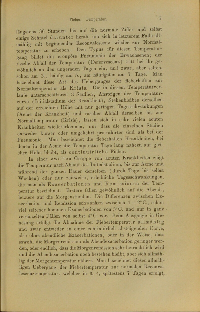 längstens 36 Stunden bis auf die normale Ziffer und selbst einrge Zehntel darunter herab, um sich in letzterem Falle all- mählig mit beginnender Reconvalescenz wieder zur Normal- tempe°ratur zu erheben. Den Typus für diesen Temperatur- gang bildet die croupose Pneumonie der Erwachsenen; der rasche Abfall der Temperatur (Defervescenz) tritt bei ihr ge- wohnlich an den ungeraden Tagen ein, uni zwar, aber selten, schon am 3., häufig am 5., am häufigsten am 7. Tage. Man bezeichnet diese Art des Ueberganges der fieberhaften zur Normaltemperatur als Krisis. Die in diesem Temperaturver- laufe unterscheidbaren 3 Stadien, Ansteigen der Temperatur- curve (Initialstadium der Krankheit), Stehenbleiben derselben auf der erreichten Höhe mit nur geringen Tagesschwankungen (Acme der Krankheit) und rascher Abfall derselben bis zur Normaltemperatur (Krisis), lassen sich in sehr vielen acuten Krankheiten wiedererkennen, nur dass die einzelnen Stadien entweder kürzer oder umgekehrt protrahirter sind als bei, der Pneumonie. M!an bezeichnet die fieberhaften Krankheiten, bei denen in der Acme die Temperatur Tage lang nahezu aut glei- cher Höhe bleibt, als contiuuirliehe Fieber. In einer zweiten Gruppe von acuten Krankheiten zeigt die Temperatur nach Ablauf des Initialstadium, bis zur Acme und während der ganzen Dauer derselben (durch Tage bis selbst Wochen) oder nur zeitweise, erhebliche Tagesschwankungen, die man als Exacerbationen und Remissionen der Tem- peratur bezeichnet. Erstere fallen gewöhnlich auf die Abend-, letztere auf die Morgenstunden. Die Differenzen zwischen Ex- acerbation und Remission schwanken zwischen 1 —2'’C., schon viel seltener kommen Exacerbationen von 3“C. und nur in ganz vereinzelten Fällen von selbst 4C. vor. Beim Ausgange in Ge- nesung erfolgt die Abnahme der Fiebertemperator allmählig und zwar entweder in einer continuirlich absteigenden Curve, also ohne abendliche Exacerbationen, oder in der Weise, dass sowohl die Morgenremission als Abendexacerbation geringer wer- den, oder endlich, dass die Morgenremission sehr beträchtlich wird und die Abendexacerbation noch bestehen bleibt, aber sich allmäh- lig der Morgentemperatur nähert. Man bezeichnet diesen allraäh- ligen Uebergang der Fiebertemperatur zur normalen Reconva- lescenztemperatur, welcher in 3, 4, spätestens 7 Tagen eri'olgt.