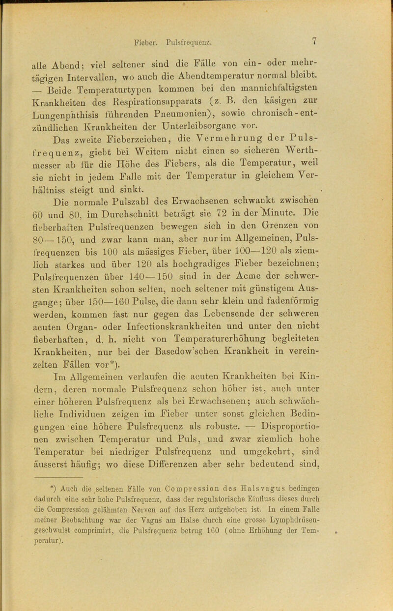 Fieber. Pulsfrequenz. alle Abend; viel seltener sind die Fälle von ein- oder mehr- tägigen Intervallen, wo auch die Abendtemperatur normal bleibt. — Beide Temperaturtypen kommen bei den mannicbfaltigsten Krankheiten des ßespii’ationsapparats (z. B. den käsigen zur Bungenphthisis lührenden Pneumonien), sowie chronisch - ent- zündlichen Krankheiten der Unterleibsorgane vor. Das zweite Fieberzeichen, die Vermehrung der Puls- frequenz, giebt bei Weitem nicht einen so sicheren Werth- luesser ab für die Höhe des Fiebers, als die Temperatur, weil sie nicht in jedem Falle mit der Temperatur in gleichem Ver- hältniss steigt und sinkt. Die normale Pulszahl des Erwachsenen schwankt zwischen 60 und 80, im Durchschnitt beträgt sie 72 in der Minute. Die lieberhaften Pulsfrequenzen bewegen sich in den Grenzen von 30—150, und zwar kann man, aber nur im Allgemeinen, Puls- frequenzen bis 100 als mässiges Fieber, über 100—120 als ziem- lich starkes und über 120 als hochgradiges Fieber bezeichnen; Pulsfrequenzen über 140—150 sind in der Acme der schwer- sten Krankheiten schon selten, noch seltener mit günstigem Aus- gange; über 150—160 Pulse, die daun sehr klein und fadenförmig werden, kommen fast nur gegen das Lebensende der schweren acuten Organ- oder Infectionskrankheiten und unter den nicht fieberhaften, d. h. nicht von Temperaturerhöhung begleiteten Krankheiten, nur bei der Basedow’schen Krankheit in verein- zelten Fällen vor*). Im Allgemeinen verlaufen die acuten Krankheiten bei Kin- dern, deren normale Pulsfrequenz schon höher ist, auch unter einer höheren Pulsfrequenz als bei Erwachsenen; auch schwäch- liche Individuen zeigen im Fieber unter sonst gleichen Bedin- gungen eine höhere Pulsfrequenz als robuste. — Disproportio- nen zwischen Temperatur und Puls, und zwar ziemlich hohe Temperatur bei niedriger Pulsfrequenz und umgekehrt, sind äusserst häufig; wo diese Differenzen aber sehr bedeutend sind, *) Auch die seltenen Fälle von Compression des Halsvagus, bedingen dadurch eine sehr hohe Pulsfrequenz, dass der regulatorische Einfluss dieses durch die Compression gelähmten Nerven auf das Herz aufgehoben ist. In einem Falle meiner Beobachtung war der Vagus am Halse durch eine grosse Lymphdrüsen- geschwulst comprimirt, die Pulsfrequenz betrug 160 (ohne Erhöhung der Tem- peratur],