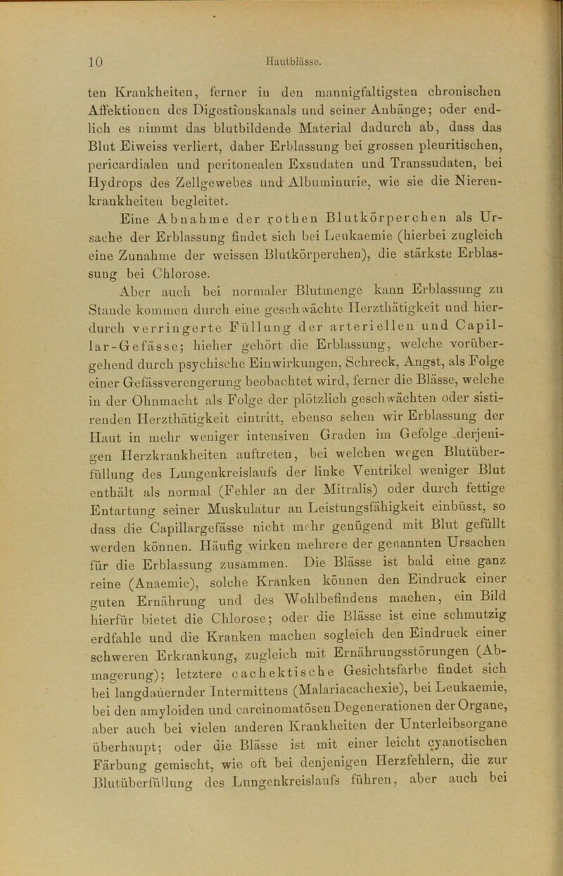 ten Kriinkheiten, ferner in den mannigfaltigsten chronischen AÖ’ektioncn des Digestionskanals und seiner Anhänge; oder end- lich es nimmt das blutbildende Material dadurch ab, dass das Blut Eiweiss verliert, daher Erblassung bei grossen pleuritischen, pericardialen und peritonealen Exsudaten und Transsudaten, bei Hydrops des Zellgewebes und Albuminurie, wie sie die Nieren- krankheiten begleitet. Eine Abnahme der vothen Blutkörperchen als Ur- sache der Erblassung findet sich bei Leukaemie (hierbei zugleich eine Zunahme der weissen Blutkörperchen), die stärkste Erblas- sung bei Chlorose. Aber auch bei normaler Blutmenge kann Erblassung zu Stande kommen durch eine geschwächte Ilerzthätigkeit und hier- durch verringerte Füllung der arteriellen und Capil- lar-Gefässe; hieher gehört die Erblassung, welche vorüber- gehend durch psychische Einwirkungen, Schreck, Angst, als Folge einer Gefässverengerung beobachtet wird, ferner die Blässe, welche in der Ohnmacht als Folge der plötzlich geschwächten oder sisti- renden Ilerzthätigkeit eintritt, ebenso sehen wir Erblassung der Haut in mehr weniger intensiven Graden im Gefolge .derjeni- gen Herzkrankheiten auftreten, bei welchen wegen Blutüber- füllung des Lungenkreislaufs der linke Ventrikel weniger Blut enthält als normal (Fehler an der Mitralis) oder durch fettige Entartung seiner Muskulatur an Leistungsfähigkeit einbüsst, so dass die Capillargefässe nicht mehr genügend mit Blut gefüllt werden können. Häufig wirken mehrere der genannten Ursachen für die Erblassung zusammen. Die Blässe ist bald eine ganz reine (Anaemie), solche Kranken können den Eindruck einer guten Ernährung und des Wohlbefindens machen, ein Bild hierfür bietet die Chlorose; oder die Blässe ist eine schmutzig erdfahle und die Kranken machen sogleich den Eindruck einer schweren Erkrankung, zugleich mit Ernährungsstörungen (Ab- magerung); letztere cachektische Gesichtsfarbe findet sich bei langdaüernder Intermittens (Malariacachexie), bei Leukaemie, bei den amyloiden und carcinomatösen Degenerationen der Organe, aber auch bei vielen anderen Krankheiten der Unterleibsorgane überhaupt; oder die Blässe ist mit einer leicht cyanotischen Färbung gemischt, wie oft bei denjenigen Herzfehlern, die ziu Blutüberfüllung des Lungenkreislaufs führen, aber auch bei