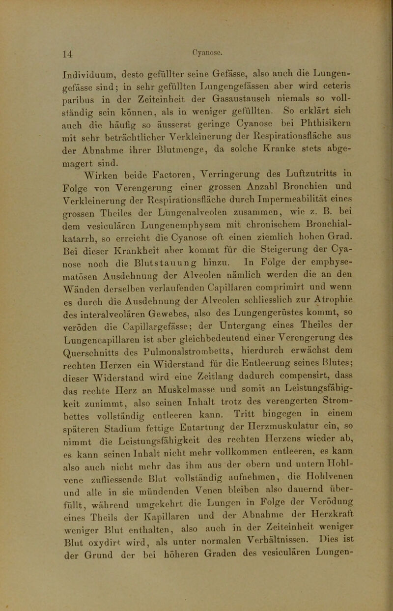 Individuum, desto gefüllter seine Gefässe, also auch die Lungen- gefässe sind; in sehr gefüllten Lungengefässen aber vrird ceteris paribus in der Zeiteinheit der Gasaustausch niemals so voll- ständig sein können, als in weniger gefüllten. So erklärt sich auch die häufig so äusserst geringe Cyanose bei Phthisikern mit sehr beträchtlicher Verkleinerung der Respirationsfläche aus der Abnahme ihrer Blutmenge, da solche Kranke stets abge- magert sind. Wirken beide Factoren, Verringerung des Luftzutritts in Folge von Verengerung einer grossen Anzahl Bronchien und Verkleinerung der Respirationsfläche durch Impermeabilität eines grossen Theiles der Lüngenalveolen zusammen, wie z. B, bei dem vesiculären Lungenemphysem mit chronischem Bronchial- katarrh, so erreicht die Cyanose oft einen ziemlich hohen Grad. Bei dieser Krankheit aber kommt für die Steigerung der Cya- nose noch die Blutstauung hinzu. In Folge der emphyse- matosen Ausdehnung der Alveolen nämlich werden die an den Wänden derselben verlaufenden Capillaren comprimirt und wenn es durch die Ausdehnung der Alveolen schliesslich zur Atrophie des interalveolären Gewebes, also des Lungengerüstes kommt, so veröden die Capillargefässe; der Untergang eines Theiles der Lungencapillareu ist aber gleichbedeutend einer Verengerung des Querschnitts des Pulmonalstrombetts, hierdurch erwächst dem rechten Herzen ein Widerstand für die Entleerung seines Blutes; dieser Widerstand wird eine Zeitlang dadurch compensirt, dass das rechte Herz an Muskelmasse und somit an Leistungsfähig- keit zunimmt, also seinen Inhalt trotz des verengerten Strom- bettes vollständig entleeren kann. Tritt hingegen in einem späteren Stadium fettige Entartung der Ilerzmuskulatur ein, so nimmt die Leistungsfähigkeit des rechten Herzens wieder ab, es kann seinen Inhalt nicht mehr vollkommen entleeren, es kann also auch nicht mehr das ihm aus der obern und untern Hohl- vene zufliessendc Blut vollständig aufnehmen, die Hohlvenen und alle in sie mündenden Venen bleiben also dauernd iiber- füllt, während umgekehrt die Lungen in Folge der Verödung eines Theils der Kapillaren und der Abnahme der Herzkraft weniger Blut enthalten, also auch in der Zeiteinheit weniger Blut oxydirt wird, als unter normalen Verhältnissen. Hies ist der Grund der bei höheren Graden des vesiculären Lungen-