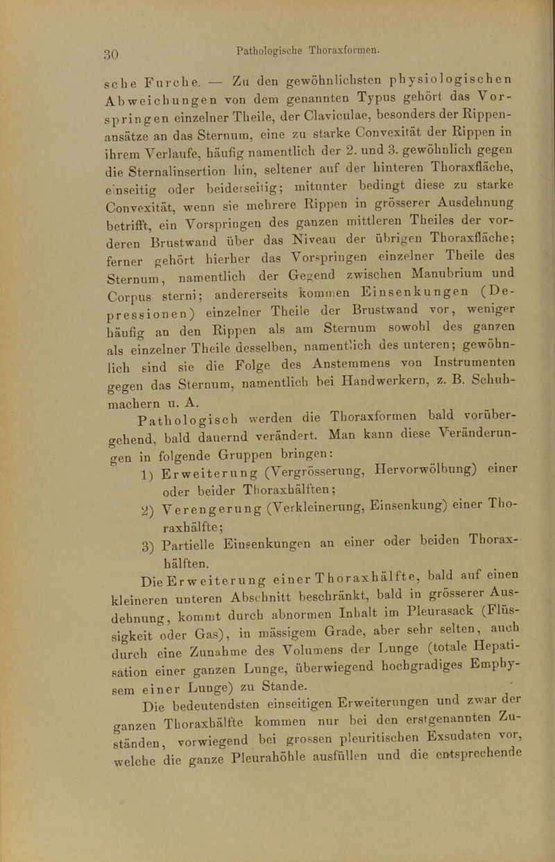 sehe Furche. — Zu den gewöhnlichsten physiologischen Abweichungen von dem genannten Typus gehört das Vor- springen einzelner Theile, der Claviculae, besonders der Rippen- ansätze an das Sternum, eine zu starke Convexität der Rippen in ihrem Verlaufe, häufig namentlich der 2. und 3. gewöhnlich gegen die Sternalinsertion hin, seltener auf der hinteren Tboraxfläche, emseitig oder beiderseitig; mitunter bedingt diese zu starke Convexität, wenn sie mehrere Rippen in grösserer Ausdehnung betrifft, ein Vorspringen des ganzen mittleren Theiles der vor- deren Brustwand über das Niveau der übrigen Thoraxfläche; ferner gehört hierher das Vorspringen einzelner Theile des Sternum, namentlich der Gegend zwischen Manubriura und Corpus sterni; andererseits kommen Ein Senkungen (De- pressionen) einzelner Theile der Brustwand vor, weniger häufig an den Rippen als am Sternum sowohl des ganzen als einzelner Theile desselben, namentlich des unteren; gewöhn- lich sind sie die Folge des Anstemmens von Instrumenten gegen das Sternum, namentlich bei Handwerkern, z. B. Schuh- machern u. A. Pathologisch werden die Thoraxformen bald vorüber- gehend, bald dauernd verändert. Man kann diese Veränderun- gen in folgende Gruppen bringen: 1) Erweiterung (Vergrösserung, Hervorwölbung) einer oder beider Thoraxhälften; 2) Verengerung (Verkleinerung, Einsenkung) einer Tho- raxhälfte; 3) Partielle Einsenkungen an einer oder beiden Thorax- hälften. DieErweiterung einer Thoraxhälfte, bald auf einen kleineren unteren Absdinitt beschränkt, bald in grösserer Aus- dehnung, kommt durch abnormen Inhalt im Pleurasack (Flüs- sigkeit oder Gas), in mässigem Grade, aber sehr selten, auch durch eine Zunahme des Volumens der Lunge (totale Hepati- sation einer ganzen Lunge, überwiegend hochgradiges Emphy- sem einer Lunge) zu Stande. Die bedeutendsten einseitigen Erweiterungen und zwar der ganzen Thoraxhälfte kommen nur bei den erstgenannten Zu- ständen, vorwiegend bei grossen pleuritischen Exsudaten vor, welche die ganze Pleurahöhle ausfüllen und die entsprechende