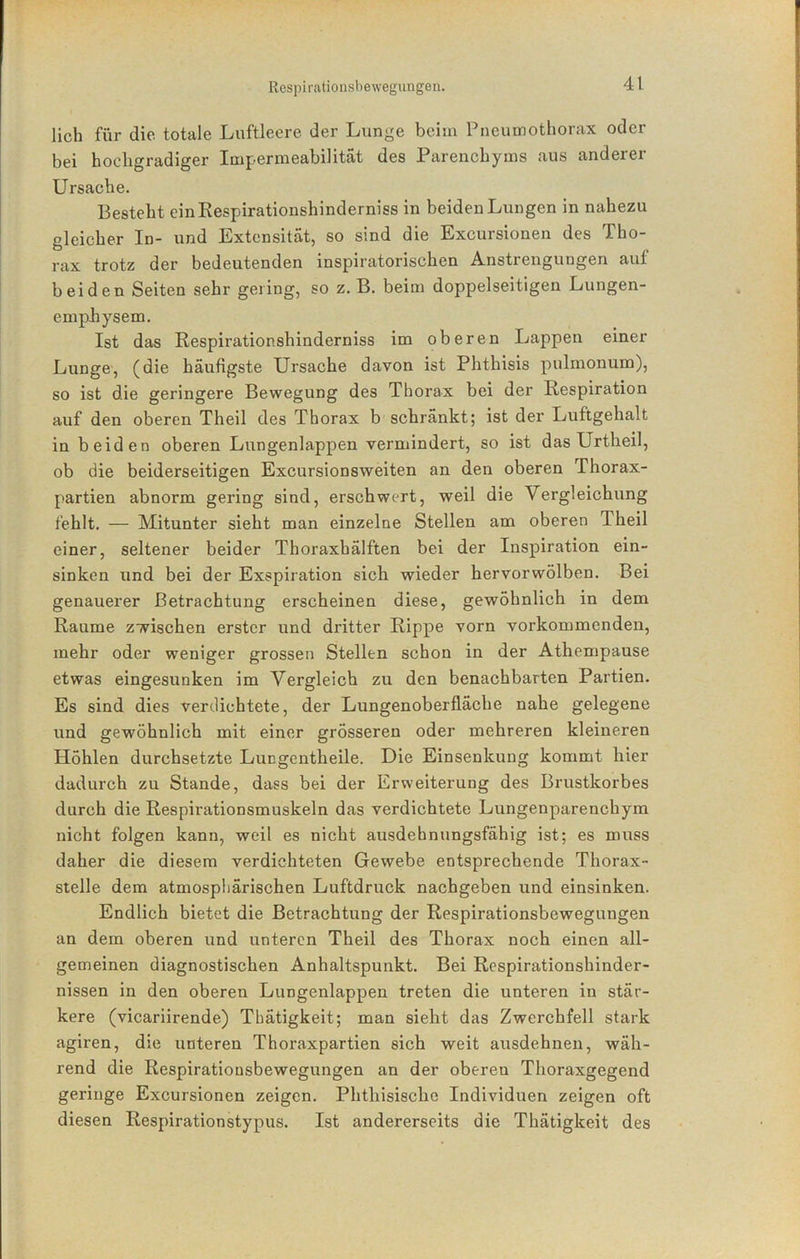 lieh für die totale Luftleere der Lunge beim Pneumothorax oder bei hochgradiger Impermeabilität des Parenchyms aus anderer Ursache. Besteht einKespirationshinderniss in beiden Lungen in nahezu gleicher In- und Extensität, so sind die Excursionen des Tho- rax trotz der bedeutenden inspiratorischen Anstrengungen auf beiden Seiten sehr gering, so z. B. beim doppelseitigen Lungen- emphysem. Ist das Respirationshinderniss im oberen Lappen einer Lunge, (die häufigste Ursache davon ist Phthisis pulmonum), so ist die geringere Bewegung des Thorax bei der Respiration auf den oberen Theil des Thorax b schränkt; ist der Luftgehalt in beiden oberen Lungenlappen vermindert, so ist das Urtheil, ob die beiderseitigen Excursionsweiten an den oberen Thorax- partien abnorm gering sind, erschwert, weil die Vergleichung fehlt. — Mitunter sieht man einzelne Stellen am oberen Theil einer, seltener beider Thoraxbälften bei der Inspiration ein- sinken und bei der Exspiration sich wieder hervorwölben. Bei genauerer Betrachtung erscheinen diese, gewöhnlich in dem Raume zwischen erster und dritter Rippe vorn vorkommenden, mehr oder weniger grossen Stellen schon in der Athempause etwas eingesunken im Vergleich zu den benachbarten Partien. Es sind dies verdichtete, der Lungenoberfläche nahe gelegene und gewöhnlich mit einer grösseren oder mehreren kleineren Höhlen durchsetzte Lungentheile. Die Einsenkung kommt hier dadurch zu Stande, dass bei der Erweiterung des Brustkorbes durch die Respirationsmuskeln das verdichtete Lungenparenchym nicht folgen kann, weil es nicht ausdehnungsfähig ist; es muss daher die diesem verdichteten Gewebe entsprechende Thorax- stelle dem atmosphärischen Luftdruck nachgeben und einsinken. Endlich bietet die Betrachtung der Respirationsbewegungen an dem oberen und unteren Theil des Thorax noch einen all- gemeinen diagnostischen Anhaltspunkt. Bei Respirationshinder- nissen in den oberen Lungenlappen treten die unteren in stär- kere (vicariirende) Tbätigkeit; man sieht das Zwerchfell stark agiren, die unteren Thoraxpartien sich weit ausdehnen, wäh- rend die Respirationsbewegungen an der oberen Thoraxgegend geringe Excursionen zeigen. Phthisischc Individuen zeigen oft diesen Respirationstypus. Ist andererseits die Thätigkeit des