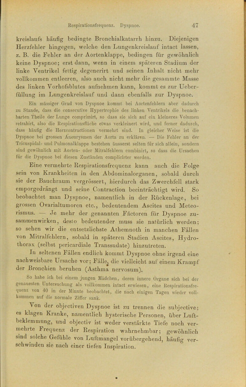 krcislaufs häufig bedingte Bronchialkatarrh hinzu. Diejenigen Herzfehler hingegen, welche den Lungenkreislauf intact lassen, z. B. die Fehler an der Aoi’tenklappe, bedingen für gewöhnlich keine Dyspnoe; erst dann, wenn in einem späteren Stadium der linke Ventrikel fettig degenerirt und seinen Inhalt nicht mehr vollkommen entleeren, also auch nicht mehr die gesainmte Masse des linken Vorhofsblutes aufnehmen kann, kommt es zur Ueber- füllung im Lungenkreislauf und dann ebenfalls zur Dyspnoe. Ein massiger Grad von Dyspnoe kommt bei Aortenfehlern aber dadurch zu Stande, dass die consecutive Hypertrophie des linken Ventrikels die benach- barten Theile der Lunge comprimirt, so dass sie sich auf ein kleineres Volumen retrahirt, also die Respirationsfläche etwas verkleinert wird, und ferner dadurch, dass häufig die Herzcontractionen vermehrt sind. In gleicher Weise ist die Dyspnoe bei grossen Aneurysmen der Aorta zu erklären. — Die Fehler an der Tricuspidal- und Pulmonalklappe bestehen äusserst selten für sich allein, sondern sind gewöhnlich mit Aorten- oder Mitralfehlern combinirt, so dass die Ursachen für die Dyspnoe bei diesen Zuständen complicirter werden. Eine vermehrte Respirationsfrequenz kann auch die Folge sein von Krankheiten in den Abdominalorganen, sobald durch sie der Bauchraum vergrössert, hierdurch das Zwerchfell stark emporgedrängt und seine Contraction beeinträchtigt wird. So beobachtet man Dyspnoe, namentlich in der Rückenlage, bei grossen Ovarialtumoren etc., bedeutendem Ascites und Meteo- rismus. — Je mehr der genannten Fdetoren für Dyspnoe Zu- sammenwirken, desto bedeutender muss sie natürlich werden; so sehen wir die entsetzlichste Athemnoth in manchen Fällen von Mitralfehlern, sobald in späteren Stadien Ascites, Hydro- thorax (selbst pericardiale Transsudate) hinzutreten. In seltenen Fällen endlich kommt Dyspnoe ohne irgend eine nachweisbare Ursache vor; lälle^ die vielleicht auf einem Krampf der Bronchien beruhen (Asthma nervosum). So habe ich bei einem jungen Mädchen, deren innere Organe sich bei der genauesten Untersuchung als vollkommen intact erwiesen, eine Respirationsfre- quenz von 40 in der Minute beobachtet, die nach einigen Tagen wieder voll- kommen auf die normale Ziffer sank. Von der ohjectiven Dyspnoe ist zu trennen die subjective; es klagen Kranke, namentlich hysterische Personen, über Luft- beklemmung, uhd objectiv ist weder verstärkte Tiefe noch ver- mehite Frequenz der Respiration wahrnehmbar; gewöhnlich sind solche Gefühle von Luftmangel vorübergehend, häufig ver- schwinden sie nach einer tiefen Inspiration.