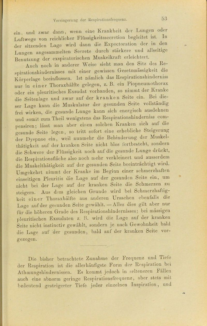 ein, und zwar dann, wenn eine Krankheit der Lungen oder Luftwege von reichlicher Flüssigkeitssecretion begleitet ist. In der sitzenden Lage wird dann die Expectoration der in den Lungen angesammelten Seerete durch stärkere und allseitige Benutzung der exspiratorischen Muskelkraft erleichtert. Auch noch in anderer Weise sieht man den Sitz des Re- spirationshiudernisses mit einer gewissen Gesetzmässigkeit die Körperlage beeinflussen. Ist nämlich das Respiratiönshinderniss nur in einer Thoraxhälfte gelegen, z. B. ein Piopneumothorax oder ein pleuritisches Exsudat vorhanden, so nimmt der Kranke die Seitenlage und zwar auf der kranken Seite ein. Bei^ die- ser Lage kann die Muskulatur der gesunden Seite vollständig frei wirken, die gesunde Lunge kann sich energisch ausdehnen und somit zum Theil wenigstens das Respiratiönshinderniss com- pensiren; lässt man aber einen solchen Kranken sich auf die gesunde Seite legen, so tritt sofort eine erhebliche Steigerung der Dyspnoe ein, weil nunmehr die Behinderung der Muskel- thätigkeit auf der kranken Seite nicht blos lortbesteht, sondern die Schwere der Flüssigkeit noch auf die gesunde Lunge drückt, die Respirationsfläche also noch mehr verkleinert und ausserdem die Muskelthätigkeit auf der gesunden Seite beeinträchtigt wird. Umgekehrt nimmt der Kranke im Beginn einer schmerzhaften einseitigen Pleuritis die Lage auf der gesunden Seite ein, um nicht bei der Lage auf der kranken Seite die Schmerzen zu steigern. Aus dem gleichen Grunde wird bei Schmerzhafiig- keit einer Thoraxhälfte aus anderen Ursachen ebenfalls die Lage auf der gesunden Seite gewählt.—Alles dies gilt aber nur für die höheren Grade des Respirationshindernisses: bei mässigen pleuritischen Exsudaten z. B. wird die Lage auf der kranken Seite nicht instinctiv gewählt, sondern je nach Gewohnheit bald die Lage auf der gesunden, bald auf der kranken Seite vor- gezogen. Die bisher betrachtete Zunahme der Frequenz und Tiefe der Respiration ist die allerhäufigste Form der Respiration bei Athmungshindernissen. Es kommt jedoch in selteneren Fällen auch eine abnorm geringe Respirationsfrequenz, aber stets mit bedeutend gesteigerter Tiefe jeder einzelnen Inspiration, und