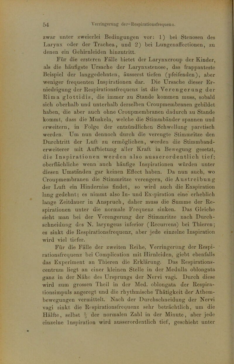 zwar unter zweierlei Bedingungen vor: 1) bei Stenosen des Larynx oder der Trachea, und 2) bei Lungenafiectionen, zu denen ein Gehirnleiden hinzutritt. Für die ersteren Fälle bietet der Larynxcroup der Kinder, als die häufigste Ursache der Larynxstenose, das frappanteste Beispiel der langgedehnten, äusserst tiefen (pfeifenden), aber weniger frequenten Inspirationen dar. Die Ursache dieser Er- niedrigung der Respirationsfrequenz ist die Verenger ung der Rima glottidis, die immer zu Stande kommen muss, sobald sich oberhalb und unterhalb derselben Croupmembranen gebildet haben, die aber auch ohne Croupmembranen dadurch zu Stande kommt, dass die Muskeln, welche die Stimmbänder spannen und erweitern, in Folge der entzündlichen Schwellung paretisch werden. Um nun dennoch durch die verengte Stimmritze den Durchtritt der Luft zu ermöglichen, werden die Stimmband- erweiterer mit Aufbietung aller Kraft in Bewegung gesetzt, die Inspirationen werden also ausserordentlich tief; oberflächliche wenn auch häufige Inspirationen würden unter diesen Umständen gar keinen Eflect haben. Da nun auch, wo Croupmembranen die Stimmritze verengern, die Austreibung der Luft ein Hinderniss findet, so wird auch die Exspiration lang gedehnt; es nimmt also In- und Exspiration eine erheblich lange Zeitdauer in Anspruch, daher muss die Summe der Re- spirationen unter die normale Frequenz sinken. Das Gleiche sieht man bei der Verengerung der Stimmritze nach Durch- schneiduDg des N. laryngeus inferior (Recurrens) bei Thieren; es sinkt die Respirationsfrequenz, aber jede einzelne Inspiration wird viel tiefer. Für die Fälle der zweiten Reihe, Verringerung der Respi- ' rationsfrequenz bei Complication mit Hirnleiden, giebt ebenfalls das Experiment an Thieren die Erklärung. Das Respirations- centrum liegt an einer kleinen Stelle in der Medulla oblongata ganz in der Nähe des Ursprungs der Nervi vagi. Durch diese wird zum grossen Theil in der Med. oblongata der Respira- iionsimpuls angeregt und die rhythmische Thätigkeit der Athem- bewegungen vermittelt. Nach der Durchschneidung der Nervi vagi sinkt die Rtspirationsfrequenz sehr beträchtlich, um die Hälfte, selbst \ der normalen Zahl in der Minute, aber jede einzelne Inspiration wird ausserordentlich tief, geschieht unter