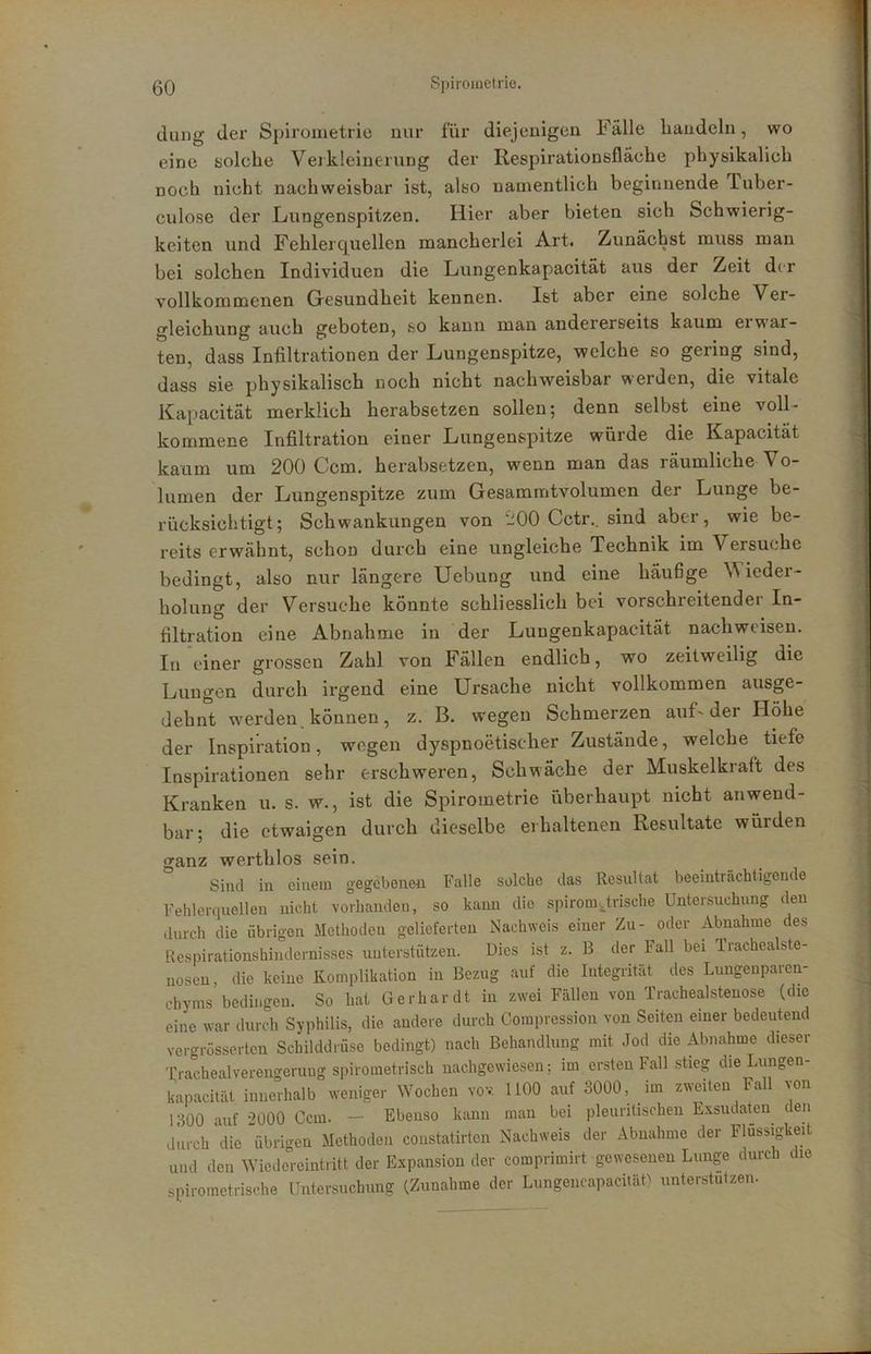 dang der Spirometrie nur für diejenigen Fälle bandeln, wo eine solche Vejkleinerung der Respirationsfläche pbysikalich noch nicht nachweisbar ist, also namentlich beginnende Tuber- culose der L/ungenspitzen. Hier aber bieten sich Schwierig- keiten und Fehlerquellen mancherlei Art. Zunächst muss man bei solchen Individuen die Lungenkapacität aus der Zeit der vollkommenen Gresundheit kennen. Ist aber eine solche Ver- gleichung auch geboten, so kann man andererseits kaum ei war- ten, dass Infiltrationen der Lungenspitze, welche so gering sind, dass sie physikalisch noch nicht nachweisbar werden, die vitale Kapacität merklich herabsetzen sollen; denn selbst eine voll- kommene Infiltration einer Lungenspitze würde die Kapacität kaum um 200 Ccm. herabsetzen, wenn man das räumliche Vo- lumen der Lungenspitze zum Gesammtvolumcn der Lunge be- rücksichtigt; Schwankungen von 200 Cctr., sind aber, wie be- reits erwähnt, schon durch eine ungleiche Technik im Versuche bedingt, also nur längere Uebung und eine häufige Wieder- holung der Versuche könnte schliesslich bei vorschreitender In- filtration eine Abnahme in der Lungenkapacität nach weisen. In einer grossen Zahl von Fällen endlich, wo zeitweilig die Lungen durch irgend eine Ursache nicht vollkommen ausge- dehnt w^erden können, z. B. w’egen Schmerzen auL der Höhe der Inspiration, wegen dyspnoetischer Zustände, welche tiefe Inspirationen sehr erschweren, Schwäche der Muskelkraft des Kranken u. s. w., ist die Spirometrie überhaupt nicht anwend- bar; die etwaigen durch dieselbe erhaltenen Resultate würden ganz werthlos sein. Sind in einem gegebenen Falle solche das Resultat beeinträchtigende Fehlerquellen nicht vorhanden, so kann die spiromarische Untersuchung den durch die übrigen Methoden gelieferten Nachweis einer Zu- oder Abnahme des Kespirationshiudernisses unterstützen. Dies ist z. B der Fall bei Trachealste- nosen, die keine Komplikation in Bezug auf die Integrität des Lungenparen- chyms bedingen. So hat Gerhardt in zwei Fällen von Trachealstenose (die eine war durch Syphilis, die andere durch Corapression von Seiten einer bedeutend vergrüsserten Schilddrüse bedingt) nach Behandlung mit Jod die Abnahme dieser Trachealvereno'erung spirometrisch nachgewiesen; im ersten Fall stieg die Lungen- kapacität inncAalb weniger Wochen vov 1100 auf 3000, im zweiten Fall von 1300 auf •■>000 Ccm. — Ebenso kann man bei pleuritischen Exsudaten den durch *die übrigen Methoden coustatirten Nachweis der Abnahme der Flüssigkeit und den Wiedereintritt der Expansion der comprimirt gewesenen Lunge durch die spirometrische Untersuchung (Zunahme der LungeiicapaciläU unterstützen-