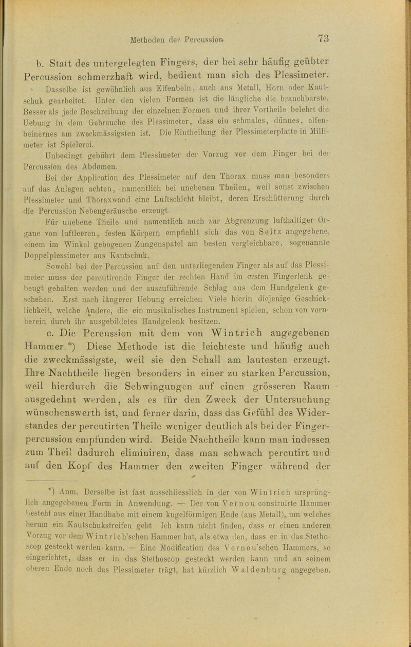 b. Statt des untergelegten Fingers, der bei sehr häufig geübter Percussion schmerzhaft wird, bedient man sich des Plessimeter, ' Dasselbe ist gewöhnlich aus Elfenbein, auch aus Metall, Horn oder Kaut- schuk gearbeitet. Unter den vielen Formen ist die längliche die brauchbarste. Besser als jede Beschreibung der einzelnen Formen und ihrer Vortheile belehrt die Uebung in dem Gebrauche de.s Plessimeter, dass ein schmales, dünnes, elfen- beinernes am zweckmässigsten ist. Die Eintheilung der Plessimeterplatte in Milli- meter ist Spielerei. Unbedingt gebührt dem Plessimeter der Vorzug vor dem Finger bei der Percussion des Abdomen. Bei der Application des Plessimeter auf den Thorax muss man besonders auf das Anlegen achten, namentlich bei unebenen Theilen, weil sonst zwischen Plessimeter und Thoraxwand eine Luftschicht bleibt, deren Erschütterung durch die Percussion Nebengeräusche erzeugt. Für unebene Theile und namentlich auch zur Abgrenzung lufthaltiger Or- gane von luftleeren, festen Körpern empfiehlt sich das von Seitz angegebene, einem im Winkel gebogenen Zungenspatel am besten vergleichbare, sogenannte Doppelplessimeter aus Kautschuk. Sowohl bei der Percussion auf den unterliegenden Finger als auf das Plessi- meter muss der percutirende Finger der rechten Hand im ersten Fingerlenk ge- beugt gehalten werden und der auszuführende Schlag aus dem Handgelenk ge- schehen. Erst nach längerer Uebung erreichen Viele hierin diejenige Geschick- lichkeit, welche Andere, die ein musikalisches Instrument spielen, schon von vorn- herein durch ihr ausgebildetes Handgelenk besitzen. c. Die Percussion mit dem von Wintrich angegebenen Hammer.*) Diese Methode ist die leichteste und häufig auch die zweckmässigste, weil sie den Schall am lautesten erzeugt. Ihre Nachtheile liegen besonders in einer zu starken Percussion, weil hierdurch die Schwingungen auf einen grösseren Raum ausgedehnt werden, als es für den Zweck der Untersuchung wünschenswerth ist, und ferner darin, dass das Gefühl des AVider- standes der percutirten Theile weniger deutlich als bei der Finger- percussion empfunden wird. Beide Nachtheile kann man indessen zum Theil dadurch eliminiren, dass man schwach percutirt und auf den Kopf des Hammer den zweiten Finger während der ’l Anm. Derselbe ist fast ausschliesslich in der von Wintrich ursprüng- lich angegebenen Form in An wendring. — Der von Vernou construirte Hammer besteht aus einer Flandhabe mit einem kugelförmigen Ende (aus Metall), um welches herum ein Kautschukstreifen geht Ich kann nicht finden, dass er einen anderen Vorzug vor dem Wintrich’schen Hammer hat, als etwa den, dass er in das Stetho- scop gesteckt werden-kann. •— Eine Modification des Vernou’schen Hammers, so eingerichtet, dass er in das Stethoscop gesteckt werden kann und an seinem oberen Ende noch das Plessimeter trägt, hat kürzlich Waldenburg angegeben.