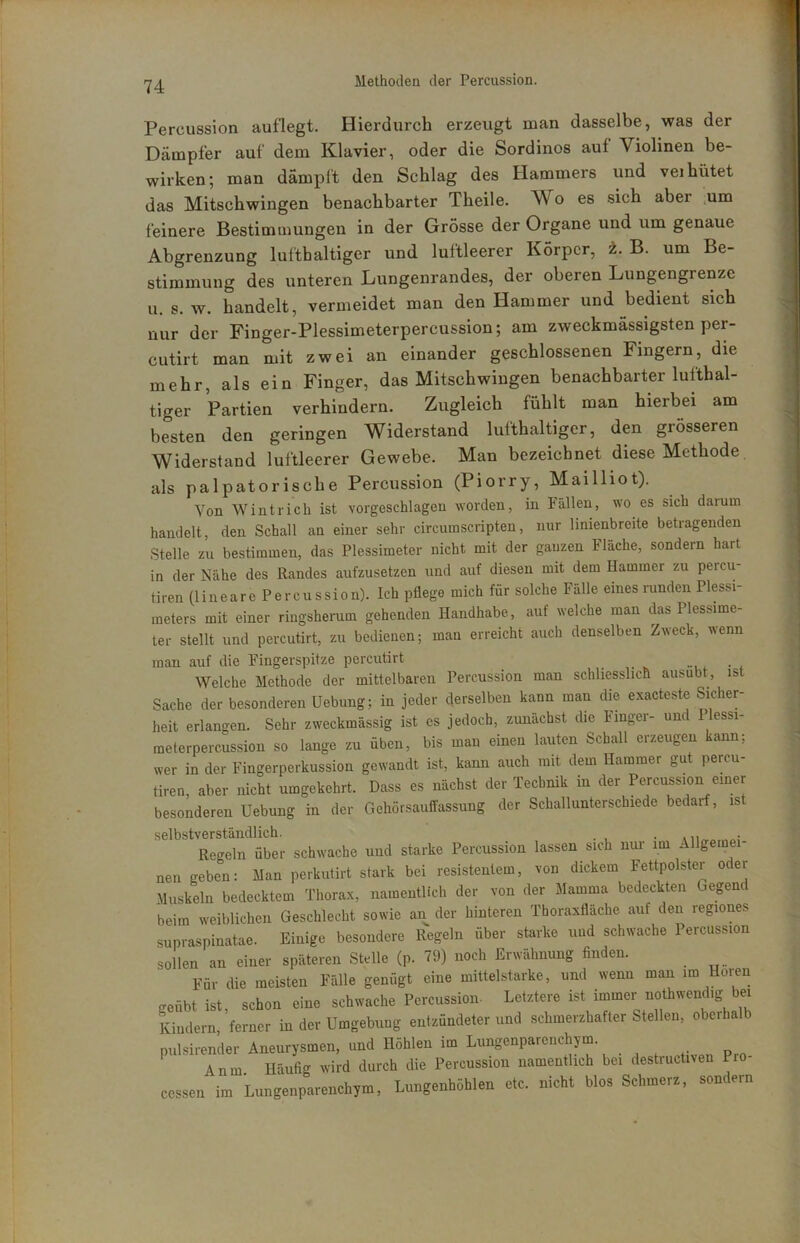Percussion auflegt. Hierdurch erzeugt man dasselbe, was der Dämpfer auf dem Klavier, oder die Sordinos auf Violinen be- wirken; man dämpft den Schlag des Hammers und vei hütet das Mitschwingen benachbarter Theile. Wo es sich aber .um feinere Bestimmungen in der Grösse der Organe und um genaue Abgrenzung lufthaltiger und luftleerer Körper, ±. B. um Be- stimmung des unteren Lungenrandes, der oberen Lungengrenze u. s. w. handelt, vermeidet man den Hammer und bedient sich nur der Finger-Plessimeterpercussion; am zweckmässigsten per- cutirt man mit zwei an einander geschlossenen Fingern, die mehr, als ein Finger, das Mitschwingen benachbarter lufthal- tiger Partien verhindern. Zugleich fühlt man hierbei am besten den geringen Widerstand lufthaltiger, den grösseren Widerstand luftleerer Gewebe. Man bezeichnet diese Methode. als palpatorische Percussion (Piorry, Mailliot). Von Wintrich ist vorgeschlagen worden, in Fällen, wo es sich darum handelt, den Schall an einer sehr circumscripten, nur linienbreite betragenden Stelle zu bestimmen, das Plessimeter nicht mit der gauzen Fläche, sondern hart in der Nähe des Randes aufzusetzen und auf diesen mit dem Hammer zu percu- tiren (lineare Percussion). Ich pflege mich für solche Fälle eines runden Plessi- meters mit einer ringshenim gehenden Handhabe, auf welche man das Plessime- ter stellt und percutirt, zu bedienen; man erreicht auch denselben Zweci, wenn man auf die Fingerspitze percutirt Welche Methode der mittelbaren Percussion man schliesslich ausubt, ist Sache der besonderen Hebung; in jeder derselben kann man die exacteste Sicher- heit erlangen. Sehr zweckmässig ist es jedoch, zunächst die Finger- und 1 lessi- meterpercussion so lange zu üben, bis man einen lauten Schall erzeugen kann; wer in der Fingerperkussion gewandt ist, kann auch mit dem Hammer gut percu- tiren aber nicht umgekehrt. Dass es nächst der Technik in der Percussion einer besonderen Hebung in der Gehörsauffassung der Schallunterschiede bedarf, ist selbstverständlich. . Regeln über schwache und starke Percussion lassen sich nui- im Allgemei nen geben; Man perkutirt stark bei resistentem, von dickem Fettpolster oder Muskeln bedecktem Thorax, namentlich der von der Mamma bedeckten Gegend beim weiblichen Geschlecht sowie an der hinteren Thoraxfläche auf den regiones supraspinatae. Einige besondere Riegeln über starke und schwache Percussion sollen an einer späteren Stelle (p. 79) noch Erwähnung finden. Für die meisten Fälle genügt eine mittelstarke, und wenn man im Hoien geübt ist, schon eine schwache Percussion- Letztere ist immer nothwendig bei Kindern, ferner in der Hmgebiing entzündeter und schmerzhafter Stellen, oberhalb piilsirender Aneurysmen, und Höhlen im Lungenparenchym. Anm Häufig wird durch die Percussion namentlich bei destructiven Pro- cessen im Lungenparenchym, Lungenhöhlen etc. nicht blos Schmerz, sondern
