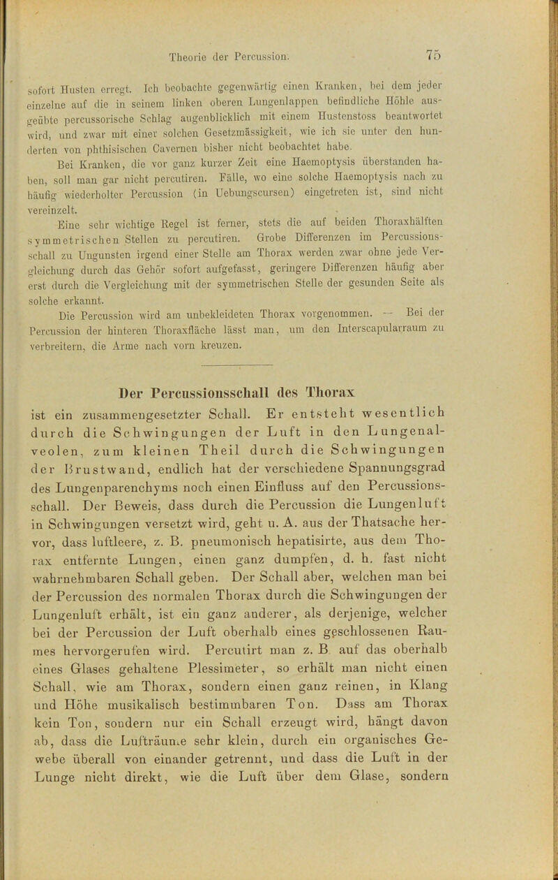 sofort Husten erregt. Ich beobachte gegenwäitig einen Kranken, bei dem jeder einzelne auf die in seinem linken oberen Lungenlappen befindliche Höhle aus- geübte percussorische Schlag augenblicklich mit einem Hustenstoss beantwortet wird, und zwar mit einer solchen Gesetzmässigkeit, wie ich sic unter den hun- derten von phthisischen Caverncn bisher nicht beobachtet habe. Bei Kranken, die vor ganz kurzer Zeit eine Haemoptysis iiberstanden ha- ben, soll mau gar nicht percutiren. Fülle, wo eine solche Haemoptysis nach zu häufig wiederholter Percussion (in Uebungscursen) eingetreten ist, sind nicht vereinzelt. Eine sehr wichtige Regel ist ferner, stets die auf beiden Thoraxhälften symmetrischen Stellen zu percutiren. Grobe Differenzen im Peicussions- schall zu Ungunsten irgend einer Stelle am Thorax werden zwar ohne jede Ver- gleichung durch das Gehör sofort aufgefasst, geringere Diflerenzen häufig abei erst durch die Vergleichung mit der symmetrischen Stelle der gesunden Seite als solche erkannt. Die Percussion wird am unbekleideten Thorax vorgenommen. Bei der Percussion der hinteren Thoraxfläche lässt man, um den Interscapularraum zu verbreitern, die Arme nach vorn kreuzen. Der Percussionsscliall des Thorax ist ein zusammengesetzter Schall. Er entsteht wesentlich durch die Schwingungen der Luft in den Lungenal- veolen, zum kleinen Theil durch die Schwingungen der Brustwand, endlich hat der verschiedene Spannungsgrad des Lungenparenchyms noch einen Einfluss auf den Percussions- schall. Der Beweis, dass durch die Percussion die Lungenluft in Schwingungen versetzt wird, geht u. A. aus der Thatsache her- vor, dass luftleere, z. B. pneumonisch hepatisirte, aus dem Tho- rax entfernte Lungen, einen ganz dumpfen, d. h. fast nicht wahrnehmbaren Schall geben. Der Schall aber, welchen man bei der Percussion des normalen Thorax durch die Schwingungen der Lungenluft erhält, ist ein ganz anderer, als derjenige, welcher bei der Percussion der Luft oberhalb eines geschlossenen Rau- mes hervorgerufen wird. Percutirt man z. B auf das oberhalb eines Glases gehaltene Plessimeter, so erhält man nicht einen Schall, wie am Thorax, sondern einen ganz reinen, in Klang und Höhe musikalisch bestimmbaren Ton. Diss am Thorax kein Ton, sondern nur ein Schall erzeugt wird, hängt davon ab, dass die Lufträun^e sehr klein, durch ein organisches Ge- webe überall von einander getrennt, und dass die Luft in der Lunge nicht direkt, wie die Luft über dem Glase, sondern