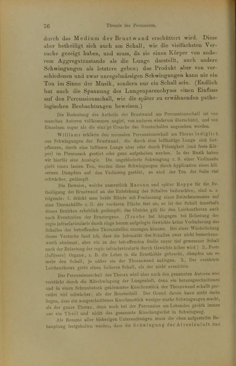 darch das Medium der Brust wand erschüttert wird. Diese aber betheiligt sich auch am Schall, wie die vielfachsten Ver- suche gezeigt haben, und muss, da sie einen Körper von ande- rem Aggregatzustande als die Lunge darstellt, auch andere Schwingungen als letztere geben; das Produkt aber von ver- schiedenen und zwar unregelmässigen Schwingungen kann nie ein Ton im Sinne der Musik, sondern nur ein Schall sein. (Endlich hat auch die Spannung des Lungenparenchyms einen Einfluss auf den Percussionsschall, wie die später zu erwähnenden patho- logischen Beobachtungen beweisen.) Die Bedeutung des Antheils der ßrustwand am Percussionsschall ist von manchen Autoren vollkommen negirt, von anderen wiederum überschätzt, und von Einzelnen sogar als die einz’ge Ursache des 11 rustschall es angesehen worden. Williams erklärte den normalen Percussionsschall am Thorax lediglich aus Schwingungen der Brustwand, die durch eine lufthaltige Lunge sich fort- jiflanzen, durch eine luftleere Lunge aber oder durch Flüssigkeit (und feste Kör- per) im Pleurasack gestört oder ganz aufgehoben werden. In der Musik haben wir hierfür eine Analogie. Die ungehinderte Schwingung z. B. einer Violinsaite giebt einen lauten Ton, werden diese Schwingungen durch Application eines höl- zernen Dämpfers auf den Violinsteg gestört, so wird der Ton der Saite viel schwächer, gedämpft. Die Beweise, welche namentlich Mazonn und später lloppe für die Be- theiligung der Brustwand an der Entstehung des Schalles beibrachten, sind u. a folgende: 1. drückt man beide Hände mit Freilassung eines Zwischenraumes auf eine Thoraxhälfte z. B. der vorderen Fläche fest an, so ist der Schall innerhalb dieses Bezirkes erheblich gedämpft; das Gleiche gilt für den Leichenthorax auch nach Eventration der Brustorgane. (Traube hat hingegen bei Belastung der regio infraclavicularis durch rings herum aufgelegte Gewichte keine \ eranderung des Schalles der betreffenden Thoraxstellen erzeugen können. Bei einer Wiederholung dieser Versuche fand ich, dass die Intensität des Schalles zwar nicht bemerkens- werth abnimmt, aber ein an der betseffenden Stelle zuvor tief geweseuei Schall nach der Belastung der regio infraclavicularis durch Gewichte höher wird ) 2., beste (luftleere) Organe, z. B. die Leber in die Brusthöhle gebracht, dämpfen um so mehr den Schall, je näher sie der Thoraxwand anliegen. 3., Der eventrirte Leichenthorax giebt einen helleren Schall, als der nicht eventrirte. Der Percussionsschall des Thorax wird aber nach den genannten Autoren erst verstärkt durch die Mitschwiugung der Luugenluft, denn ein herausgeschnittenes und in einen Schraubstock geklemmtes Knochenstück der Thoraxwand schallt per- cutirt viel schwächer, als der Brustschall. Der Grund da\oii kann nicht darin liegen, dass ein ausgeschnittenes Kuocheustück weniger starke Schwingungen macht, als der ganze Thorax, denn auch bei der Percussion am Lebenden geräth immer nur ein Th eil und nicht das gesammte Knochengelüst in Schwingung. Als Resume aller bisherigen Untersuchungen muss die oben aufgestellte Be- hauptung festgehalten werden, dass die Schwingung der Alveolenluft das