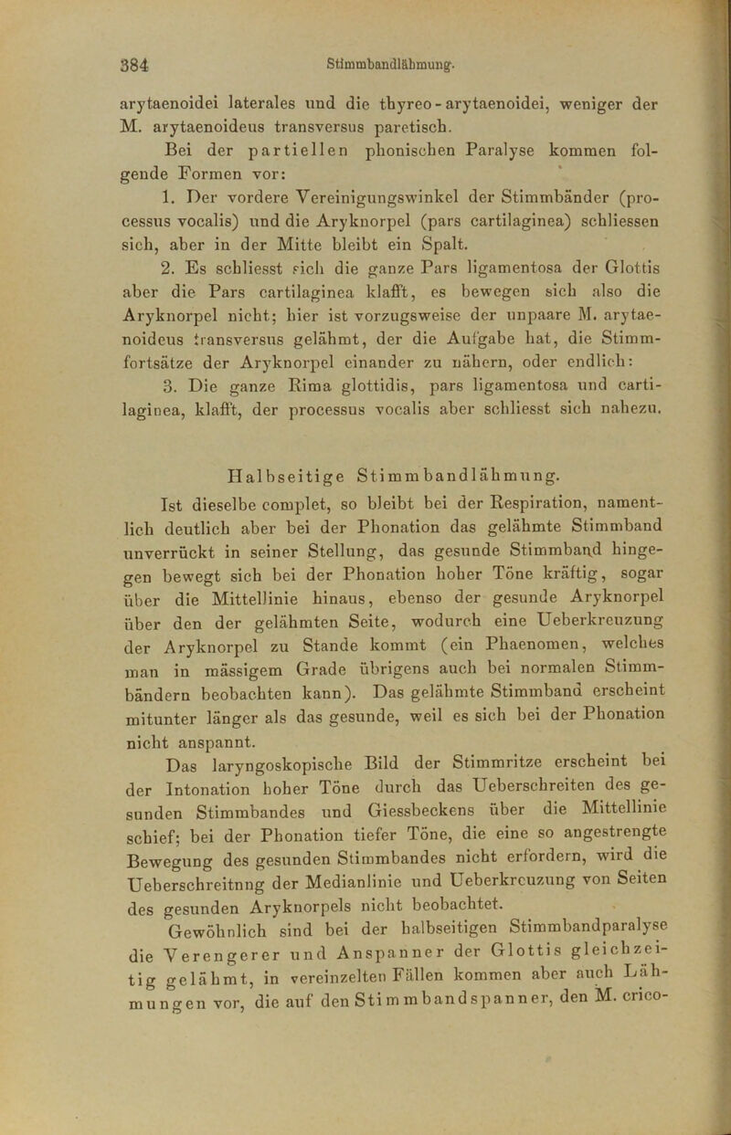 arytaenoidei laterales und die thyreo - arytaenoidei, weniger der M. arytaenoideus transversus paretisch. Bei der partiellen phonischen Paralyse kommen fol- gende Formen vor: 1. Der vordere Vereinigungswinkel der Stimmbänder (pro- cessus vocalis) und die Aryknorpel (pars cartilaginea) schliessen sich, aber in der Mitte bleibt ein Spalt. 2. Es schliesst sich die ganze Pars ligamentosa der Glottis aber die Pars cartilaginea klafft, es bewegen sich also die Aryknorpel nicht; hier ist vorzugsweise der unpaare M. arytae- noideus transversus gelähmt, der die Aufgabe hat, die Stimm- fortsätze der Aryknorpel einander zu nähern, oder endlich: 3. Die ganze Rima glottidis, pars ligamentosa und carti- laginea, klafft, der processus vocalis aber schliesst sich nahezu. Halbseitige Stimmbandlähmung. Ist dieselbe complet, so bleibt bei der Respiration, nament- lich deutlich aber bei der Phonation das gelähmte Stimmband unverrückt in seiner Stellung, das gesunde Stimmban.d hinge- gen bewegt sich bei der Phonation hoher Töne kräftig, sogar über die Mittellinie hinaus, ebenso der gesunde Aryknorpel über den der gelähmten Seite, wodurch eine Ueberkreuzung der Aryknorpel zu Stande kommt (ein Phaenomen, welches man in mässigem Grade übrigens anch bei normalen Stimm- bändern beobachten kann). Das gelähmte Stimmband erscheint mitunter länger als das gesunde, weil es sich bei der Phonation nicht anspannt. Das laryngoskopische Bild der Stimmritze erscheint bei der Intonation hoher Töne durch das Ueberschreiten des ge- sunden Stimmbandes und Giessbeckens über die Mittellinie schief; bei der Phonation tiefer Töne, die eine so angestrengte Bewegung des gesunden Stimmbandes nicht erfordern, wird die XJeherschreitnng der Medianlinie und Ueberkreuzung von Seiten des gesunden Aryknorpels nicht beobachtet. Gewöhnlich sind bei der halbseitigen Stimmbandparalyse die Verengerer und Anspanner der Glottis gleichzei- tig gelähmt, in vereinzelten Fällen kommen aber auch Läh- mungen vor, die auf den Stimmbandspanner, den M. crico-