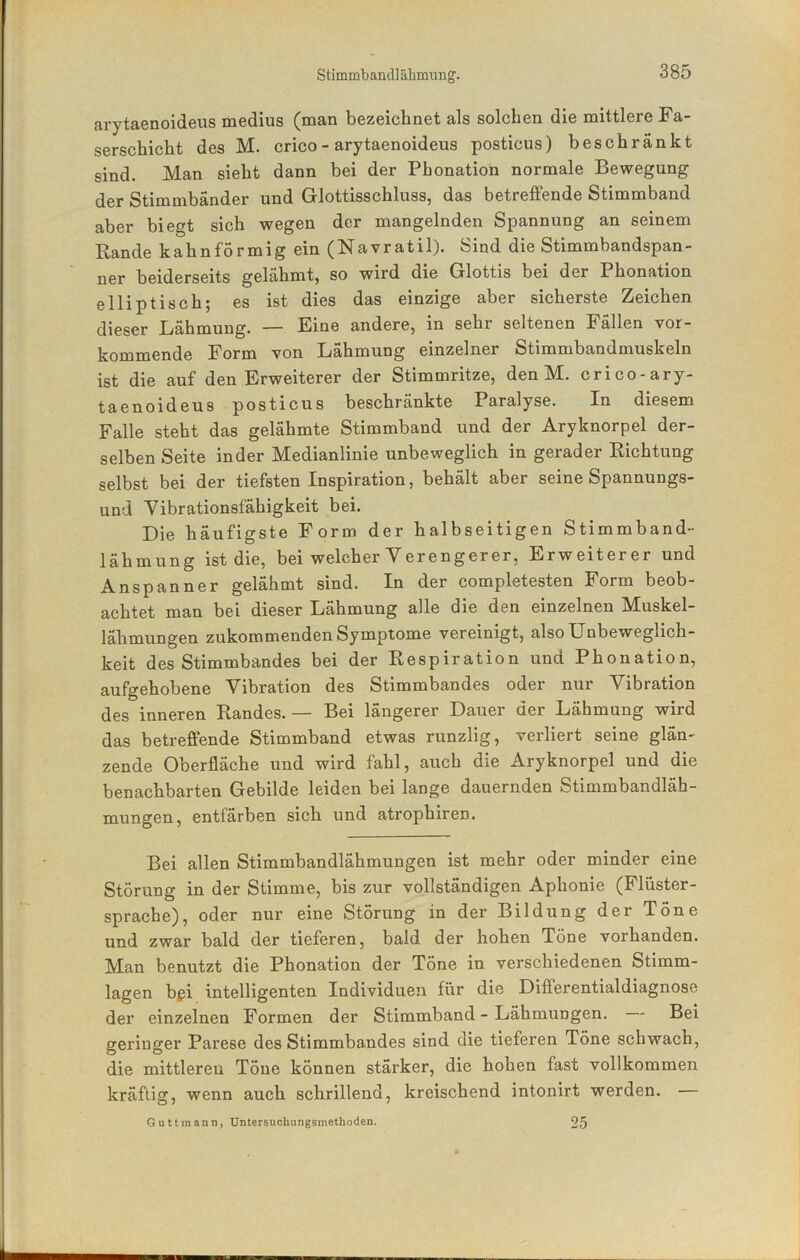 arytaenoideus medius (man bezeichnet als solchen die mittlere Fa- serschicht des M. crico - arytaenoideus posticus) beschränkt sind. Man sieht dann bei der Phonation normale Bewegung der Stimmbänder und Glottisschluss, das betreffende Stimmband aber biegt sich wegen der mangelnden Spannung an seinem Rande kahnformig ein (Navratil). Sind die Stimmbandspan- ner beiderseits gelähmt, so wird die Glottis bei der Phonation elliptisch; es ist dies das einzige aber sicherste Zeichen dieser Lähmung. — Eine andere, in sehr seltenen Fällen vor- kommende Form von Lähmung einzelner Stimmbandmuskeln ist die auf den Erweiterer der Stimmritze, den M. crico-ary- taenoideus posticus beschränkte Paralyse. In diesem Falle steht das gelähmte Stimmband und der Aryknorpel der- selben Seite inder Medianlinie unbeweglich in gerader Richtung selbst bei der tiefsten Inspiration, behält aber seine Spannungs- und Vibrationsfähigkeit bei. Die häufigste Form der halbseitigen Stimmband- lähmung ist die, bei welcher Verengerer, Erweiterer und Anspanner gelähmt sind. In der completesten Form beob- achtet man bei dieser Lähmung alle die den einzelnen Muskel- lähmungen zukommenden Symptome vereinigt, also Unbeweglich- keit des Stimmbandes bei der Respiration und Phonation, aufgehobene Vibration des Stimmbandes oder nur Vibration des inneren Randes. — Bei längerer Dauer der Lähmung wird das betreffende Stimmband etwas runzlig, verliert seine glän- zende Oberfläche und wird fahl, auch die Aryknorpel und die benachbarten Gebilde leiden bei lange dauernden Stimmbandläh- mungen, entfärben sich und atrophiren. Bei allen Stimmbandlähmungen ist mehr oder minder eine Störung in der Stimme, bis zur vollständigen Aphonie (Flüster- sprache), oder nur eine Storung in der Bildung der Töne und zwar bald der tieferen, bald der hohen Töne vorhanden. Man benutzt die Phonation der Töne in verschiedenen Stimm- lagen bßi intelligenten Individuen für die Differentialdiagnose der einzelnen Formen der Stimmband - Lähmungen. Bei geringer Parese des Stimmbandes sind die tieferen Töne schwach, die mittleren Töne können stärker, die hohen fast vollkommen kräftig, wenn auch schrillend, kreischend intonirt werden. — Guttmann, Untersuchungsmethoden. 25