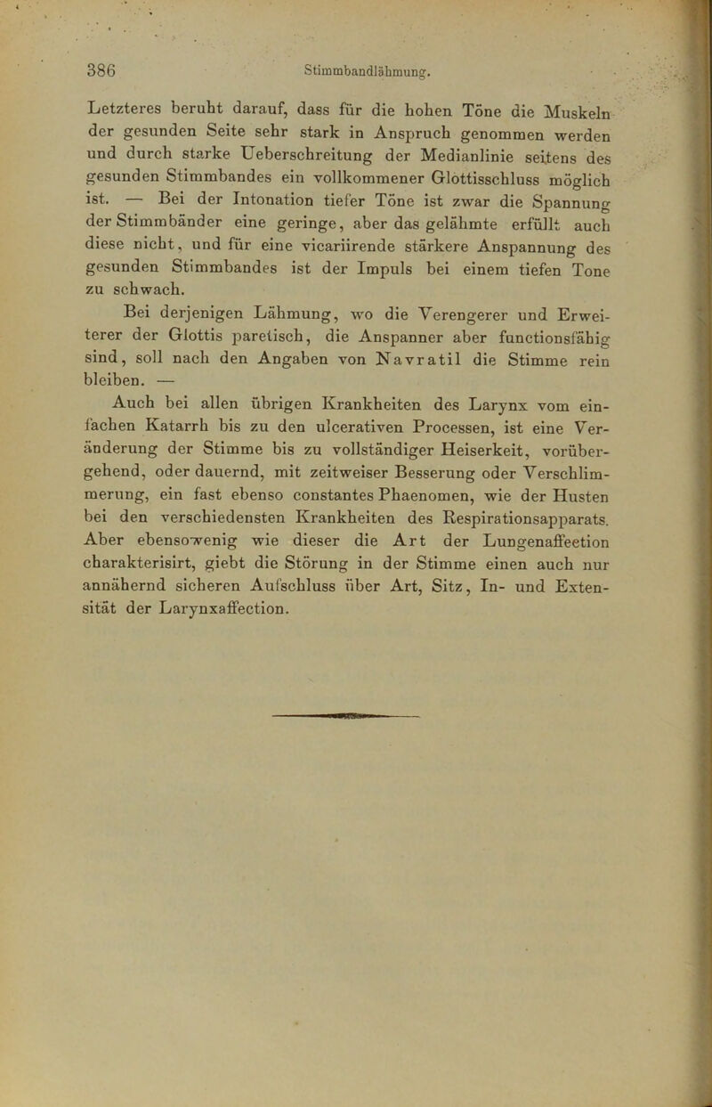 Letzteres beruht darauf, dass für die hohen Tone die Muskeln der gesunden Seite sehr stark in Anspruch genommen werden und durch starke Ueberschreitung der Medianlinie seitens des gesunden Stimmbandes ein vollkommener Glottisschluss möglich ist. — Bei der Intonation tiefer Töne ist zwar die Spannung der Stimmbänder eine geringe, aber das gelähmte erfüllt auch diese nicht, und für eine vicariirende stärkere Anspannung des gesunden Stimmbandes ist der Impuls bei einem tiefen Tone zu schwach. Bei derjenigen Lähmung, wo die Verengerer und Erwei- terer der Glottis parelisch, die Anspanner aber functionsfähig sind, soll nach den Angaben von Navratil die Stimme rein bleiben. — Auch bei allen übrigen Krankheiten des Larynx vom ein- l’achen Katarrh bis zu den ulcerativen Processen, ist eine V^er- änderung der Stimme bis zu vollständiger Heiserkeit, vorüber- gehend, oder dauernd, mit zeit weiser Besserung oder Verschlim- merung, ein fast ebenso constantes Phaenomen, wie der Husten bei den verschiedensten Krankheiten des Respirationsapparats. Aber ebensowenig wie dieser die Art der Lungenafifeetion charakterisirt, giebt die Störung in der Stimme einen auch nur annähernd sicheren Aufschluss über Art, Sitz, In- und Exten- sität der Larynxaffection.