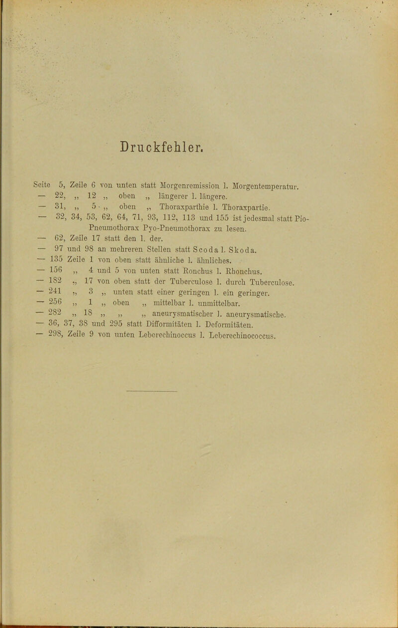 Druckfehler. Seite 5, Zeile 6 von unten statt Morgenremission 1. Morgentemperatur. — 22, „ 12 „ oben „ längerer 1. längere. — 31, „ 5 • „ oben „ Thoraxpartbie 1. Thoraxpartie. 32, 34, 53, 62, 64, 71, 93, 112, 113 imd 155 ist jedesmal statt Pio- Pneumothorax Pyo-Pneumothorax zu lesen. — 62, Zeile 17 statt den 1. der. — 97 und 98 an mehreren Stellen statt Scodal. Skoda. — 135 Zeile 1 von oben statt ähnliche 1. ähnliches. — 156 „ 4 und 5 von unten statt Ronchus 1. Rhonchus. — 182 „ 17 von oben statt der Tuberculose 1. durch Tuberculose. — 241 „ 3 „ unten statt einer geringen 1. ein geringer. — 256 „ 1 „ oben „ mittelbar 1. unmittelbar. 282 „ 18 „ „ „ aneurysmatischer 1. aneurysmatische. — 36, 37, 38 und 295 statt Dififormitäten 1. Defonnitäten.
