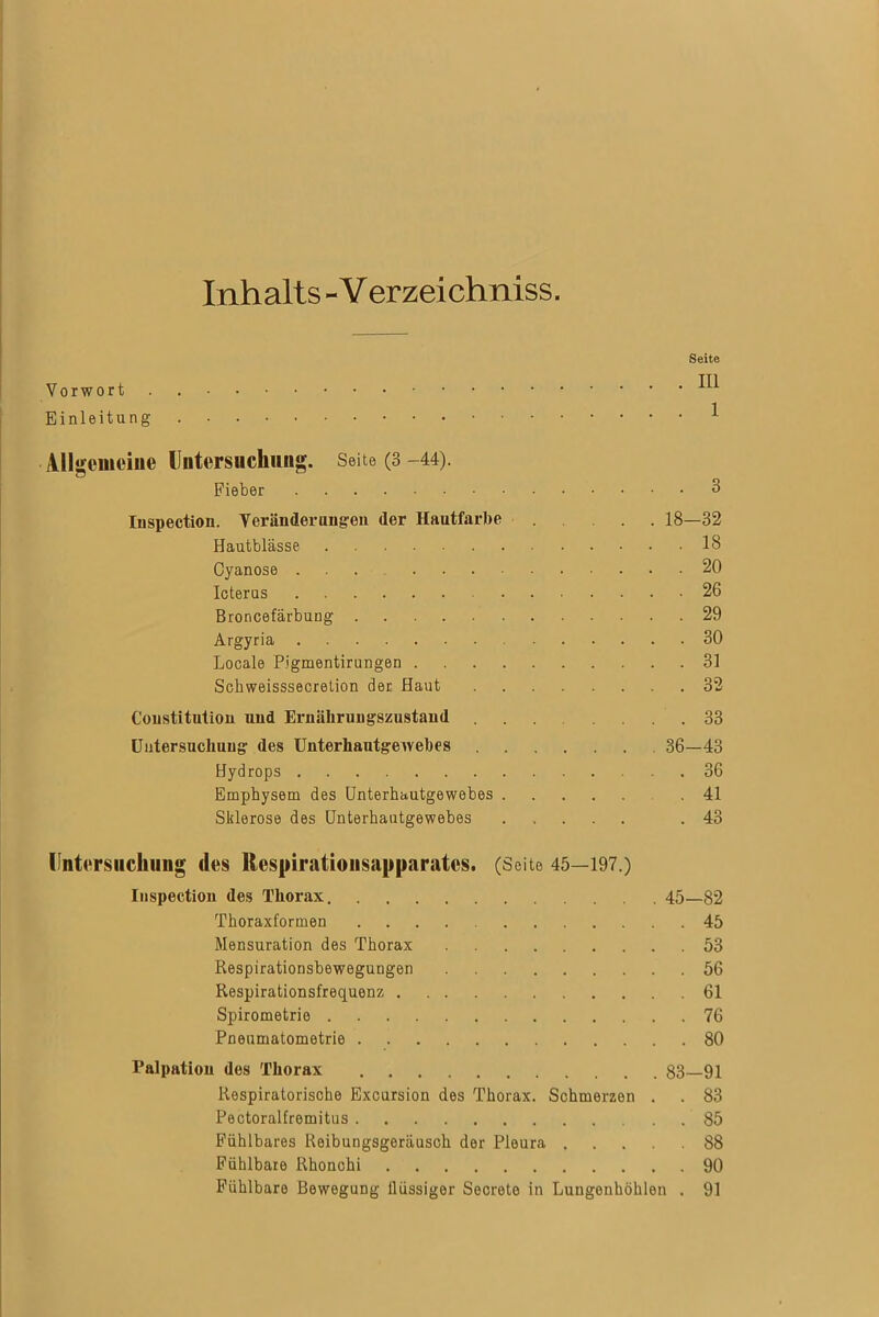 Inhalts -V erzeichniss. Seite Vorwort ^ Einleitung Allgemeine Untersuchung. Seite (3 -44). Fieber 3 Iuspection. Veränderungen der Hautfarbe 18—32 Hautblässe 18 Oyanose 20 Icterus 26 Broncefärbung 29 Argyria 30 Locale P.igmentirungen 31 Schweisssecretion der Haut 32 Constitution und Ernährungszustand 33 Untersuchung des Unterhautgewebes 36—43 Hydrops 36 Emphysem des Unterhautgewebes 41 Sklerose des Unterhautgewebes .43 Untersuchung des Respiratiousapparates. (Seite 45—197.) Iuspection des Thorax 45_ 82 Thoraxformen 45 Mensuration des Thorax 53 Respirationsbewegungen 56 Respirationsfrequenz 61 Spirometrie 76 Pneumatometrie 80 Palpation des Thorax 83—91 Respiratorische Excursion des Thorax. Schmerzen . . 83 Pectoralfremitus 85 Fühlbares Reibungsgeräusch der Pleura 88 Fühlbare Rhonchi 90 Fühlbare Bewegung flüssiger Secreto in Lungenhöhlen . 91