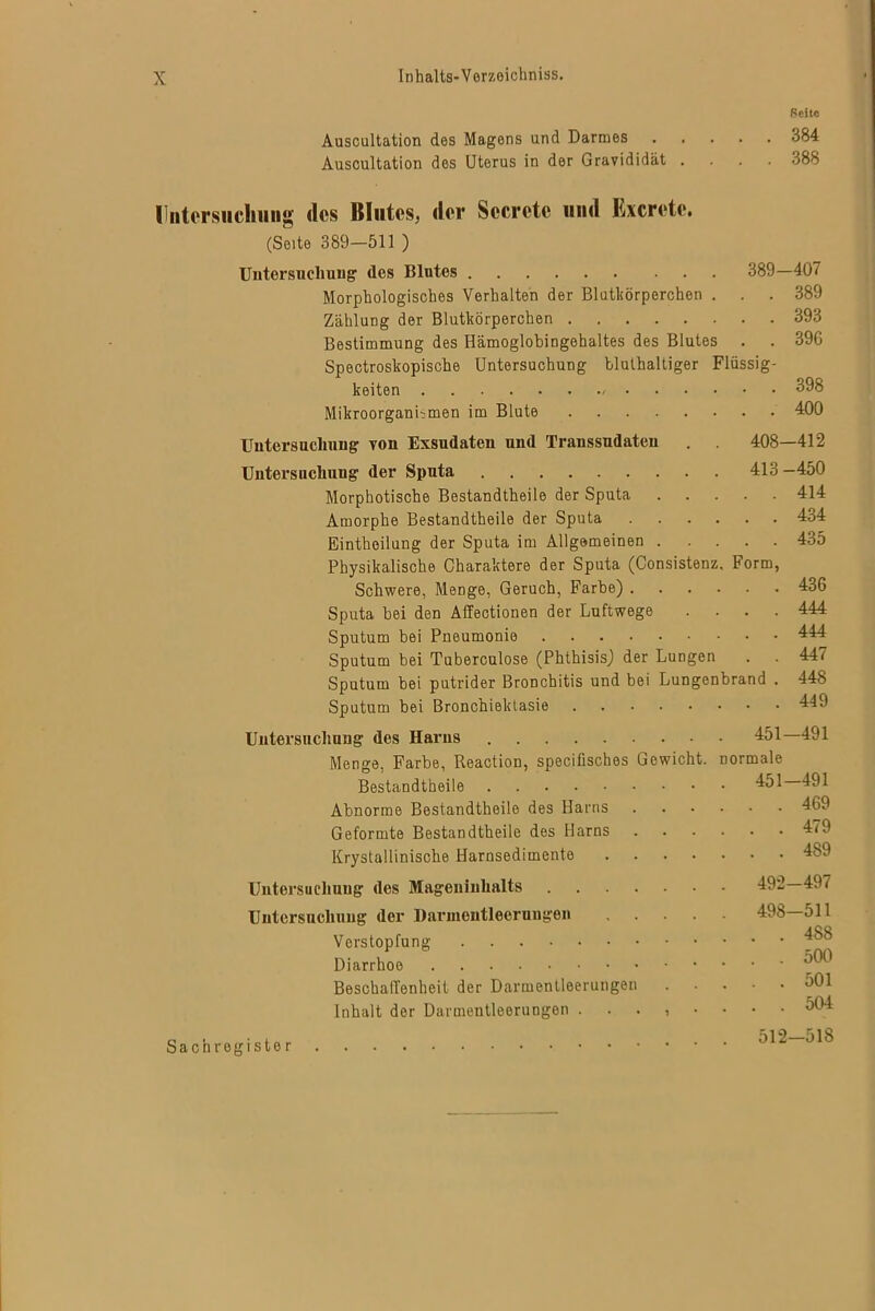 Seite Auscultation des Magens und Darmes 384 Auscultation des Uterus in der Gravididät .... 388 tliitorsiichiing des Blutes, der Sccrctc und Excrctc. (Seite 389—511 ) Untersuchung des Blutes 389—407 Morphologisches Verhalten der Blutkörperchen . . . 389 Zahlung der Blutkörperchen 393 Bestimmung des Hämoglobingehaltes des Blutes . . 396 Spectroskopische Untersuchung bluthaltiger Flüssig- keiten 398 Mikroorganismen im Blute 400 Untersuchung von Exsudaten und Transsudaten . 408—412 Untersuchung der Sputa 413 —450 Morphotische Bestandtheile der Sputa 414 Amorphe Bestandtheile der Sputa 434 Einthoilung der Sputa im Allgemeinen 435 Physikalische Charaktere der Sputa (Consistenz. Form, Schwere, Menge, Geruch, Farbe) 436 Sputa hei den Affectionen der Luftwege .... 444 Sputum bei Pneumonie 444 Sputum bei Tuberculose (Phthisis) der Lungen . . 447 Sputum bei putrider Bronchitis und bei Lungenbrand . 448 Sputum bei Bronchiektasie 449 Untersuchung des Harns 451—491 Menge, Farbe, Reaction, specifisches Gewicht, normale Bestandtheile 451 491 Abnorme Bestandtheile des Harns 469 Geformte Bestandtheile des Harns 479 Krystallinische Harnsedimente 489 Untersuchung des Mageninhalts 492—497 Untersuchung der Darmentleerungen 498—511 Verstopfung Diarrhoe ^ Beschaffenheit der Darmentleerungen 301 Inhalt der Darmentleerungen 304 Sachregister