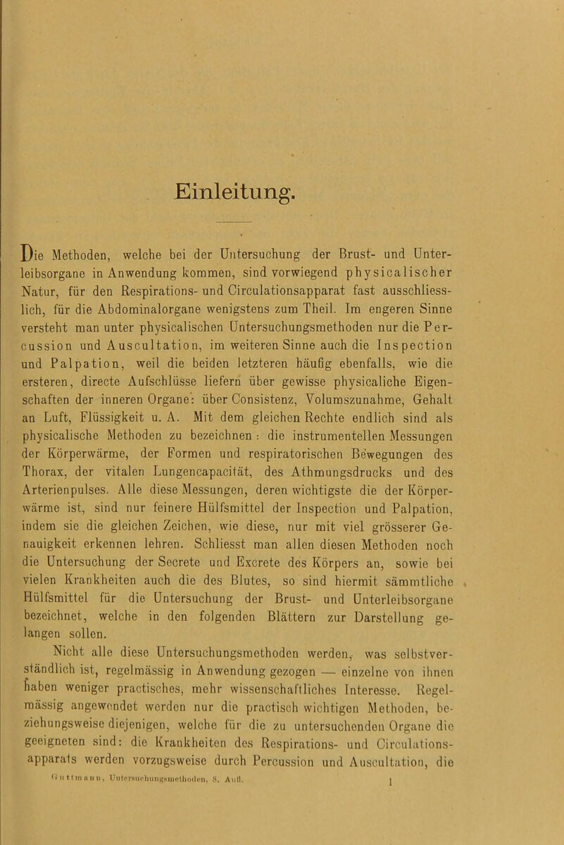 Einleitung. Die Methoden, welche bei der Untersuchung der Brust- und Unter- leibsorgane in Anwendung kommen, sind vorwiegend physicalischer Natur, für den Respirations- und Circulationsapparat fast ausschliess- lich, für die Abdominalorgane wenigstens zum Theil. Im engeren Sinne versteht man unter physicalischen Untersuchungsmethoden nur die Per- cussion und Auscultation, im weiteren Sinne auch die Inspection und Palpation, weil die beiden letzteren häufig ebenfalls, wie die ersteren, directe Aufschlüsse liefern über gewisse physicaliche Eigen- schaften der inneren Organe: über Consistenz, Yolumszunahme, Gehalt an Luft, Flüssigkeit u. A. Mit dem gleichen Rechte endlich sind als physicalische Methoden zu bezeichnen : die instrumentalen Messungen der Körperwärme, der Formen und respiratorischen Bewegungen des Thorax, der vitalen Lungencapacität, des Athmungsdrucks und des Arterienpulses. Alle diese Messungen, deren wichtigste die der Körper- wärme ist, sind nur feinere Hülfsmittel der Inspection und Palpation, indem sie die gleichen Zeichen, wie diese, nur mit viel grösserer Ge- nauigkeit erkennen lehren. Schliesst man allen diesen Methoden noch die Untersuchung der Secrete und Excrete des Körpers an, sowie bei vielen Krankheiten auch die des Blutes, so sind hiermit sämmtliche Hülfsmittel für die Untersuchung der Brust- und ünterleibsorgane bezeichnet, welche in den folgenden Blättern zur Darstellung ge- langen sollen. Nicht alle diese Untersuchungsracthoden werden, was selbstver- ständlich ist, regelmässig in Anwendung gezogen — einzelne von ihnen haben weniger practisches, mehr wissenschaftliches Interesse. Regel- mässig angewendet werden nur die practisch wichtigen Methoden, be- ziehungsweise diejenigen, welche für die zu untersuchenden Organe die geeigneten sind: die Krankheiten des Respirations- und Circulations- apparats werden vorzugsweise durch Percussion und Auscultation, die