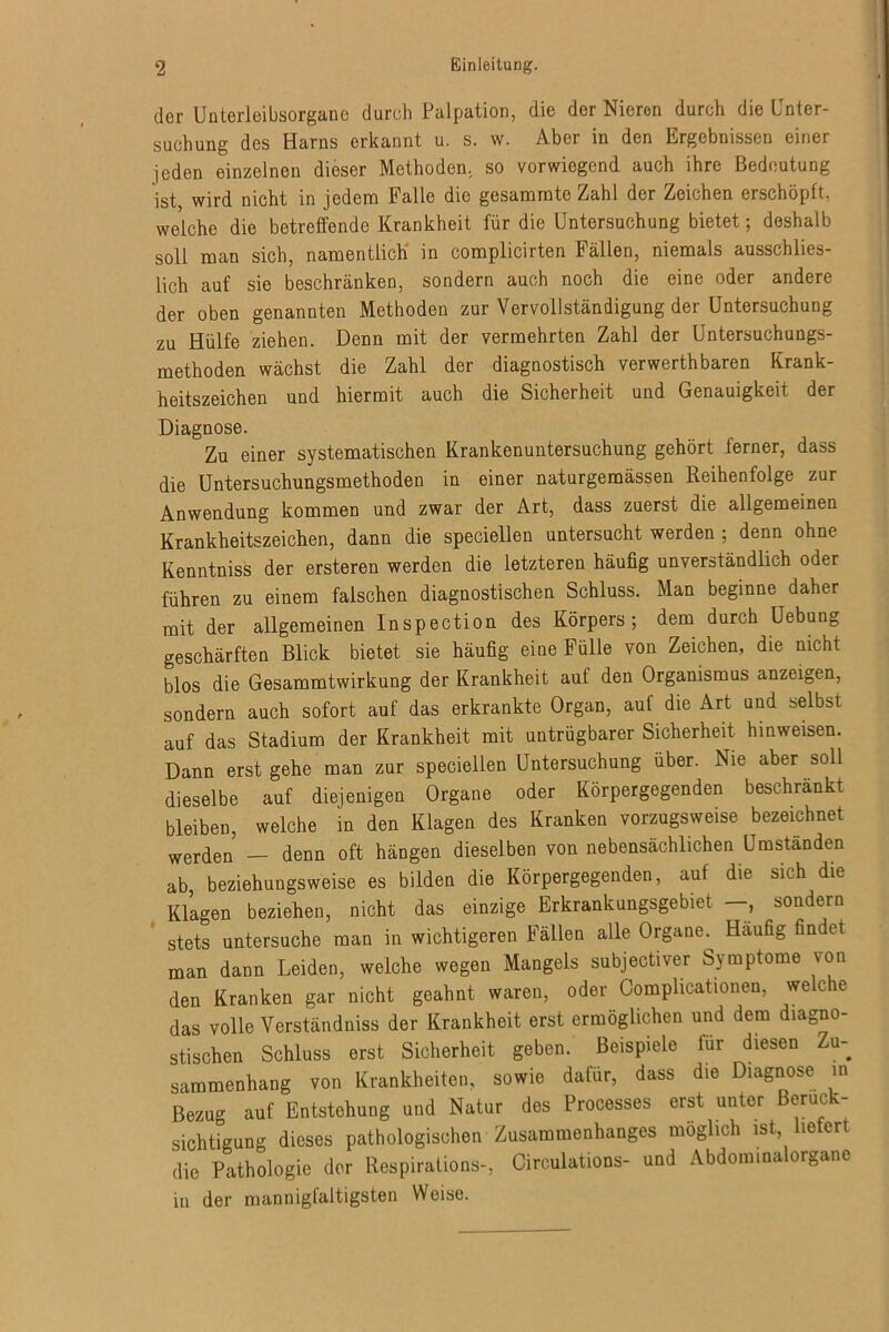 der Unterleibsorgane durch Palpation, die der Nieren durch die Unter- suchung des Harns erkannt u. s. w. Aber in den Ergebnissen einer jeden einzelnen dieser Methoden, so vorwiegend auch ihre Bedeutung ist, wird nicht in jedem Falle die gesammte Zahl der Zeichen erschöpft, welche die betreffende Krankheit für die Untersuchung bietet; deshalb soll man sich, namentlich in complicirten Fällen, niemals ausschlies- lich auf sie beschränken, sondern auch noch die eine oder andere der oben genannten Methoden zur Vervollständigung der Untersuchung zu Hülfe ziehen. Denn mit der vermehrten Zahl der Untersuchungs- methoden wächst die Zahl der diagnostisch verwerthbaren Krank- heitszeichen und hiermit auch die Sicherheit und Genauigkeit der Diagnose. Zu einer systematischen Krankenuntersuchung gehört ferner, dass die Untersuchungsmethoden in einer naturgemässen Reihenfolge zur Anwendung kommen und zwar der Art, dass zuerst die allgemeinen Krankheitszeichen, dann die speciellen untersucht werden ; denn ohne Kenntniss der ersteren werden die letzteren häufig unverständlich oder führen zu einem falschen diagnostischen Schluss. Man beginne daher mit der allgemeinen Inspection des Körpers; dem durch Uebung geschärften Blick bietet sie häufig eine Fülle von Zeichen, die nicht blos die Gesammtwirkung der Krankheit auf den Organismus anzeigen, sondern auch sofort auf das erkrankte Organ, auf die Art und selbst auf das Stadium der Krankheit mit untrügbarer Sicherheit hinweisen. Dann erst gehe man zur speciellen Untersuchung über. Nie aber soll dieselbe auf diejenigen Organe oder Körpergegenden beschränkt bleiben, welche in den Klagen des Kranken vorzugsweise bezeichnet werden — denn oft hängen dieselben von nebensächlichen Umständen ab, beziehungsweise es bilden die Körpergegenden, auf die sich die Klagen beziehen, nicht das einzige Erkrankungsgebiet —, sondern stets untersuche man in wichtigeren Fällen alle Organe. Häufig findet man dann Leiden, welche wegen Mangels subjectiver Symptome von den Kranken gar nicht geahnt waren, oder Complicationen, welche das volle Verständnis der Krankheit erst ermöglichen und dem diagno- stischen Schluss erst Sicherheit geben. Beispiele für diesen Zu- sammenhang von Krankheiten, sowie dafür, dass die Diagnose in Bezug auf Entstehung und Natur des Processes erst unter Berück- sichtigung dieses pathologischen Zusammenhanges möglich ist liefert die Pathologie der Respirations-, Circulations- und Abdominalorgane in der mannigfaltigsten Weise.