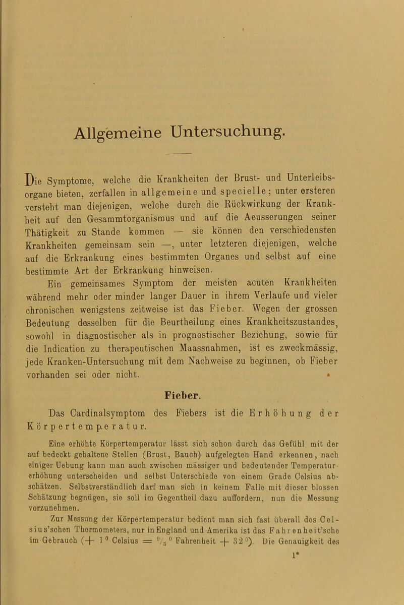 Allgemeine Untersuchung. Die Symptome, welche die Krankheiten der Brust- und Unterleibs- organe bieten, zerfallen in allgemeine und specielle; unter ersteren versteht man diejenigen, welche durch die Rückwiikung der Krank- heit auf den Gesammtorganismus und auf die Aeusserungen seiner Thätigkeit zu Stande kommen — sie können den verschiedensten Krankheiten gemeinsam sein —, unter letzteren diejenigen, welche auf die Erkrankung eines bestimmten Organes und selbst auf eine bestimmte Art der Erkrankung hinweisen. Ein gemeinsames Symptom der meisten acuten Krankheiten während mehr oder minder langer Dauer in ihrem Verlaufe und vieler chronischen wenigstens zeitweise ist das Fieber. Wegen der grossen Bedeutung desselben für die Beurtheilung eines Krankheitszustandes, sowohl in diagnostischer als in prognostischer Beziehung, sowie für die Indication zu therapeutischen Maassnahmen, ist es zweckmässig, jede Kranken-Untersuchung mit dem Nachweise zu beginnen, ob Fieber vorhanden sei oder nicht. * Fieber. Das Cardinalsymptom des Fiebers ist die E r h ö h u n g der Körpertemp.e r a t u r. Eine erhöhte Körpertemperatur lässt sich schon durch das Gefühl mit der auf bedeckt gehaltene Stellen (Brust, Bauch) aufgelegten Hand erkennen, nach einiger Uebung kann man auch zwischen massiger und bedeutender Temperatur- erhöhung unterscheiden und selbst Unterschiede von einem Grade Celsius ab- schätzen. Selbstverständlich darf man sich in keinem Falle mit dieser blossen Schätzung begnügen, sie soll im Gegentheil dazu aulTordern, nun die Messung vorzunehmen. Zur Messung der Körpertemperatur bedient man sich fast überall des Cel- sius’schen Thermometers, nur in England und Amerika ist das Fahr enheit’sche im Gebrauch (-]- 1 0 Celsius = 9/3 0 Fahrenheit -J- 32°). Die Genauigkeit des 1*