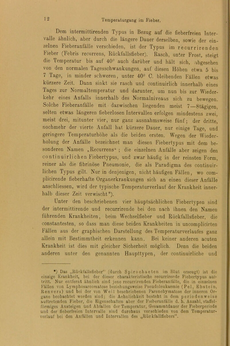 Dem intermittirenden Typus in Bezug auf die fieberfreien Inter- valle ähnlich, aber durch die längere Dauer derselben, sowie der ein- zelnen Fieberanfälle verschieden, ist der Typus im recurrirenden Fieber (Febris recurrens, Riickfallsfieber). Rasch, unter Frost, steigt die Temperatur bis auf 40° auch darüber und hält sich, abgesehen von den normalen Tagesschwankungen, auf diesen Höhen etwa 5 bis 7 Tage, in minder schweren, unter 40° C. bleibenden Fällen etwas kürzere Zeit. Dann sinkt sie rasch und continuirlich innerhalb eines Tages zur Normaltemperatur und darunter, um nun bis zur Wieder- kehr eines Anfalls innerhalb des Normalniveaus sich zu bewegen. Solche Fieberanfälle mit dazwischen liegenden meist 7—8tägigen. selten etwas längeren fieberlosen Intervallen erfolgen mindestens zwei, meist drei, mitunter vier, nur ganz ausnahmsweise fünf; der dritte, nochmehr der vierte Anfall hat kürzere Dauer, nur einige Tage, und geringere Temperaturhöhe als die beiden ersten. Wegen der Wieder- holung der Anfälle bezeichnet man diesen Fiebertypus mit dem be- sonderen Namen „Recurrens“ ; die einzelnen Anfälle aber zeigen den continuirlichen Fiebertypus, und zwar häufig in der reinsten Form, reiner als die fibrinöse Pneumonie, die als Paradigma des continuir- lichen Typus gilt. Nur in denjenigen, nicht häufigen Fällen, wo com- plicirende fieberhafte Organerkrankungen sich an einen dieser Anfälle anschliessen, wird der typische Temperaturverlauf der Krankheit inner- halb dieser Zeit verwischt*). Unter den beschriebenen vier häuptsächlichen Fiebertypen sind der intermittirende und recurrirende bei den nach ihnen den Namen führenden Krankheiten, beim Wechselfieber und Rückfallsfieber, die constantesten, so dass man diese beiden Krankheiten in uncomplicirten Fällen aus der graphischen Darstellung des Temperaturverlaufes ganz allein mit Bestimmtheit erkennen kann. Bei keiner anderen acuten Krankheit ist dies mit gleicher Sicherheit möglich. Denn die beiden anderen unter den genannten Haupttypen, der continuirliche und *) Das „Riickfallsfieber“ (durch Spiro chaeten im Blut erzeugt) ist die einzige Krankheit, bei der dieser charakteristische recurrirende Fiebertypus aul- tritt. Nur entfernt ähnlich sind jene recurrirenden Fieberanfälle, die in einzelnen Fällen von Lyraphosarcoraatose beziehungsweise Pseudoleukaemie (Pel, Ebstein, Renvers) und bei der von Weil beschriebenen Parenchymatöse der inneren Or- gane beobachtet worden sind: die Aehnlichkeit besteht in dem perio den weise auftretendeu Fieber, die Eigenschaften aber der Fieberanfälle d. h. Anzahl, staffel- förmiges Ansteigen und Abfallen der Temperatur, Gesammtdauer der Fieberperiode und der fieberfreien Intervalle sind durchaus verschieden von dem Temperatur- verlauf bei den Anfällen und Intervallen des „Rückfallfiebers“.