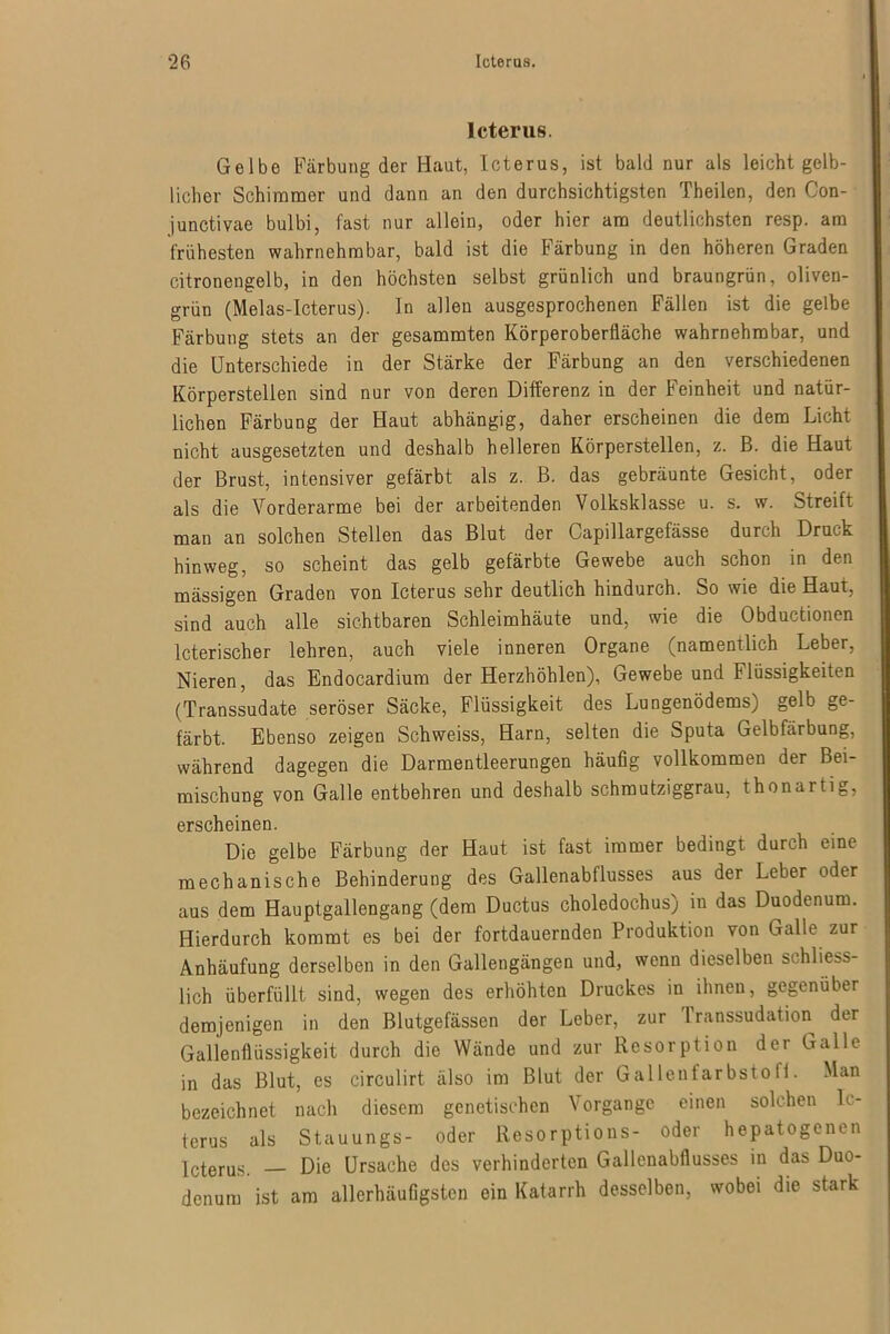 Icterus. Gelbe Färbung der Haut, Icterus, ist bald nur als leicht gelb- licher Schimmer und dann an den durchsichtigsten Theilen, den Con- junctivae bulbi, fast nur allein, oder hier am deutlichsten resp. am frühesten wahrnehmbar, bald ist die Färbung in den höheren Graden citronengelb, in den höchsten selbst grünlich und braungrün, oliven- grün (Melas-Icterus). In allen ausgesprochenen Fällen ist die gelbe Färbung stets an der gesammten Körperobertläche wahrnehmbar, und die Unterschiede in der Stärke der Färbung an den verschiedenen Körperstellen sind nur von deren Differenz in der Feinheit und natür- lichen Färbung der Haut abhängig, daher erscheinen die dem Licht nicht ausgesetzten und deshalb helleren Körperstellen, z. B. die Haut der Brust, intensiver gefärbt als z. B. das gebräunte Gesicht, oder als die Vorderarme bei der arbeitenden Volksklasse u. s. w. Streift man an solchen Stellen das Blut der Capillargefässe durch Druck hinweg, so scheint das gelb gefärbte Gewebe auch schon in den mässigen Graden von Icterus sehr deutlich hindurch. So wie die Haut, sind auch alle sichtbaren Schleimhäute und, wie die Obductionen lcterischer lehren, auch viele inneren Organe (namentlich Leber, Nieren, das Endocardium der Herzhöhlen), Gewebe und Flüssigkeiten (Transsudate seröser Säcke, Flüssigkeit des Lungenödems) gelb ge- färbt. Ebenso zeigen Schweiss, Harn, selten die Sputa Gelbfärbung, während dagegen die Darmentleerungen häufig vollkommen der Bei- mischung von Galle entbehren und deshalb schmutziggrau, thonartig, erscheinen. Die gelbe Färbung der Haut ist fast immer bedingt durch eine mechanische Behinderung des Gallenabflusses aus der Leber oder aus dem Hauptgallengang (dem Ductus choledochus) in das Duodenum. Hierdurch kommt es bei der fortdauernden Produktion von Galle zur Anhäufung derselben in den Gallengängen und, wenn dieselben schliess- lich überfüllt sind, wegen des erhöhten Druckes in ihnen, gegenüber demjenigen in den Blutgefässen der Leber, zur Transsudation der Gallenflüssigkeit durch die Wände und zur Resorption der Galle in das Blut, es circulirt älso im Blut der Gallenfarbsto ff. Man bezeichnet nach diesem genetischen Vorgänge einen solchen Ic- terus als Stauungs- oder Resorptious- oder hepatogenen Icterus. Die Ursache des verhinderten Gallenabflusses in das Duo- denum ist am allerhäufigsten ein Katarrh desselben, wobei die stark