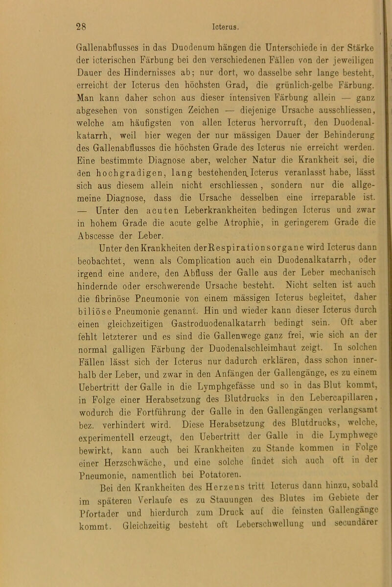 Gallenabüusses in das Duodenum hängen die Unterschiede in der Stärke der icterischen Färbung bei den verschiedenen Fällen von der jeweiligen Dauer des Hindernisses ab; nur dort, wo dasselbe sehr lange besteht, erreicht der Icterus den höchsten Grad, die grünlich-gelbe Färbung. Man kann daher schon aus dieser intensiven Färbung allein — ganz abgesehen von sonstigen Zeichen — diejenige Ursache ausschliessen, welche am häufigsten von allen Icterus hervorruft, den Duodenal- katarrh, weil hier wegen der nur mässigen Dauer der Behinderung des Gallenabflusscs die höchsten Grade des Icterus nie erreicht werden. Eine bestimmte Diagnose aber, welcher Natur die Krankheit sei, die den hochgradigen, lang bestehenden,Icterus veranlasst habe, lässt sich aus diesem allein nicht erschliessen, sondern nur die allge- meine Diagnose, dass die Ursache desselben eine irreparable ist. — Unter den acuten Leberkrankheiten bedingen Icterus und zwar in hohem Grade die acute gelbe Atrophie, in geringerem Grade die Abscesse der Leber. Unter den Krankheiten derßespirationsorgane wird Icterus dann beobachtet, wenn als Complication auch ein Duodenalkatarrh, oder irgend eine andere, den Abfluss der Galle aus der Leber mechanisch hindernde oder erschwerende Ursache besteht. Nicht selten ist auch die fibrinöse Pneumonie von einem mässigen Icterus begleitet, daher biliöse Pneumonie genannt. Hin und wieder kann dieser Icterus durch einen gleichzeitigen Gastroduodenalkatarrh bedingt sein. Oft aber fehlt letzterer und es sind die Gallenwege ganz frei, wie sich an der normal galligen Färbung der Duodenalschleimhaut zeigt. In solchen Fällen lässt sich der Icterus nur dadurch erklären, dass schon inner- halb der Leber, und zwar in den Anfängen der Gallengänge, es zu einem Uebertritt der Galle in die Lymphgefässe und so in das Blut kommt, in Folge einer Herabsetzung des Blutdrucks in den Lebercapillaren, wodurch die Fortführung der Galle in den Gallengängen verlangsamt bez. verhindert wird. Diese Herabsetzung des Blutdrucks, welche, experimentell erzeugt, den Uebertritt der Galle in die Lymphwege bewirkt, kann auch bei Krankheiten zu Stande kommen in I olge einer Herzschwäche, und eine solche findet sich auch oft in der Pneumonie, namentlich bei Potatoren. Bei den Krankheiten des Herzens tritt Icterus dann hinzu, sobald im späteren Verlaufe es zu Stauungen des Blutes im Gebiete der Pfortader und hierdurch zum Druck auf die feinsten Gallengänge kommt. Gleichzeitig besteht oft Leberschwellung und secundärer