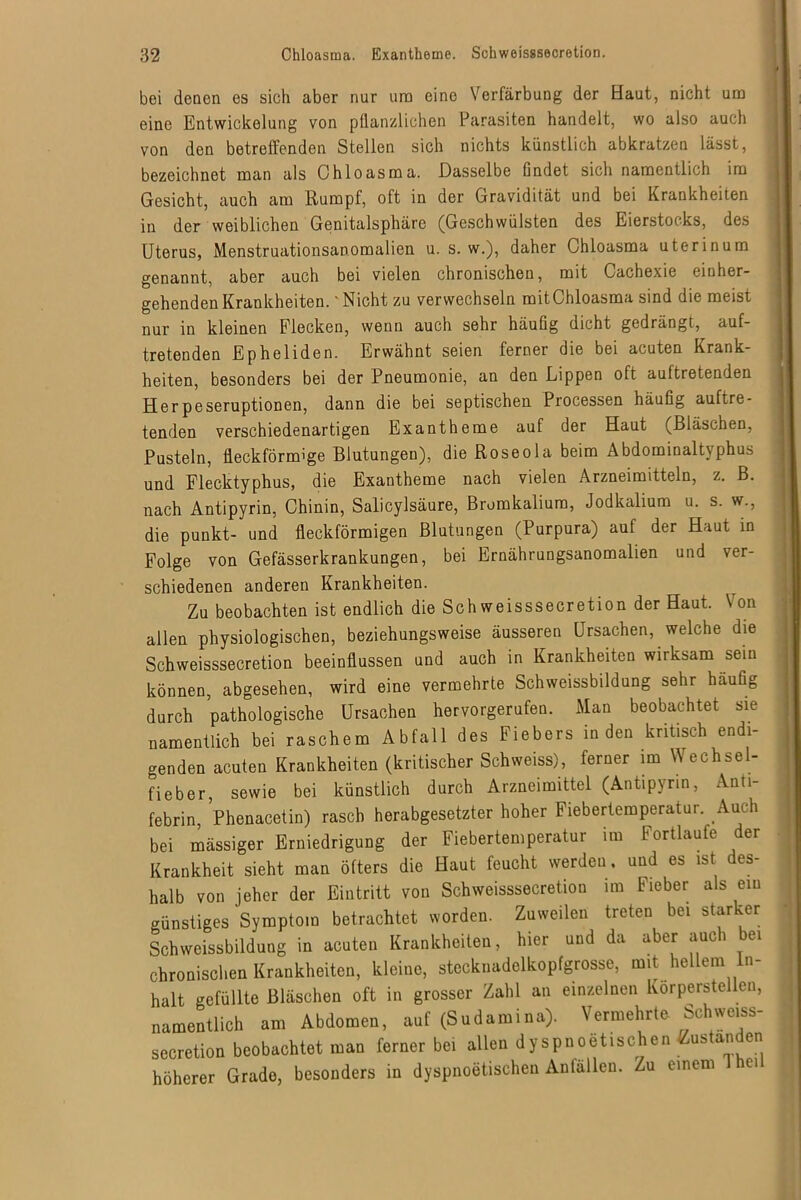 bei denen es sich aber nur um eine Verfärbung der Haut, nicht um eine Entwickelung von pflanzlichen Parasiten handelt, wo also auch von den betreffenden Stellen sich nichts künstlich abkratzen lässt, bezeichnet man als Chloasma. Dasselbe findet sich namentlich im Gesicht, auch am Rumpf, oft in der Gravidität und bei Krankheiten in der weiblichen Genitalsphärc (Geschwülsten des Eierstocks, des Uterus, Menstruationsanomalien u. s. w.), daher Chloasma uterinum genannt, aber auch bei vielen chronischen, mit Cachexie einher- gehenden Krankheiten.' Nicht zu verwechseln mitChloasma sind die meist nur in kleinen Flecken, wenn auch sehr häufig dicht gedrängt, auf- tretenden Epheliden. Erwähnt seien ferner die bei acuten Krank- heiten, besonders bei der Pneumonie, an den Lippen oft auftretenden Herpeseruptionen, dann die bei septischen Processen häufig auftre- tenden verschiedenartigen Exantheme auf der Haut (Bläschen, Pusteln, fleckförmige Blutungen), die Roseola beim Abdominaltyphus und Flecktyphus, die Exantheme nach vielen Arzneimitteln, z. B. nach Antipyrin, Chinin, Salicylsäure, Bromkalium, Jodkalium u. s. w., die punkt- und fleckförmigen Blutungen (Purpura) auf der Haut in Folge von Gefässerkrankungen, bei Ernährungsanomalien und ver- schiedenen anderen Krankheiten. Zu beobachten ist endlich die Schweisssecretion der Haut. \ on allen physiologischen, beziehungsweise äusseren Ursachen, welche die Schweisssecretion beeinflussen und auch in Krankheiten wirksam sein können, abgesehen, wird eine vermehrte Schweissbildung sehr häufig durch pathologische Ursachen hervorgerufen. Man beobachtet sie namentlich bei raschem Abfall des Fiebers in den kritisch endi- genden acuten Krankheiten (kritischer Schwefes), ferner im Wechsel- fieber sewie bei künstlich durch Arzneimittel (Antipyrin, Anti- febrin, Phenacetin) rasch herabgesetzter hoher Fiebertemperatur. Auch bei mässiger Erniedrigung der Fiebertemperatur im Fortlaufe der Krankheit sieht man öfters die Haut feucht werden, und es ist des- halb von jeher der Eintritt von Schweisssecretion im Fieber als ein günstiges Symptom betrachtet worden. Zuweilen treten bei starker Schweissbildung in acuten Krankheiten, hier und da aber auch bei chronischen Krankheiten, kleine, stecknadelkopfgrosse, mit hellem In- halt gefüllte Bläschen oft in grosser Zahl an einzelnen Körperteilen, namentlich am Abdomen, auf (Sudamina). Vermehrte Schweiss- secretion beobachtet man ferner bei allen dyspnoetischen ßustanden höherer Grade, besonders in dyspnoetischen Anlallen. Zu einem 1 hei