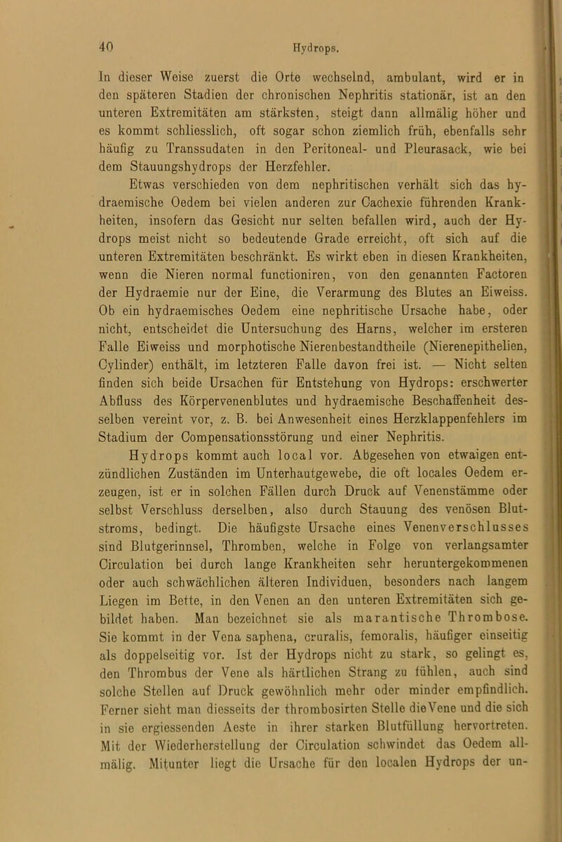 ln dieser Weise zuerst die Orte wechselnd, ambulant, wird er in den späteren Stadien dor chronischen Nephritis stationär, ist an den unteren Extremitäten am stärksten, steigt dann allmälig höher und es kommt schliesslich, oft sogar schon ziemlich früh, ebenfalls sehr häufig zu Transsudaten in den Peritoneal- und Pleurasack, wie bei dem Stauungshydrops der Herzfehler. Etwas verschieden von dem nephritischen verhält sich das hy- draemische Oedem bei vielen anderen zur Cachexie führenden Krank- heiten, insofern das Gesicht nur selten befallen wird, auch der Hy- drops meist nicht so bedeutende Grade erreicht, oft sich auf die unteren Extremitäten beschränkt. Es wirkt eben in diesen Krankheiten, wenn die Nieren normal functioniren, von den genannten Factoren der Hydraemie nur der Eine, die Verarmung des Blutes an Eiweiss. Ob ein hydraemisches Oedem eine nephritische Ursache habe, oder nicht, entscheidet die Untersuchung des Harns, welcher im ersteren Falle Eiweiss und morphotische Nierenbestandtheile (Nierenepithelien, Gylinder) enthält, im letzteren Falle davon frei ist. — Nicht selten finden sich beide Ursachen für Entstehung von Hydrops: erschwerter Abfluss des Körpervenenblutes und hydraemische Beschaffenheit des- selben vereint vor, z. B. bei Anwesenheit eines Herzklappenfehlers im Stadium der Compensationsstörung und einer Nephritis. Hydrops kommt auch local vor. Abgesehen von etwaigen ent- zündlichen Zuständen im Unterhautgewebe, die oft locales Oedem er- zeugen, ist er in solchen Fällen durch Druck auf Venenstämme oder selbst Verschluss derselben, also durch Stauung des venösen Blut- stroms, bedingt. Die häufigste Ursache eines Venenverschlusses sind Blutgerinnsel, Thromben, welche in Folge von verlangsamter Circulation bei durch lange Krankheiten sehr heruntergekommenen oder auch schwächlichen älteren Individuen, besonders nach langem Liegen im Bette, in den Venen an den unteren Extremitäten sich ge- bildet haben. Man bezeichnet sie als marantische Thrombose. Sie kommt in der Vena saphena, cruralis, femoralis, häufiger einseitig als doppelseitig vor. Ist der Hydrops nicht zu stark, so gelingt es, den Thrombus der Vene als härtlichen Strang zu fühlen, auch sind solche Stollen auf Druck gewöhnlich mehr oder minder empfindlich. Ferner sieht man diesseits der thrombosirten Stelle dieVene und die sich in sie ergiessenden Aeste in ihrer starken Blutfüllung hervortreten. Mit der Wiederherstellung der Circulation schwindet das Oedem all- mälig. Mitunter liegt die Ursache für den localen Hydrops der un-