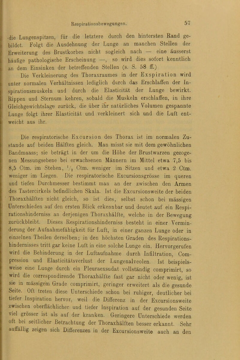 •die Lungenspitzen, für die letztere durch den hintersten Rand ge- bildet. Folgt die Ausdehnung der Lunge an manchen Stellen der Erweiterung des Brustkorbes nicht sogleich nach — eine äusserst häufige pathologische Erscheinung —, so wird dies sofort kenntlich an dem Einsinken der betreffenden Stellen (s. S. 58 ff.) Die Verkleinerung des Thoraxraumes in der Exspiration wird unter normalen Verhältnissen lediglich durch das Erschlaffen der In- spirationsmuskeln und durch die Elasticität der Lunge bewirkt. Rippen und Sternum kehren, sobald die Muskeln erschlaffen, in ihre Gleichgewichtslage zurück, die über ihr natürliches Volumen gespannte Lunge folgt ihrer Elasticität und verkleinert sich und die Luft ent- weicht aus ihr. Die respiratorische Excursion des Thorax ist im normalen Zu- stande auf beiden Hälften gleich. Man misst sie mit dem gewöhnlichen Bandmaass; sie beträgt in der um die Höhe der Brustwarzen gezoge- nen Messungsebene bei erwachsenen Männern im Mittel etwa 7,5 bis 8,5 Ctm. im Stehen, '/2 Otm. weniger im Sitzen und etwa 2 Ctm. weniger im Liegen. Die respiratorische Excursionsgrösse im queren und tiefen Durchmesser bestimmt man an der zwischen den Armen des Tastercirkels befindlichen Skala. Ist die Excursionsweite der beiden Thoraxhälften nicht gleich, so ist dies, selbst schon bei mässigen Unterschieden auf den ersten Blick erkennbar und deutet auf ein Respi- rationshinderniss an derjenigen Thoraxhälfte, welche in der Bewegung zurückbleibt. Dieses Respirationshinderniss besteht in einer Vermin- derung der Aufnahmefähigkeit für Luft, in einer ganzen Lunge oder in einzelnen Theilen derselben; in den höchsteu Graden des Respirations- hindernisses tritt gar keine Luft in eine solche Lunge ein. Hervorgerufen wird die Behinderung in der Luftaufnahme durch Infiltration, Com- pression und Elasticitätsverlust der Lungenalveolen. Ist beispiels- weise eine Lunge durch ein Pleuraexsudat vollständig comprimirt, so wird die correspondirende fhoraxhälfte fast gar nicht oder wenig, ist sie in mässigem Grade comprimirt, geringer erweitert als die gesunde Seite. Oft treten diese Unterschiede schon bei ruhiger, deutlicher bei tiefer Inspiration hervor, weil die Differenz in der Excursionsweite zwischen oberflächlicher und tiefer Inspiration auf der gesunden Seite viel grösser ist als auf der kranken. Geringere Unterschiede werden oft bei seitlicher Betrachtung der Thoraxhälften besser erkannt. Sehr auffällig zeigen sich Differenzen in der Excursionsweite auch an den