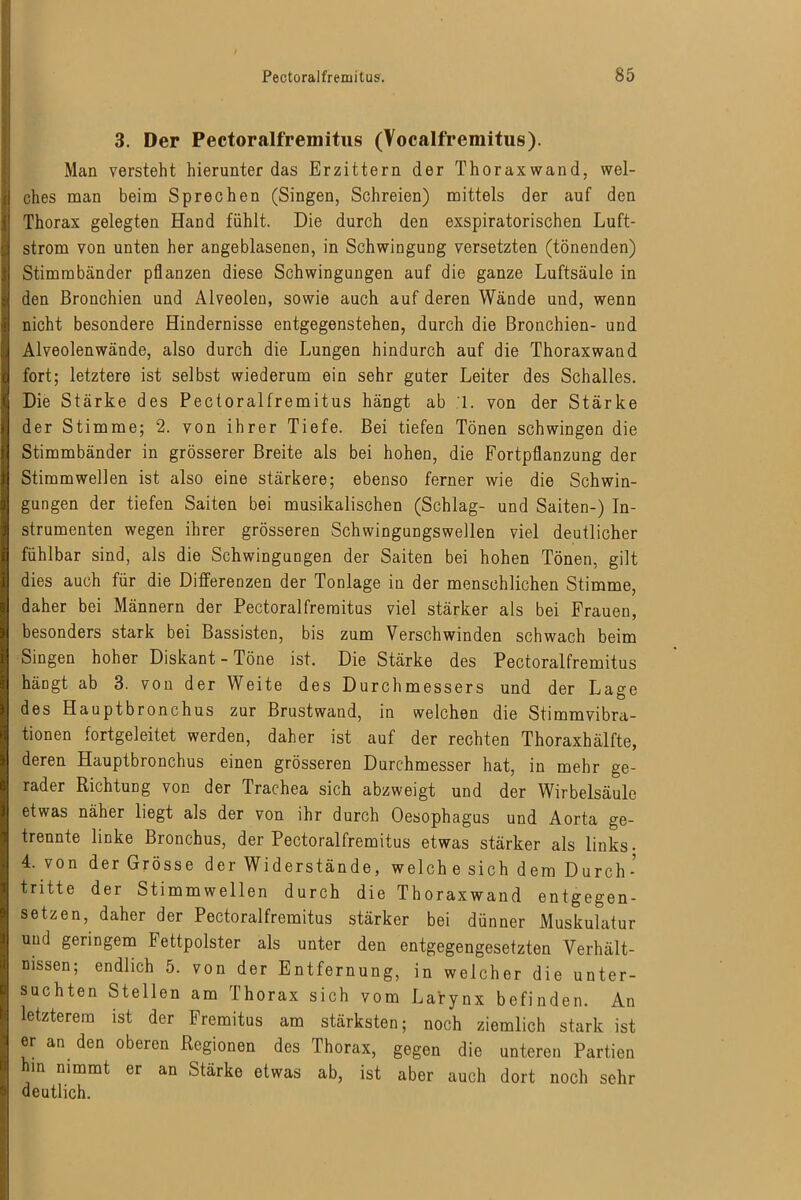 3. Der Pectoralfremitus (Vocalfremitus). Man versteht hierunter das Erzittern der Thoraxwand, wel- ches man beim Sprechen (Singen, Schreien) mittels der auf den Thorax gelegten Hand fühlt. Die durch den exspiratorischen Luft- strom von unten her angeblasenen, in Schwingung versetzten (tönenden) Stimmbänder pflanzen diese Schwingungen auf die ganze Luftsäule in den Bronchien und Alveolen, sowie auch auf deren Wände und, wenn nicht besondere Hindernisse entgegenstehen, durch die Bronchien- und Alveolenwände, also durch die Lungen hindurch auf die Thoraxwand fort; letztere ist selbst wiederum ein sehr guter Leiter des Schalles. Die Stärke des Pectoralfremitus hängt ab 1. von der Stärke der Stimme; 2. von ihrer Tiefe. Bei tiefen Tönen schwingen die Stimmbänder in grösserer Breite als bei hohen, die Fortpflanzung der Stimmwellen ist also eine stärkere; ebenso ferner wie die Schwin- gungen der tiefen Saiten bei musikalischen (Schlag- und Saiten-) In- strumenten wegen ihrer grösseren Schwingungswellen viel deutlicher fühlbar sind, als die Schwingungen der Saiten bei hohen Tönen, gilt dies auch für die Differenzen der Tonlage in der menschlichen Stimme, daher bei Männern der Pectoralfremitus viel stärker als bei Frauen, besonders stark bei Bassisten, bis zum Verschwinden schwach beim Singen hoher Diskant - Töne ist. Die Stärke des Pectoralfremitus hängt ab 3. von der Weite des Durchmessers und der Lage des Hauptbronchus zur Brustwand, in welchen die Stimmvibra- tionen fortgeleitet werden, daher ist auf der rechten Thoraxhälfte, deren Hauptbronchus einen grösseren Durchmesser hat, in mehr ge- rader Richtung von der Trachea sich abzweigt und der Wirbelsäule etwas näher liegt als der von ihr durch Oesophagus und Aorta ge- trennte linke Bronchus, der Pectoralfremitus etwas stärker als links- 4. von der Grösse der Widerstände, welche sich dem Durch- tritte der Stimmwellen durch die Thoraxwand entgegen- setzen, daher der Pectoralfremitus stärker bei dünner Muskulatur und geringem Fettpolster als unter den entgegengesetzten Verhält- nissen; endlich 5. von der Entfernung, in welcher die unter- suchten Stellen am Thorax sich vom Larynx befinden. An letzterem ist der Fremitus am stärksten; noch ziemlich stark ist er an den oberen Regionen des Thorax, gegen die unteren Partien hm nimmt er an Stärke etwas ab, ist aber auch dort noch sehr deutlich.