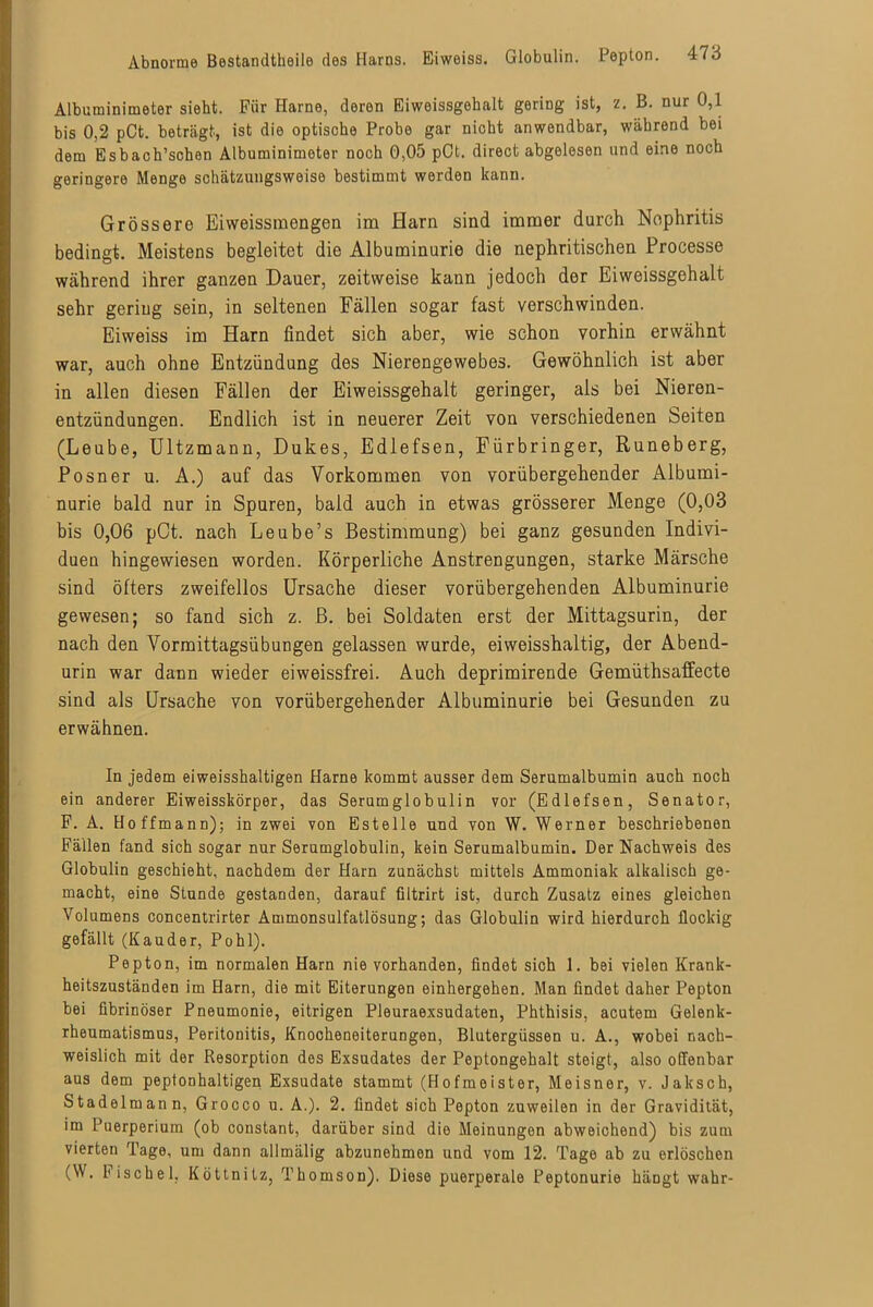 Albuminimeter siebt. Für Harne, deren Eiweissgebalt gering ist, z. B. nur 0,1 bis 0,2 pCt. beträgt, ist die optische Probe gar nicht anwendbar, während bei dem Esbach’schen Albuminimeter noch 0,05 pCt. direct abgelesen und eine noch geringere Menge schätzungsweise bestimmt werden kann. Grössere Eiweissraengen im Harn sind immer durch Nephritis bedingt. Meistens begleitet die Albuminurie die nephritischen Processe während ihrer ganzen Dauer, zeitweise kann jedoch der Eiweissgehalt sehr gering sein, in seltenen Fällen sogar fast verschwinden. Eiweiss im Harn findet sich aber, wie schon vorhin erwähnt war, auch ohne Entzündung des Nierengewebes. Gewöhnlich ist aber in allen diesen Fällen der Eiweissgehalt geringer, als bei Nieren- entzündungen. Endlich ist in neuerer Zeit von verschiedenen Seiten (Leube, Ultzmann, Dukes, Edlefsen, Fürbringer, Runeberg, Posner u. A.) auf das Vorkommen von vorübergehender Albumi- nurie bald nur in Spuren, bald auch in etwas grösserer Menge (0,03 bis 0,06 pCt. nach Leube’s Bestimmung) bei ganz gesunden Indivi- duen hingewiesen worden. Körperliche Anstrengungen, starke Märsche sind öfters zweifellos Ursache dieser vorübergehenden Albuminurie gewesen; so fand sich z. B. bei Soldaten erst der Mittagsurin, der nach den Vormittagsübungen gelassen wurde, eiweisshaltig, der Abend- urin war dann wieder eiweissfrei. Auch deprimirende Gemüthsaffecte sind als Ursache von vorübergehender Albuminurie bei Gesunden zu erwähnen. In jedem eiweisshaltigen Harne kommt ausser dem Serumalbumin auch noch ein anderer Eiweisskörper, das Serumglobulin vor (Edlefsen, Senator, F. A. Hoffmann); in zwei von Estelle und von W. Werner beschriebenen Fällen fand sich sogar nur Serumglobulin, kein Serumalbumin. Der Nachweis des Globulin geschieht, nachdem der Harn zunächst mittels Ammoniak alkalisch ge- macht, eine Stunde gestanden, darauf filtrirt ist, durch Zusatz eines gleichen Volumens concentrirter Ammonsulfatlösung; das Globulin wird hierdurch flockig gefällt (Kauder, Pohl). Pepton, im normalen Harn nie vorhanden, findet sich 1. bei vielen Krank- heitszuständen im Harn, die mit Eiterungen einhergehen. Man findet daher Pepton bei fibrinöser Pneumonie, eitrigen Pleuraexsudaten, Phthisis, acutem Gelenk- rheumatismus, Peritonitis, Knocheneiterungen, Blutergüssen u. A., wobei nach- weislich mit der Resorption des Exsudates der Peptongehalt steigt, also offenbar aus dem peptonhaltigen Exsudate stammt (Hofmeister, Meisner, v. Jaksch, Stadelmann, Grocco u. A.). 2. findet sich Pepton zuweilen in der Gravidität, im Puerperium (ob constant, darüber sind die Meinungen abweichend) bis zum vierten Tage, um dann allmälig abzunehmon und vom 12. Tage ab zu erlöschen (W. Fischei. Köttnitz, Thomson). Diese puerperale Feptonurie häDgt wahr-