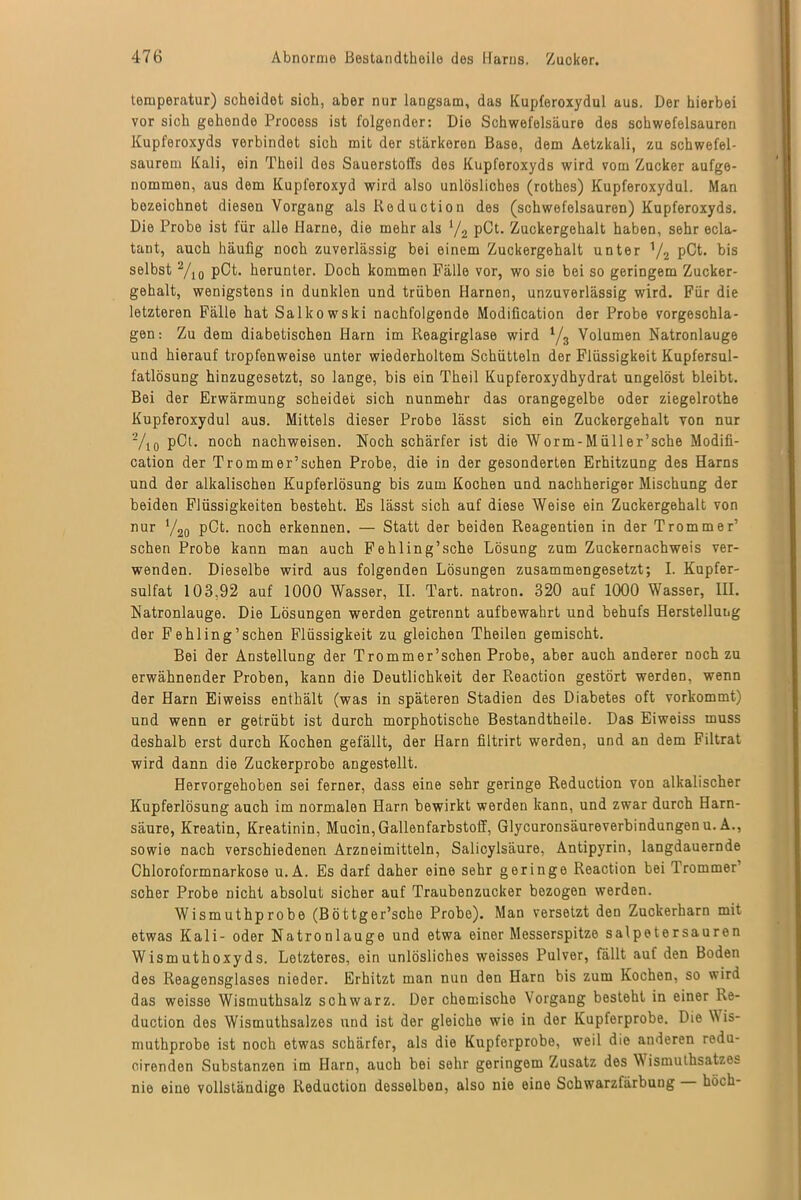 temperatur) scheidet sich, aber nur langsam, das Kupferoxydul aus. Der hierbei vor sich gehende Process ist folgender: Die Schwefelsäure des schwefelsauren Kupferoxyds verbindet sich mit der stärkeren Base, dem Aetzkali, zu schwefel- saurem Kali, ein Theil des Sauerstoffs des Kupforoxyds wird vom Zucker aufge- nommen, aus dem Kupferoxyd wird also unlösliches (rothes) Kupferoxydul. Man bezeichnet diesen Vorgang als Reduction des (schwefelsauren) Kupferoxyds. Die Probe ist für alle Harne, die mehr als */2 pCt. Zuckergehalt haben, sehr ecla- tant, auch häufig noch zuverlässig bei einem Zuckergehalt unter Y2 pCt. bis selbst 2/10 pCt. herunter. Doch kommen Fälle vor, wo sie bei so geringem Zucker- gehalt, wenigstens in dunklen und trüben Harnen, unzuverlässig wird. Für die letzteren Fälle hat Salkowski nachfolgende Modiücation der Probe vorgeschla- gen: Zu dem diabetischen Harn im Reagirglase wird 1/3 Volumen Natronlauge und hierauf tropfenweise unter wiederholtem Schütteln der Flüssigkeit Kupfersul- fatlösung hinzugesetzt, so lange, bis ein Theil Kupferoxydhydrat ungelöst bleibt. Bei der Erwärmung scheidet sich nunmehr das orangegelbe oder ziegelrothe Kupferoxydul aus. Mittels dieser Probe lässt sich ein Zuckergehalt von nur 2/io pCD noch nachweisen. Noch schärfer ist die Worm-Müller’sche Modifi- cation der Tromm er’sehen Probe, die in der gesonderten Erhitzung des Harns und der alkalischen Kupferlösung bis zum Kochen und nachheriger Mischung der beiden Flüssigkeiten besteht. Es lässt sich auf diese Weise ein Zuckergehalt von nur Y20 pCt. noch erkennen. — Statt der beiden Reagentien in der Trommer’ sehen Probe kann man auch Fehling’sche Lösung zum Zuckernachweis ver- wenden. Dieselbe wird aus folgenden Lösungen zusammengesetzt; I. Kupfer- sulfat 103,92 auf 1000 Wasser, II. Tart. natron. 320 auf 1000 Wasser, III. Natronlauge. Die Lösungen werden getrennt aufbewahrt und behufs Herstellung der Fehling’schen Flüssigkeit zu gleichen Theilen gemischt. Bei der Anstellung der Trommer’schen Probe, aber auch anderer noch zu erwähnender Proben, kann die Deutlichkeit der Reaction gestört werden, wenn der Harn Eiweiss enthält (was in späteren Stadien des Diabetes oft vorkommt) und wenn er getrübt ist durch morphotische Bestandtheile. Das Eiweiss muss deshalb erst durch Kochen gefällt, der Harn filtrirt werden, und an dem Filtrat wird dann die Zuckerprobo angestellt. Hervorgehoben sei ferner, dass eine sehr geringe Reduction von alkalischer Kupferlösung auch im normalen Harn bewirkt werden kann, und zwar durch Harn- säure, Kreatin, Kreatinin, Mucin, Gallenfarbstoff, Glycuronsäureverbindungenu. A., sowie nach verschiedenen Arzneimitteln, Salicylsäure, Antipyrin, langdauernde Chloroformnarkose u. A. Es darf daher eine sehr geringe Reaction bei Trommer’ scher Probe nicht absolut sicher auf Traubenzucker bezogen werden. Wismuthprobe (Böttger’sche Probe). Man versetzt den Zuckerharn mit etwas Kali- oder Natronlauge und etwa einer Messerspitze salpetersauren Wismuthoxyds. Letzteres, ein unlösliches weisses Pulver, fällt auf den Boden des Reagensglases nieder. Erhitzt man nun den Harn bis zum Kochen, so wird das weisse Wismuthsalz schwarz. Der chemische Vorgang besteht in einer Ke- duction des Wismuthsalzes und ist der gleiche wie in der Kupferprobe. Die Wis- muthprobe ist noch etwas schärfer, als die Kupferprobe, weil die anderen rodu- oirenden Substanzen im Harn, auch bei sehr geringem Zusatz des \\ ismuthsatzes nie eine vollständige Reduction desselben, also nie eine Schwarzfärbung hoch-