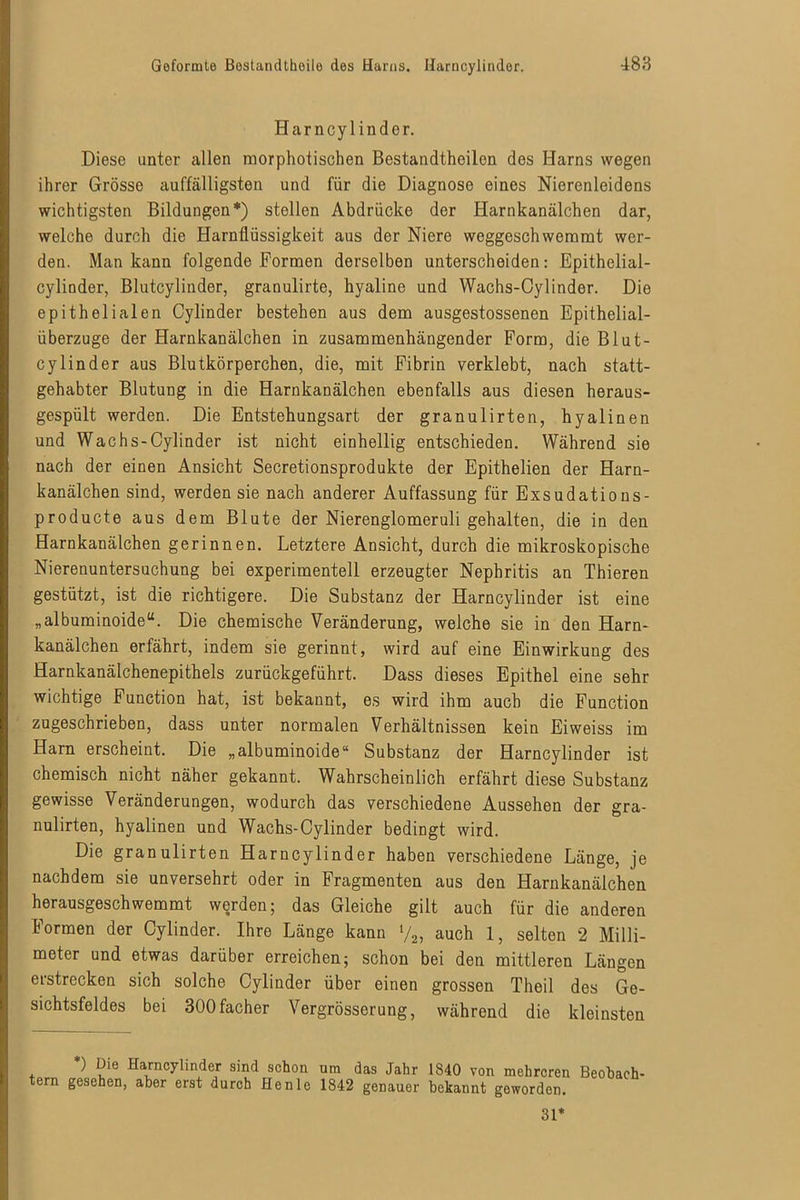 Harncylinder. Diese unter allen morphotischen Bestandthoilon des Harns wegen ihrer Grösse auffälligsten und für die Diagnose eines Nierenleidens wichtigsten Bildungen*) stellen Abdrücke der Harnkanälchen dar, welche durch die Harnflüssigkeit aus der Niere weggeschwemmt wer- den. Man kann folgende Formen derselben unterscheiden: Epithelial- cylinder, Blutcylinder, granulirte, hyaline und Wachs-Cylinder. Die epithelialen Cylinder bestehen aus dem ausgestossenen Epithelial- überzuge der Harnkanälchen in zusammenhängender Form, die Blut- cylinder aus Blutkörperchen, die, mit Fibrin verklebt, nach statt- gehabter Blutung in die Harnkanälchen ebenfalls aus diesen heraus- gespült werden. Die Entstehungsart der granulirten, hyalinen und Wachs-Cylinder ist nicht einhellig entschieden. Während sie nach der einen Ansicht Secretionsprodukte der Epithelien der Harn- kanälchen sind, werden sie nach anderer Auffassung für Exsudations- producte aus dem Blute der Nierenglomeruli gehalten, die in den Harnkanälchen gerinnen. Letztere Ansicht, durch die mikroskopische Nierenuntersuchung bei experimentell erzeugter Nephritis an Thieren gestützt, ist die richtigere. Die Substanz der Harncylinder ist eine „albuminoide“. Die chemische Veränderung, welche sie in den Harn- kanälchen erfährt, indem sie gerinnt, wird auf eine Einwirkung des Harnkanälchenepithels zurückgeführt. Dass dieses Epithel eine sehr wichtige Function hat, ist bekannt, es wird ihm auch die Function zugeschrieben, dass unter normalen Verhältnissen kein Eiweiss im Harn erscheint. Die „albuminoide“ Substanz der Harncylinder ist chemisch nicht näher gekannt. Wahrscheinlich erfährt diese Substanz gewisse Veränderungen, wodurch das verschiedene Aussehen der gra- nulirten, hyalinen und Wachs-Cylinder bedingt wird. Die granulirten Harncylinder haben verschiedene Länge, je nachdem sie unversehrt oder in Fragmenten aus den Harnkanälchen herausgeschwemmt werden; das Gleiche gilt auch für die anderen Formen der Cylinder. Ihre Länge kann y2, auch 1, selten 2 Milli- meter und etwas darüber erreichen; schon bei den mittleren Längen erstrecken sich solche Cylinder über einen grossen Theil des Ge- sichtsfeldes bei 300facher Vergrösserung, während die kleinsten *) Die Harncylinder sind schon um das Jahr 1840 von mehreren Beobach- ern gesehen, aber erst durch He nie 1842 genauer bekannt geworden. 31*