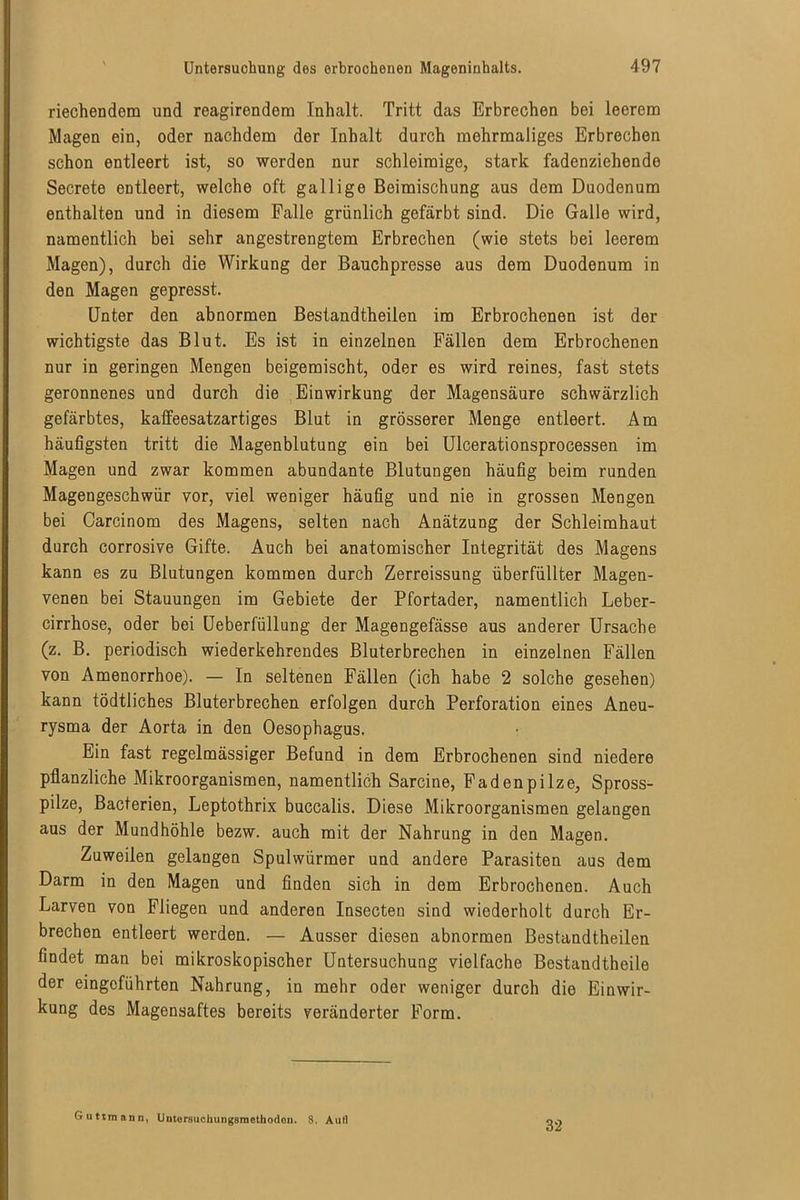 riechendem und reagirendom Inhalt. Tritt das Erbrechen bei leerem Magen ein, oder nachdem der Inhalt durch mehrmaliges Erbrechen schon entleert ist, so werden nur schleimige, stark fadenziehende Secrete entleert, welche oft gallige Beimischung aus dem Duodenum enthalten und in diesem Falle grünlich gefärbt sind. Die Galle wird, namentlich bei sehr angestrengtem Erbrechen (wie stets bei leerem Magen), durch die Wirkung der Bauch presse aus dem Duodenum in den Magen gepresst. Unter den abnormen Bestandtheilen im Erbrochenen ist der wichtigste das Blut. Es ist in einzelnen Fällen dem Erbrochenen nur in geringen Mengen beigemischt, oder es wird reines, fast stets geronnenes und durch die Einwirkung der Magensäure schwärzlich gefärbtes, kalfeesatzartiges Blut in grösserer Menge entleert. Am häufigsten tritt die Magenblutung ein bei Ulcerationsprocessen im Magen und zwar kommen abundante Blutungen häufig beim runden Magengeschwür vor, viel weniger häufig und nie in grossen Mengen bei Carcinom des Magens, selten nach Anätzung der Schleimhaut durch corrosive Gifte. Auch bei anatomischer Integrität des Magens kann es zu Blutungen kommen durch Zerreissung überfüllter Magen- venen bei Stauungen im Gebiete der Pfortader, namentlich Leber- cirrhose, oder bei Ueberfüllung der Magengefässe aus anderer Ursache (z. B. periodisch wiederkehrendes Bluterbrechen in einzelnen Fällen von Amenorrhoe). — In seltenen Fällen (ich habe 2 solche gesehen) kann tödtliches Bluterbrechen erfolgen durch Perforation eines Aneu- rysma der Aorta in den Oesophagus. Ein fast regelmässiger Befund in dem Erbrochenen sind niedere pflanzliche Mikroorganismen, namentlich Sarcine, Fadenpilze, Spross- pilze, Bacterien, Leptothrix buccalis. Diese Mikroorganismen gelangen aus der Mundhöhle bezw. auch mit der Nahrung in den Magen. Zuweilen gelangen Spulwürmer und andere Parasiten aus dem Darm in den Magen und finden sich in dem Erbrochenen. Auch Larven von Fliegen und anderen Insecten sind wiederholt durch Er- brechen entleert werden. — Ausser diesen abnormen Bestandtheilen findet man bei mikroskopischer Untersuchung vielfache Bestandtheile der eingeführten Nahrung, in mehr oder weniger durch die Einwir- kung des Magensaftes bereits veränderter Form. Guttmann, Uiitorsuchungsrnethodou. 8. Aull 32