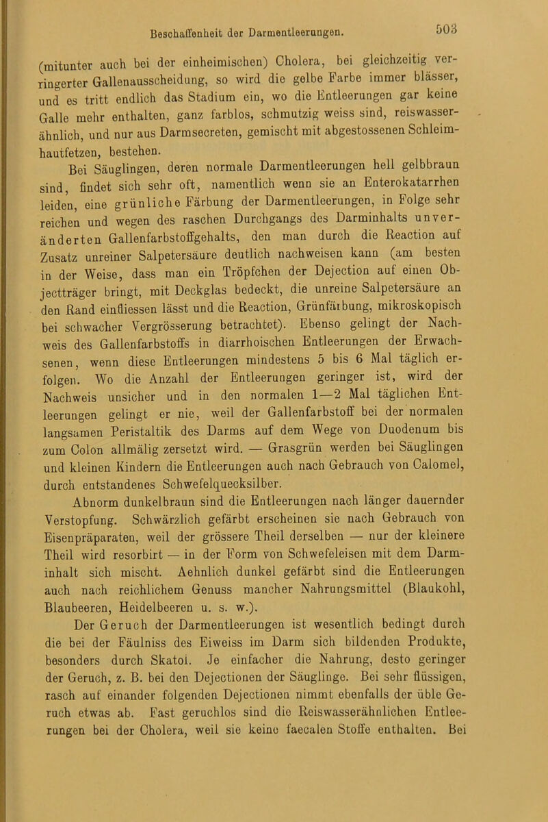 (mitunter auch bei der einheimischen) Cholera, bei gleichzeitig ver- ringerter Gallenausscheidung, so wird die gelbe Farbe immer blässer, und es tritt endlich das Stadium ein, wo die Entleerungen gar keine Galle mehr enthalten, ganz farblos, schmutzig weiss sind, reiswasser- ähnlich, und nur aus Darmsecreten, gemischt mit abgestossenen Schleim- hautfetzen, bestehen. Bei Säuglingen, deren normale Darmentleerungen hell gelbbraun sind findet sich sehr oft, namentlich wenn sie an Enterokatarrhen leiden, eine grünliche Färbung der üarmentleerungen, in Folge sehr reichen und wegen des raschen Durchgangs des Darminhalts unver- änderten Gallenfarbstoffgehalts, den man durch die Reaction auf Zusatz unreiner Salpetersäure deutlich nachweisen kann (am besten in der Weise, dass man ein Tröpfchen der Dejection auf einen Ob- jectträger bringt, mit Deckglas bedeckt, die unreine Salpetersäure an den Rand einfliessen lässt und die Reaction, Grünfäibung, mikroskopisch bei schwacher Vergrösserung betrachtet). Ebenso gelingt der Nach- weis des Gallenfarbstoffs in diarrhoischen Entleerungen der Erwach- senen, wenn diese Entleerungen mindestens 5 bis 6 Mal täglich er- folgen. Wo die Anzahl der Entleerungen geringer ist, wird der Nachweis unsicher und in den normalen 1—2 Mal täglichen Ent- leerungen gelingt er nie, weil der Gallenfarbstoff bei der normalen langsamen Peristaltik des Darms auf dem Wege von Duodenum bis zum Colon allmälig zersetzt wird. — Grasgrün werden bei Säuglingen und kleinen Kindern die Entleerungen auch nach Gebrauch von Calomel, durch entstandenes Schwefelquecksilber. Abnorm dunkelbraun sind die Entleerungen nach länger dauernder Verstopfung. Schwärzlich gefärbt erscheinen sie nach Gebrauch von Eisenpräparaten, weil der grössere Theil derselben — nur der kleinere Theil wird resorbirt — in der Form von Schwefeleisen mit dem Darm- inhalt sich mischt. Aehnlich dunkel gefärbt sind die Entleerungen auch nach reichlichem Genuss mancher Nahrungsmittel (Blaukohl, Blaubeeren, Heidelbeeren u. s. w.). Der Geruch der Darmentleerungen ist wesentlich bedingt durch die bei der Fäulniss des Eiweiss im Darm sich bildenden Produkte, besonders durch Skatoi. Je einfacher die Nahrung, desto geringer der Geruch, z. B. bei den Dejectionen der Säuglinge. Bei sehr flüssigen, rasch auf einander folgenden Dejectionen nimmt ebenfalls der üble Ge- ruch etwas ab. Fast geruchlos sind die Reiswasserähnlichen Entlee- rungen bei der Cholera, weil sie keine faecalen Stoffe enthalten. Bei