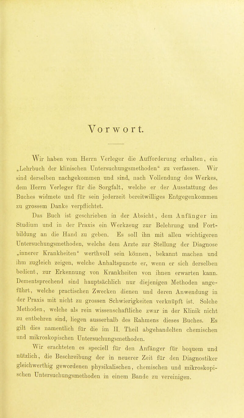 Vo r wort. ir haben vom Herrn V^erleger die Aufforderung erhalten, ein „Lehrbuch der klinischen TJntersuchungsmethoden zu verfassen. Wir sind derselben nachgekommen und sind, nach Vollendung des Werkes, dem Herrn Verleger für die Sorgfalt, welche er der Ausstattung des Buches widmete und für sein jederzeit bereitwilliges Entgegenkommen zu grossem Danke verpflichtet. Das Buch ist geschrieben in der Absicht, dem Anfänger im Studium und in der Praxis ein Werkzeug zur Belehrung und Fort- bildung an die Hand zu geben. Es soll ihn mit allen wichtigeren Untersuchungsmethoden, welche dem Arzte zur Stellung der Diagnose „innerer Krankheiten werthvoll sein können, bekannt machen und ihm zugleich zeigen, welche Anhaltspuncte er, wenn er sich derselben bedient, zur Erkennung von Krankheiten von ihnen erwarten kann. Dementsprechend sind hauptsächlich nur diejenigen Methoden ange- führt, welche practischen Zwecken dienen und deren Anwendung in der Praxis mit nicht zu grossen Schwierigkeiten verknüpft ist. Solche Methoden, welche als rein wissenschaftliche zwar in der Klinik nicht zu entbehren sind, liegen ausserhalb des Rahmens dieses Buches. Es gilt dies namentlich für die im 11. Theil abgehandelten chemischen und mikroskopischen Untersuchungsmethoden. Wir erachteten es speciell für den Anfänger für bequem und nützhch, die Beschreibung der in neuerer Zeit für den Diagnostiker gleichwerthig gewordenen physikalischen, chemischen und mikroskopi- schen Untersuchungsmethoden in einem Bande zu vereinigen.