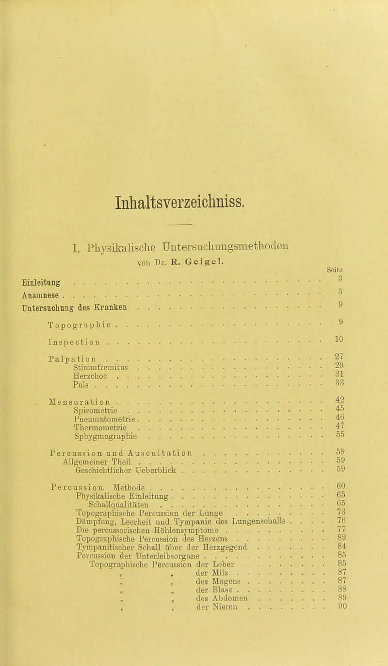 Inhaltsverzeichnisse 1. Physikalische Untersuchungsmethoden von Dr. R. G ei gel. Seite n O Einleitung Anamnese Untersuchung des Kranken ^ Topographie ^ Inspectiou Palpation 27 Stimmfremitus 29 Herzchoc 31 Puls 33 Mensuration 42 Spirometrie 45 Pnemnatometrie 46 Thennometrie 47 Sphygmographie 55 PercussionundAuscultation 59 Allgemeiner Theil 59 Gescliiclitlicher Ueberblick 59 rercussion. Methode 60 Physikalische Einleitung 65 Schallqualitäten 65 Topographische Percussion der Lunge 73 Dämpfung, Leerheit und Tympanie des Lungenschalls .... 76 Die percussorischen Höhlensymptome 77 Topographische Percussion des Herzens 82 Tympanitischer Schall über der Herzgegend 84 Percussion der Untei-leibsorgane 85 Topographische Percussion der Leber 85 der Milz 87 , , des Magens 87 der Blase 88 „ „ des Abdomen 89 . „ der Nieren . 90