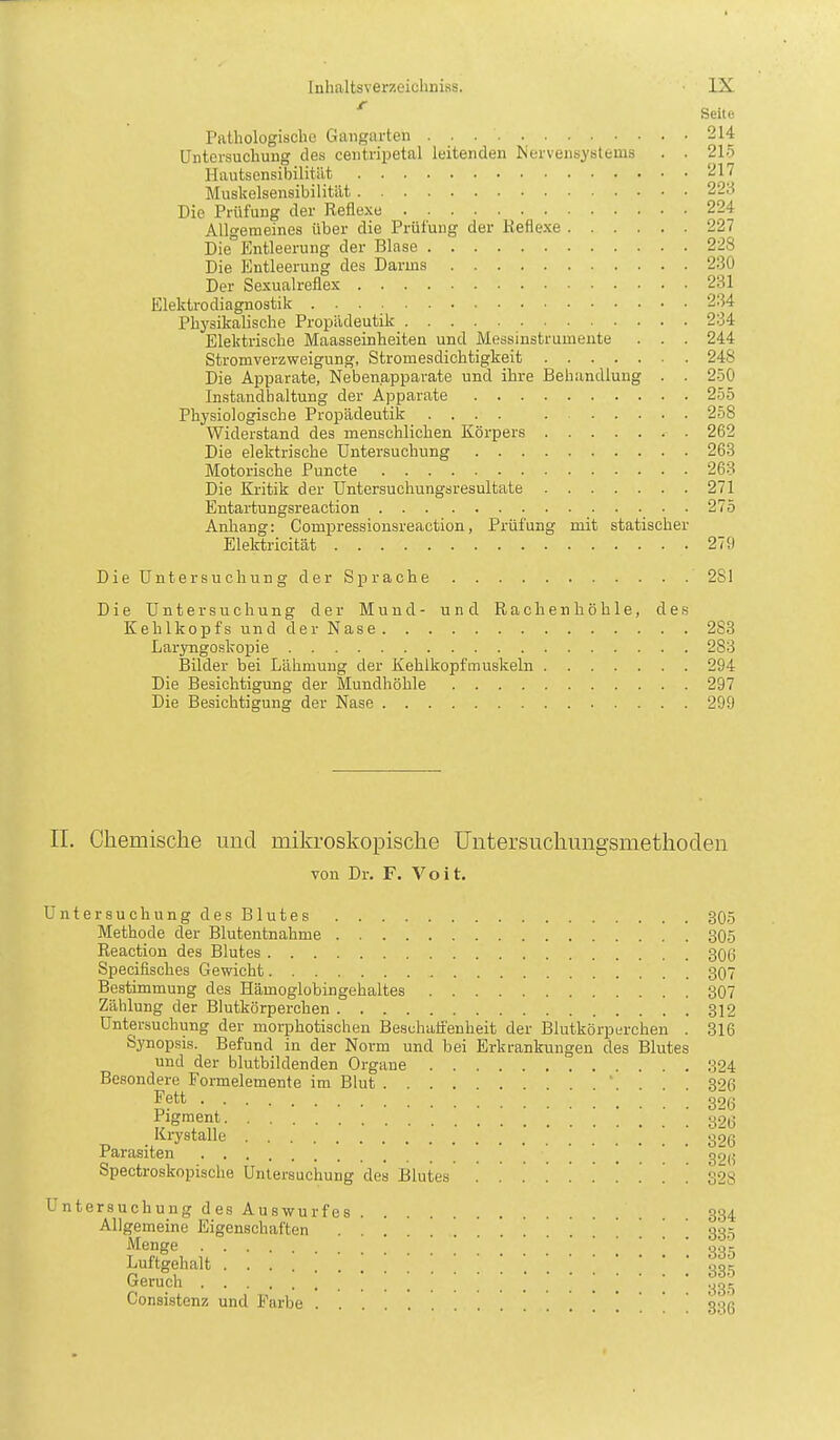 ' Seite Pathologische Gangarten 214 Untersuchung des centripetal leitenden JServensystems . . 215 Hautsensibilität 217 Muslcelsensibilität 223 Die Prüfung der Reflexe 224 Allgemeines über die Prüfung der Reflexe 227 Die Entleerung der Blase 228 Die Entleerung des Darms 230 Der Sexualreflex 231 Elektrodiagnostik 234 Physikalische Propädeutik 234 Elektrische Maasseinheiten und Messinstrumente . . . 244 Stromverzweigung, Stromesdichtigkeit 248 Die Apparate, Neben.apparate und ihre Behandlung . . 250 Instandhaltung der Apparate 255 Physiologische Propädeutik .... 258 Widerstand des menschlichen Körpers 262 Die elektrische Untersuchung 263 Motorische Puncte 263 Die Kritik der Untersuchungsresultate 271 Entartungsreaction 275 Anhang: Compressionsreaction, Prüfung mit statischer Elektricität 279 DieUntersuchung der Sprache 281 Die Untersuchung der Mund- und Rachenhöhle, des Kehlkopfs und der Nase 283 Laryngoskopie 283 Bilder bei Lähmung der Kehlkopfmuskeln 294 Die Besichtigung der Mundhöhle 297 Die Besichtigung der Nase 299 II. Chemische und mikroskopische Untersuchungsmethoden von Dr. F. Voit. Untersuchung des Blutes 305 Methode der Blutentnahme 305 Reaction des Blutes 306 Specifisches Gewicht 307 Bestimmung des Hämoglobingehaltes 307 Zählung der Blutkörperchen 312 Untersuchung der morphotischeu Beschaffenheit der Blutkörparchen . 316 Synopsis. Befund in der Norm und bei Erkrankungen des Blutes und der blutbildenden Orgaue 324 Besondere Formelemente im Blut ' 396 ^?tt 3^6 Pigment y26 Krystalle _ g26 Parasiten ' ' c^9(^ Spectroskopische Untersuchung des Blutes 32S Untersuchung des Auswurfes 334 Allgemeine Eigenschaften SSö Luftgehalt ,335 Geruch ^^.^ Consistenz und Farbe . . . . 336