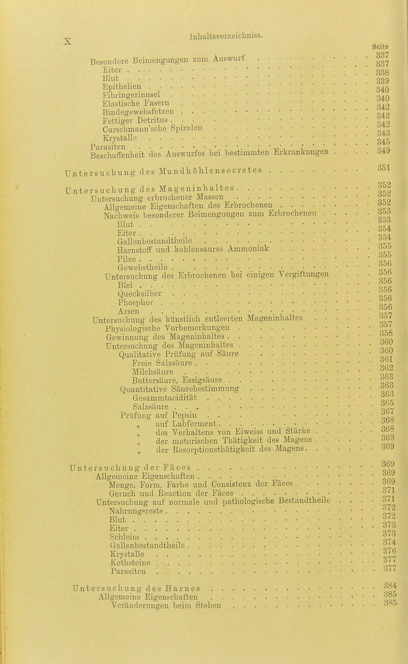 Seite Besondere Beimengungen zum Auswurf ! ! 33 Eiter ! ! 33 Blut gß Epithelien g^, Fibringerinusel Elastische Fasern Bindegewebsf'etzen p. Fettiger Detritus Curschmann'sche Spiralen '^^ Krystalle Beschaffenheit des Auswurfes bei bestimmten Erkrankungen .... 34 Untersuchung des Mundhöhlensecretes 35 Untersuchung des Mageninhaltes 35 Untersuchung erbrochener Massen Allgemeine Eigenschaften des Erbrochenen ^0 Nachweis besonderer Beimengungen zum Erbrochenen 35 Blut f. Eiter Gallenbestandtheile Y'^ Harnstoff und kohlensaures Ammoniak Yilze Gewebstheile Untersuchung des Erbrochenen bei einigen Vergiftungen .... o-^ Blei Quecksilber Phosphor Arsen ,1'^^7 Untersuchung des künstlich entleerten Mageninhaltes ;J'J' Physiologische Vorbemerkungen Gewinnung des Mageninhaltes Untersuchung des Mageninhaltes ^ Qualitative Prüfung auf Säure ^ Freie Salzsäure ^ Milchsäure ^ Buttersäure, Essigsäure ^- Quantitative Säurebestimmung ^ Gesammtacidität ^ Salzsäure ^ Prüfung auf Pepsin „ auf Labferment ' des Verhaltens von Eiweiss und Stärke pi der motorischen Thätigkeit des Magens < „ der Resorptionsthätigkeit des Magens • Untersuchung der Fäces Allgemeine Eigenschaften ^ Menge, Form, P'arbe und Consistenz der Fäces -^^ Geruch und Reaction der Fäces ;^ Untersuchung auf normale und pathologische Bestandtheile . . . . ö Nahrungsreste Blut % Eiter ^ Schleim Y- Gallenbestandtheile ■ ^ Krystalle ;f Kothsteine 3 Parasiten Untersuchung des Harnes Allgemeine Eigenschaften . , Veränderungen beim Stehen