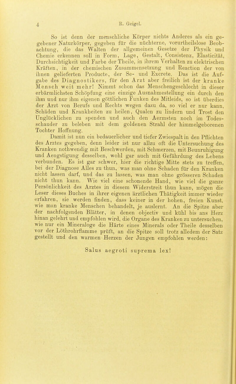 So ist denn der naemschliche Körper nichts Anderes als ein ge- gebener Naturkörper, gegeben für die nüchterne, vorurtheilslose Beob- achtung, die das Walten der allgemeinen Gesetze der Physik und Chemie erkennen soll in Form, Lage, Gestalt, Consistenz, Elasticität, Durchsichtigkeit und Farbe der Theile, in ihrem Verhalten zu elektrischen Kräften, in der chemischen Zusammensetzung und Reaction der von ihnen gelieferten Producte, der Se- und Excrete. Das ist die Auf- gabe des Diagnostikers, für den Arzt aber freilich ist der kranke Mensch weit mehr! Nimmt schon das Menschengeschlecht in dieser erbärmlichsten Schöpfung eine einzige Ausnahmestellung ein durch den ihm und nur ihm eigenen göttlichen Funken des Mitleids, so ist überdies der Arzt von Berufs und Rechts wegen dazu da, so viel er nur kann. Schäden und Krankheiten zu heilen, Qualen zu lindern und Trost den Unglücklichen zu spenden und auch den Aermsten noch im Todes- schauder zu beleben mit dem goldenen Strahl der himmelgeborenen Tochter Hoffnung. Damit ist nun ein bedauerlicher und tiefer Zwiespalt in den Pflichten des Arztes gegeben, denn leider ist nur allzu oft die Untersuchung des Kranken nothwendig mit Beschwerden, mit Schmerzen, mit Beunruhigung und Aengstigung desselben, wohl gar auch mit Gefährdung des Lebens verbunden. Es ist gar schwer, hier die richtige Mitte stets zu treffen, bei der Diagnose Alles zu thun, was man ohne Schaden für den Kranken nicht lassen darf, und das zu lassen, was man ohne grösseren Schaden nicht thun kann. Wie viel eine schonende Hand, wie viel die ganze Persönlichkeit des Arztes in diesem Widerstreit thun kann, mögen die Leser dieses Buches in ihrer eigenen ärztlichen Thätigkeit immer wieder erfahren, sie werden finden, dass keiner in der hohen, freien Kunst, wie man kranke Menschen behandelt, je auslernt. An die Spitze aber der nachfolgenden Blätter, in denen objectiv und kühl bis ans Herz hinan gelehrt und empfohlen wird, die Organe des Kranken zu untersuchen, wie nur ein Mineraloge die Härte eines Minerals oder Theile desselben vor der Löthrohrflamme prüft, an die Spitze soll trotz alledem der Satz gestellt und den warmen Herzen der Jungen empfohlen werden: Salus aegroti suprema lex!