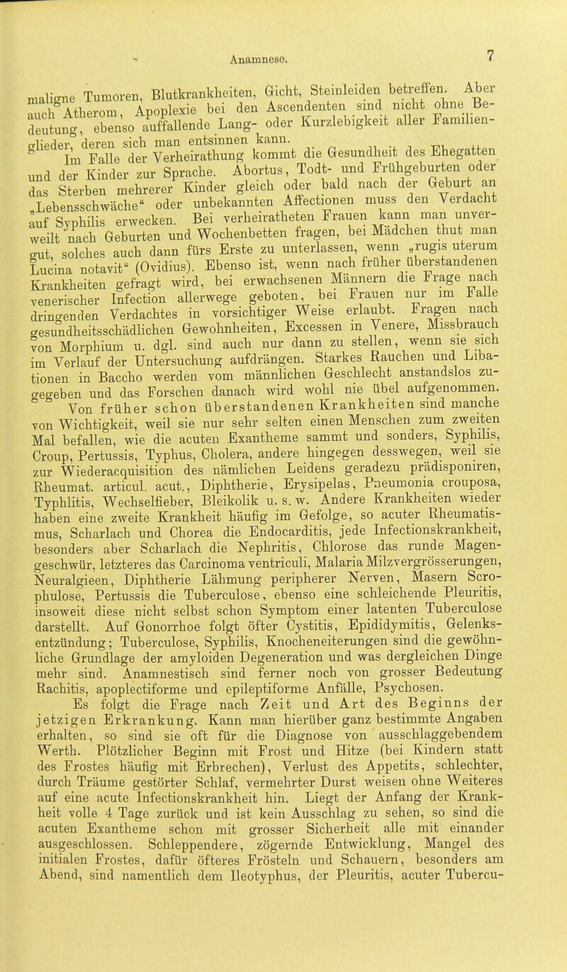 malic^ne Tumoren, Blutkrankheiten, Gicht, Steinleiden betreffen^ Aber 1 AfWnm AnoDlexie bei den Ascendeuten sind nicht ohne Be- Telt^Z:n^o ':^^äo Lang- oder Kurzlebigkeit aller Familien- '''''ijF:VtYZ^^,^^ die Gesundheit des Ehegatten, und der Kinder zur Sprache. Abortus, Todt- und Frühgeburten oder das Sterben mehrerer Kinder gleich oder bald nach der Geburt an Lebensschwäche oder unbekannten Affectionen muss den Verdacht auf Syphüis erwecken. Bei yerheiratheten Frauen kann man unver- weüt nach Geburten und Wochenbetten fragen, bei Madchen thut man gut, solches auch dann fürs Erste zu unterlassen, wenn rugis uterum Lucina notavit (Ovidius). Ebenso ist, wenn nach früher uberstandenen Krankheiten gefragt wird, bei erwachsenen Männern die Frage nach venerischer Infection aUerwege geboten, bei Frauen nur im Falle dringenden Verdachtes in vorsichtiger Weise erlaubt. Fragen nach cresundheitsschädlichen Gewohnheiten, Excessen m Venere, Missbrauch von Morphium u. dgL sind auch nur dann zu stellen, wenn sie sich im Verlauf der Untersuchung aufdrängen. Starkes Rauchen und Liba- tionen in Baccho werden vom männlichen Geschlecht anstandslos zu- begeben und das Forschen danach wird wohl nie übel aufgenommen. ° Von früher schon überstandenen Krankheiten sind manche von Wichtigkeit, weil sie nur sehr selten einen Menschen zum zweiten Mal befallen, wie die acuten Exantheme sammt und sonders, Syphilis, Croup, Pertussis, Typhus, Cholera, andere hingegen desswegen, weil sie zur Wiederacquisition des nämlichen Leidens geradezu prädisponiren, Rheumat. articul. acut., Diphtherie, Erysipelas, Pneumonia crouposa, Typhlitis, Wechselfieber, Bleikolik u. s. w. Andere Krankheiten wieder haben eine zweite Krankheit häufig im Gefolge, so acuter Rheumatis- mus, Scharlach und Chorea die Endocarditis, jede Infectionskrankheit, besonders aber Scharlach die Nephritis, Chlorose das runde Magen- geschwür, letzteres das Carcinoma ventriculi, Malaria Milzvergrösserungen, Neuralgieen, Diphtherie Lähmung peripherer Nerven, Masern Scro- phulose, Pertussis die Tuberculose, ebenso eine schleichende Pleuritis, insoweit diese nicht selbst schon Symptom einer latenten Tuberculose darstellt. Auf Gonorrhoe folgt öfter Cystitis, Epididymitis, Gelenks- entzündung ; Tuberculose, Syphilis, Knocheneiterungen sind die gewöhn- liche Grundlage der amyloiden Degeneration und was dergleichen Dinge mehr sind. Anamnestisch sind ferner noch von grosser Bedeutung Rachitis, apoplectiforme und epileptiforme Anfälle, Psychosen. Es folgt die Frage nach Zeit und Art des Beginns der jetzigen Erkrankung. Kann man hierüber ganz bestimmte Angaben erhalten, so sind sie oft für die Diagnose von ausschlaggebendem Werth. Plötzlicher Beginn mit Frost und Hitze (bei Kindern statt des Frostes häufig mit Erbrechen), Verlust des Appetits, schlechter, durch Träume gestörter Schlaf, vermehrter Durst weisen ohne Weiteres auf eine acute Infectionskrankheit hin. Liegt der Anfang der Krank- heit volle 4 Tage zurück und ist kein Ausschlag zu sehen, so sind die acuten Exantheme schon mit grosser Sicherheit alle mit einander ausgeschlossen. Schleppendere, zögernde Entwicklung, Mangel des initialen Frostes, dafür öfteres Frösteln und Schauern, besonders am Abend, sind namentlich dem Ileotyphus, der Pleuritis, acuter Tubercu-