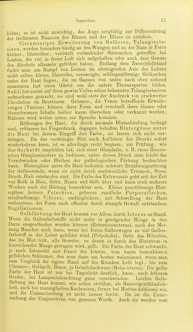 liches; es ist nicht unwichtig, das Auge sorgfältig zur Differenzirung der leichtesten Nuancen des Blauen und der Blässe zu erziehen. Circumscripte Erweiterung von Gefässen, Telangiecta- sieen, werden besonders häufig au den Wangen und an der Nase in Form kleiner, blaurother, verästelt verlaufender Stämmchen getroffen bei Leuten, die viel in freier Luft sich aufgehalten oder auch dem Genuss des Alcohols allzusehr gefröhnt haben. Entlang dem Zwerchfellstand findet man am Rumpf von Leuten im absteigenden Aste des Lebens nicht selten kleine, blaurothe, verzweigte, schlingenförmige Gefässchen unter der Haut liegen, die im Ganzen von unten nach oben ziehend zusammen fast einen Gürtel um die untere Thoraxapertur bilden. Sahli hat zuerst auf diese gewiss Vielen schon bekannten Telangiectasieen aufmerksam gemacht, sie sind wohl stets der Ausdruck von erschwerter Circulation im Brustraum. Grössere, die Venen betreflfende Erweite- rungen (Varicen) können ihrer Form und eventuell ihres blauen oder blauschwarzen Inhalts halber kaum übersehen oder verkannt werden; Näheres wird weiter unten zur Sprache kommen. Röthungen der Haut, die durch anomale Blutanhäufung bedingt sind, erblassen bei Fingerdruck, dagegen behalten Blutergüsse unter die Haut bei diesem Eingriff ihre Farbe, sie lassen sich nicht ver- drängen. Da das verdrängte Blut nach Aufhören des Drucks sofort wiederkehren kann, ist es allerdings recht bequem, zur Prüfung, wie dies Gerhardt empfohlen bat, sich einer Glasjalatte, z. B. eines Hesse- schen Glasplessimeters zu bedienen, unter dessen Druck man leicht das Verschwinden oder Bleiben der pathologischen Färbung beobachten kann. Blutergüsse unter die Haut bedeuten schwere Ernährungsstörung der Gefässwände, wenn sie nicht durch nachweisliche Traumen, Stoss, Druck, Hieb entstanden sind. Die Farbe des Extravasats geht mit der Zeit von Roth in Blau, Grün, Braun und Gelb über und kann noch mehrere Wochen nach der Blutung bemerkbar sein. Kleine punctförmige Blut- ergüsse heissen Petechien, grössere rundliche Purpuraflecken, streifenförmige Vibices, umfänglichere, mit Schwellung der Haut verbundene, der Form nach offenbar durch stumpfe Gewalt entstandene Sugillationen, Gelbfärbung der Haut kommt vor Allem durch Icterus zuStand. Wenn die Gallenfarbstoffe nicht mehr in genügender Menge in den Darm ausgeschieden werden können (Retentionsicterus), nach der Mei- nung Mancher auch dann, wenn bei freien Gallenwegen zu viel Gallen- farbstoff in der Leber gebildet wird (Polycholie), färbt das Bilirubin, das ins Blut tritt, alle Gewebe, zu denen es durch den Blutstrom in hinreichender Menge getragen wird, gelb. Die Farbe d er Haut schwankt, je nach Intensität und Dauer des Icterus, vom kaum bemerkbaren gelblichen Schimmer, den man dann am besten wahrnimmt, wenn man zum Vergleich die eigene Hand auf des Kranken Leib legt, bis zum Citronen-, Goldgelb, Braun, ja Grünlichschwarz (Melas icterus). Die gelbe Farbe der Haut ist nur bei Tageslicht deutlich, kann, auch höheren Grades, bei Lampenbeleuchtung ganz verschwinden. Leichte Gelb- färbung der Haut kommt, wie schon erwähnt, als Rasseeigenthümlich- keit, auch bei mannigfachen Kachexieen, ferner bei Morbus Addisonii vor, und die Unterscheidung ist nicht immer leicht. Da ist die Unter- suchung der Conjunctiven von grossem Werth. Auch sie werden vom