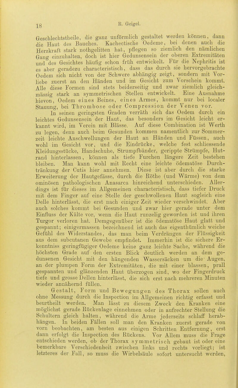 Geschlechtstheile, die ganz unförmlich gestaltet werden können, dann die Haut des Bauches. Kachectische Oedeme, bei denen auch die Herzkraft stark uothgelitten hat, pflegen so ziemlich den nämlichen Gang einzuhalten, doch ist hier Gedunsensein der oberen Extremitäten und des Gesichtes häufig schon früh entwickelt. Für die Nephritis ist es aber geradezu characteristisch, dass das durch sie hervorgebrachte Oedem sich nicht von der Schwere abhängig zeigt, sondern mit Vor- liebe zuerst an den Händen und im Gesicht zum Vorschein kommt. AUe diese Formen sind stets beiderseitig und zwar ziemlich gleich- massig stark an symmetrischen Stellen entwickelt. Eine Ausnahme hievon, Oedem eines Beines, eines Armes, kommt nur bei localer Stauung, bei Thrombose oder Compression der Venen vor. In seinen geringsten Graden verräth sich das Oedem durch ein leichtes Gedunsensein der Haut, das besonders im Gesicht leicht er- kannt wird, im Verein mit Blässe. Auf diese Combination ist Werth zu legen, denn auch beim Gesunden kommen namentlich zur Sommer- zeit leichte Anschwellungen der Haut an Händen und Füssen, auch wohl im Gesicht vor, und die Eindrücke, welche fest schliessende Kleidungsstücke, Handschuhe, Strumpfbänder, gerippte Strümpfe, Hut- rand hinterlassen, können als tiefe Furchen längere Zeit bestehen bleiben. Mau kann wohl mit Recht eine leichte ödematöse Durch- tränkung der Cutis hier annehmen. Diese ist aber durch die starke Erweiterung der Hautgefässe, durch die Rothe (und Wärme) von dem ominösen pathologischen Anasarca hinreichend unterschieden. Aller- dings ist für dieses im Allgemeinen characteristisch, dass tiefer Druck mit dem Finger auf eine Stelle der geschwolleneu Haut sogleich eine Delle hinterlässt, die erst nach einiger Zeit wieder verschwindet. Aber auch solches kommt bei Gesunden und zwar hier gerade unter dem Einfluss der Kälte vor, wenn die Haut runzelig geworden ist und ihren Turgor verloren hat. Demgegenüber ist die ödematöse Haut glatt und gespannt; einigermassen bezeichnend ist auch das eigenthümlich weiche Gefühl des Widerstandes, das mau beim Verdrängen der Flüssigkeit aus dem subcutanen Gewebe empfindet. Immerhin ist die sichere Er- kenntniss geringfügiger Oedeme keine ganz leichte Sache, während die höchsten Grade auf den ersten Blick deutlich werden an dem ge- dunsenen Gesicht mit den hängenden Wassersäcken um die' Augen, an der plumpen Form der Extremitäten, die mit einer blassen, prall gespannten und glänzenden Haut überzogen sind, wo der Fingerdruck tiefe und grosse Dellen hinterlässt, die sich erst nach mehreren Minuten wieder annähernd füllen. Gestalt, Form und Bewegungen des Thorax sollen auch ohne Messung durch die Inspection im Allgemeinen richtig erfasst und beurtheilt werden. Man lässt zu diesem Zweck den Kranken eine möglichst gerade Rückenlage einnehmen oder in aufrechter Stellung die Schultern gleich halten, während die Arme jederseits schlaflP herab- hängen. In beiden Fällen soll man den Kranken zuerst gerade von vorn beobachten, am besten aus einigen Schritten Entfernung, erst dann erfolgt die Inspection des Rückens. Vor Allem muss die Frage entschieden werden, ob der Thorax symmetrisch gebaut ist oder eine bemerkbare Verschiedenheit zwischen links und rechts vorliegt; ist letzteres der Fall, so muss die Wirbelsäule sofort untersucht werden.