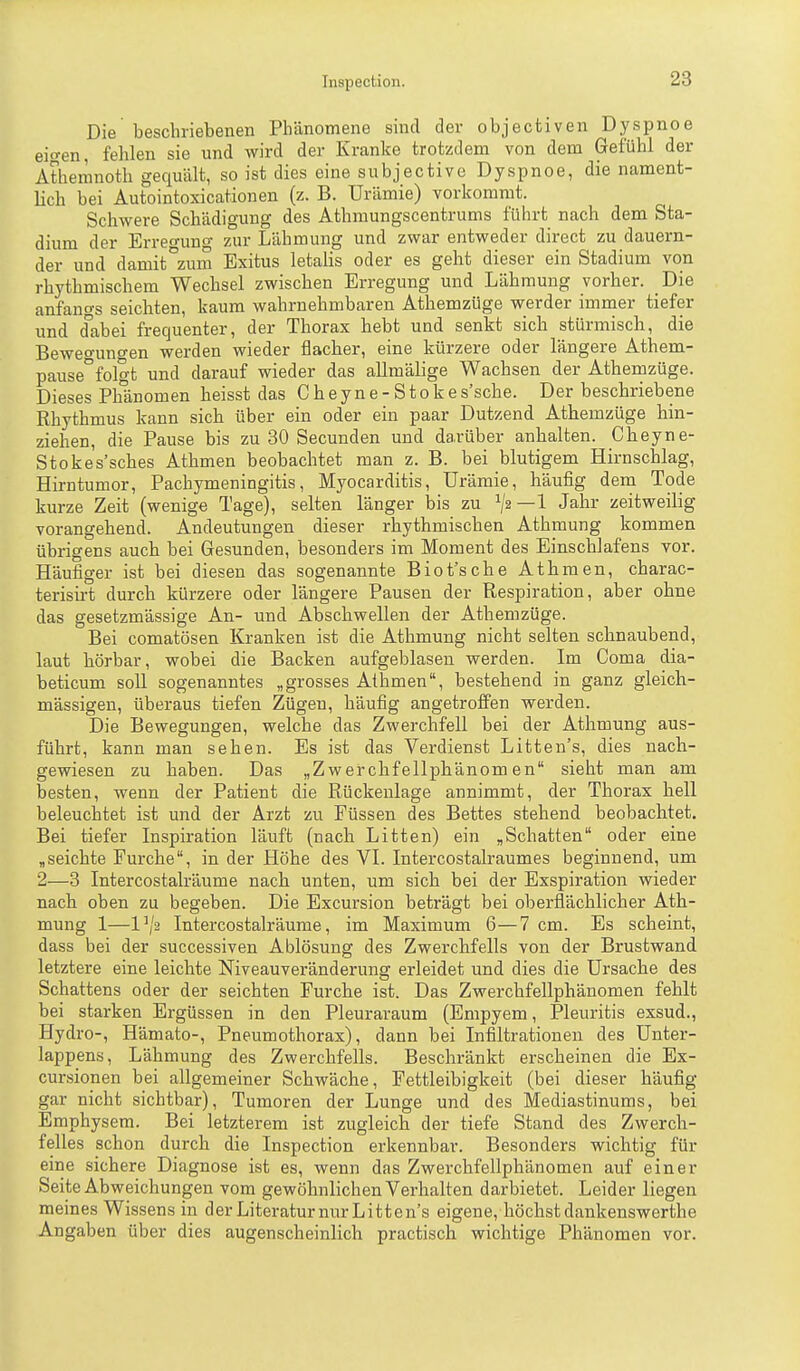 Die beschriebenen Phänomene sind der objectiven Dyspnoe ei-en, fehlen sie und wird der Kranke trotzdem von dem Gefühl der Atheninoth gequält, so ist dies eine subjectivc Dyspnoe, die nament- lich bei Autointoxicationen (z. B. Urämie) vorkommt. Schwere Schädigung des Athmungscentrums führt nach dem Sta- dium der Erreo-ung zur Lähmung und zwar entweder direct zu dauern- der und damit°zum Exitus letalis oder es geht dieser ein Stadium von rhythmischem Wechsel zwischen Erregung und Lähmung vorher. Die anfanfTS seichten, kaum wahrnehmbaren Athemzüge werder immer tiefer und dabei frequenter, der Thorax hebt und senkt sich stürmisch, die Beweo-uno-en werden wieder flacher, eine kürzere oder längere Athem- pause°folgt und darauf wieder das allmälige Wachsen der Athemzüge. Dieses Phänomen heisst das Cheyne-Stokes'sche. Der beschriebene Rhythmus kann sich über ein oder ein paar Dutzend Athemzüge hin- ziehen, die Pause bis zu 30 Secunden und darüber anhalten. Cheyne- Stokes'sches Athmen beobachtet man z. B. bei blutigem Hirnschlag, Hirntumor, Pachymeningitis, Myocarditis, Urämie, häufig dem Tode kurze Zeit (wenige Tage), selten länger bis zu ^j2—l Jahr zeitweilig vorangehend. Andeutungen dieser rhythmischen Athmung kommen übrigens auch bei Gesunden, besonders im Moment des Einschlafens vor. Häufiger ist bei diesen das sogenannte Biot'sche Athmen, charac- terisirt durch kürzere oder längere Pausen der Respiration, aber ohne das gesetzmässige An- und Abschwellen der Athemzüge. Bei comatösen Kranken ist die Athmung nicht selten schnaubend, laut hörbar, wobei die Backen aufgeblasen werden. Im Coma dia- beticum soll sogenanntes „grosses Athmen, bestehend in ganz gleich- massigen, überaus tiefen Zügen, häufig angetroffen werden. Die Bewegungen, welche das Zwerchfell bei der Athmung aus- führt, kann man sehen. Es ist das Verdienst Litten's, dies nach- gewiesen zu haben. Das „Zwerchfellphänomen sieht man am besten, wenn der Patient die Rückenlage annimmt, der Thorax hell beleuchtet ist und der Arzt zu Füssen des Bettes stehend beobachtet. Bei tiefer Inspiration läuft (nach Litten) ein ,Schatten oder eine „seichte Furche, in der Höhe des VI. Intercostalraumes beginnend, um 2—3 Intercostalräume nach unten, um sich bei der Exspiration wieder nach oben zu begeben. Die Excursion beträgt bei oberflächlicher Ath- mung 1—1\'2 Intercostalräume, im Maximum 6—7 cm. Es scheint, dass bei der successiven Ablösung des Zwerchfells von der Brustwand letztere eine leichte Niveauveränderung erleidet und dies die Ursache des Schattens oder der seichten Furche ist. Das Zwerchfellphänomen fehlt bei starken Ergüssen in den Pleuraraum (Empyem, Pleuritis exsud., Hydro-, Hämato-, Pneumothorax), dann bei Infiltrationen des Unter- lappens, Lähmung des Zwerchfells. Beschränkt erscheinen die Ex- cursionen bei allgemeiner Schwäche, Fettleibigkeit (bei dieser häufig gar nicht sichtbar), Tumoren der Lunge und des Mediastinums, bei Emphysem. Bei letzterem ist zugleich der tiefe Stand des Zwerch- felles schon durch die Inspection erkennbar. Besonders wichtig für eine sichere Diagnose ist es, wenn das Zweixhfellphänomen auf einer Seite Abweichungen vom gewöhnlichen Verhalten darbietet. Leider liegen meines Wissens in derLiteraturnurLitten's eigene, höchstdankenswerthe Angaben über dies augenscheinlich practisch wichtige Phänomen vor.